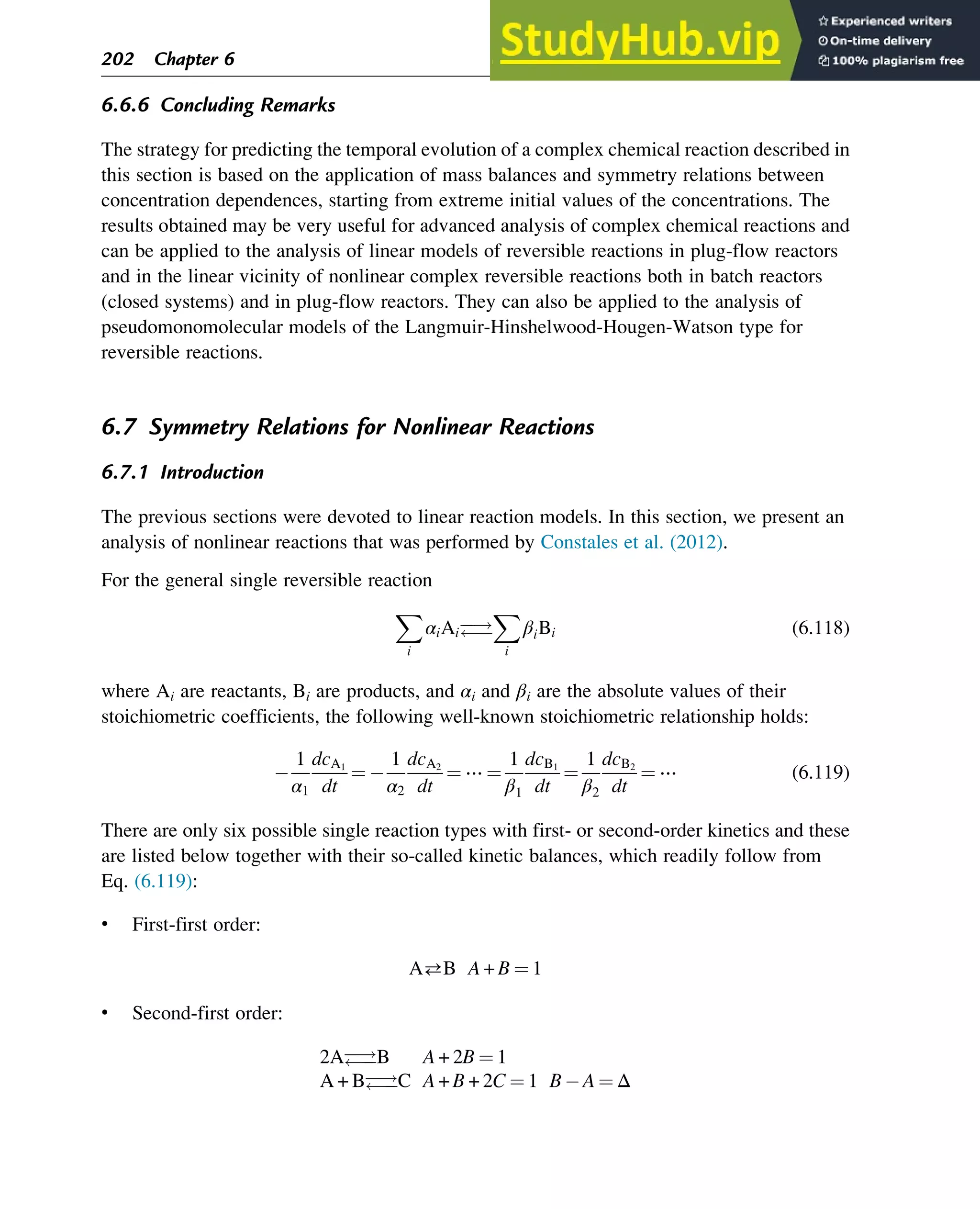 6.6.6 Concluding Remarks
The strategy for predicting the temporal evolution of a complex chemical reaction described in
this section is based on the application of mass balances and symmetry relations between
concentration dependences, starting from extreme initial values of the concentrations. The
results obtained may be very useful for advanced analysis of complex chemical reactions and
can be applied to the analysis of linear models of reversible reactions in plug-flow reactors
and in the linear vicinity of nonlinear complex reversible reactions both in batch reactors
(closed systems) and in plug-flow reactors. They can also be applied to the analysis of
pseudomonomolecular models of the Langmuir-Hinshelwood-Hougen-Watson type for
reversible reactions.
6.7 Symmetry Relations for Nonlinear Reactions
6.7.1 Introduction
The previous sections were devoted to linear reaction models. In this section, we present an
analysis of nonlinear reactions that was performed by Constales et al. (2012).
For the general single reversible reaction
X
i
αiAi
!


X
i
βiBi (6.118)
where Ai are reactants, Bi are products, and αi and βi are the absolute values of their
stoichiometric coefficients, the following well-known stoichiometric relationship holds:
1
α1
dcA1
dt
¼
1
α2
dcA2
dt
¼ ⋯ ¼
1
β1
dcB1
dt
¼
1
β2
dcB2
dt
¼ ⋯ (6.119)
There are only six possible single reaction types with first- or second-order kinetics and these
are listed below together with their so-called kinetic balances, which readily follow from
Eq. (6.119):
• First-first order:
AB A + B ¼ 1
• Second-first order:
2A
!

B A + 2B ¼ 1
A + B
!

C A + B + 2C ¼ 1 B A ¼ Δ
202 Chapter 6
 