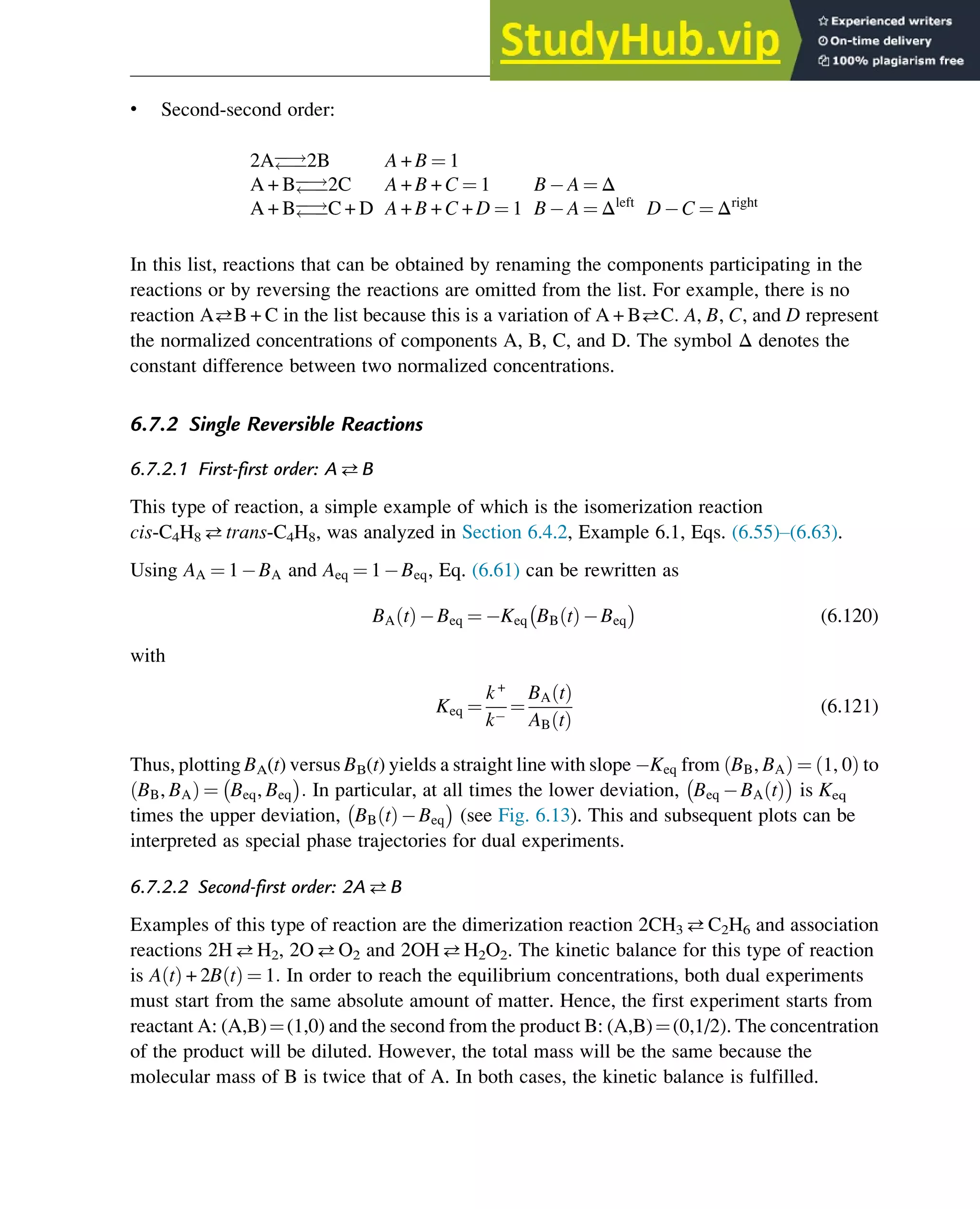 • Second-second order:
2A
!

2B A + B ¼ 1
A + B
!

2C A + B + C ¼ 1 B A ¼ Δ
A + B
!

C + D A + B + C + D ¼ 1 B A ¼ Δleft
D C ¼ Δright
In this list, reactions that can be obtained by renaming the components participating in the
reactions or by reversing the reactions are omitted from the list. For example, there is no
reaction AB + C in the list because this is a variation of A + BC: A, B, C, and D represent
the normalized concentrations of components A, B, C, and D. The symbol Δ denotes the
constant difference between two normalized concentrations.
6.7.2 Single Reversible Reactions
6.7.2.1 First-first order: AB
This type of reaction, a simple example of which is the isomerization reaction
cis-C4H8 trans-C4H8, was analyzed in Section 6.4.2, Example 6.1, Eqs. (6.55)–(6.63).
Using AA ¼ 1 BA and Aeq ¼ 1 Beq, Eq. (6.61) can be rewritten as
BA t
ð Þ Beq ¼ Keq BB t
ð Þ Beq
 
(6.120)
with
Keq ¼
k+
k
¼
BA t
ð Þ
AB t
ð Þ
(6.121)
Thus, plotting BA(t) versus BB(t) yields a straight line with slope Keq from BB, BA
ð Þ ¼ 1, 0
ð Þ to
BB, BA
ð Þ ¼ Beq, Beq
 
: In particular, at all times the lower deviation, Beq BA t
ð Þ
 
is Keq
times the upper deviation, BB t
ð Þ Beq
 
(see Fig. 6.13). This and subsequent plots can be
interpreted as special phase trajectories for dual experiments.
6.7.2.2 Second-first order: 2AB
Examples of this type of reaction are the dimerization reaction 2CH3 C2H6 and association
reactions 2HH2, 2OO2 and 2OHH2O2. The kinetic balance for this type of reaction
is A t
ð Þ + 2B t
ð Þ ¼ 1: In order to reach the equilibrium concentrations, both dual experiments
must start from the same absolute amount of matter. Hence, the first experiment starts from
reactant A: (A,B)¼(1,0) and the second from the product B: (A,B)¼(0,1/2). The concentration
of the product will be diluted. However, the total mass will be the same because the
molecular mass of B is twice that of A. In both cases, the kinetic balance is fulfilled.
Thermodynamics 203
 