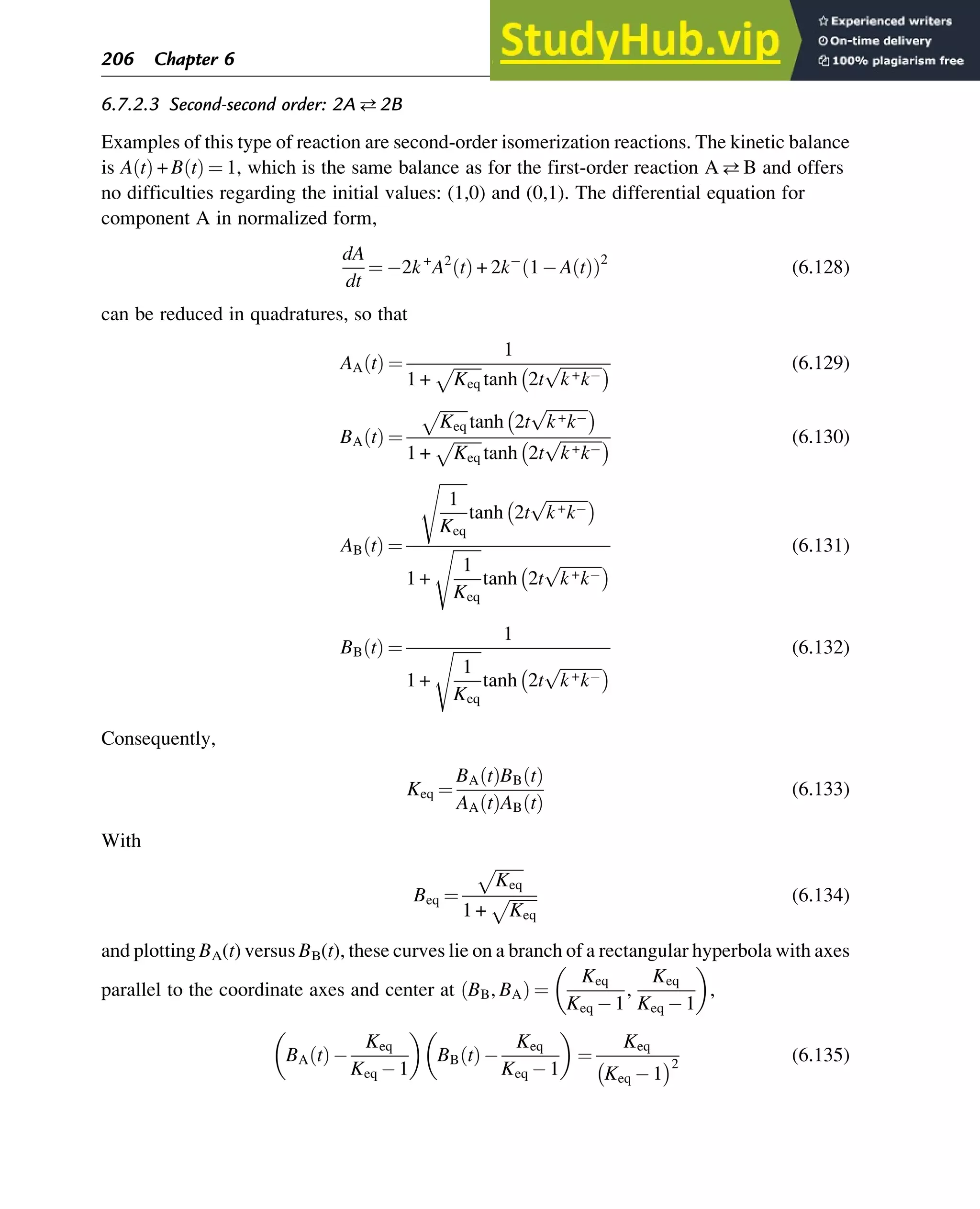 6.7.2.3 Second-second order: 2A2B
Examples of this type of reaction are second-order isomerization reactions. The kinetic balance
is A t
ð Þ + B t
ð Þ ¼ 1, which is the same balance as for the first-order reaction AB and offers
no difficulties regarding the initial values: (1,0) and (0,1). The differential equation for
component A in normalized form,
dA
dt
¼ 2k+
A2
t
ð Þ + 2k 1 A t
ð Þ
ð Þ2
(6.128)
can be reduced in quadratures, so that
AA t
ð Þ ¼
1
1 +
ﬃﬃﬃﬃﬃﬃﬃ
Keq
p
tanh 2t
ﬃﬃﬃﬃﬃﬃﬃﬃﬃﬃ
k+k
p
  (6.129)
BA t
ð Þ ¼
ﬃﬃﬃﬃﬃﬃﬃ
Keq
p
tanh 2t
ﬃﬃﬃﬃﬃﬃﬃﬃﬃﬃ
k+k
p
 
1 +
ﬃﬃﬃﬃﬃﬃﬃ
Keq
p
tanh 2t
ﬃﬃﬃﬃﬃﬃﬃﬃﬃﬃ
k+k
p
  (6.130)
AB t
ð Þ ¼
ﬃﬃﬃﬃﬃﬃﬃ
1
Keq
s
tanh 2t
ﬃﬃﬃﬃﬃﬃﬃﬃﬃﬃ
k+k
p
 
1 +
ﬃﬃﬃﬃﬃﬃﬃ
1
Keq
s
tanh 2t
ﬃﬃﬃﬃﬃﬃﬃﬃﬃﬃ
k+k
p
 
(6.131)
BB t
ð Þ ¼
1
1 +
ﬃﬃﬃﬃﬃﬃﬃ
1
Keq
s
tanh 2t
ﬃﬃﬃﬃﬃﬃﬃﬃﬃﬃ
k+k
p
 
(6.132)
Consequently,
Keq ¼
BA t
ð ÞBB t
ð Þ
AA t
ð ÞAB t
ð Þ
(6.133)
With
Beq ¼
ﬃﬃﬃﬃﬃﬃﬃ
Keq
p
1 +
ﬃﬃﬃﬃﬃﬃﬃ
Keq
p (6.134)
and plotting BA(t) versus BB(t), these curves lie on a branch of a rectangular hyperbola with axes
parallel to the coordinate axes and center at BB, BA
ð Þ ¼
Keq
Keq 1
,
Keq
Keq 1
 
,
BA t
ð Þ
Keq
Keq 1
 
BB t
ð Þ
Keq
Keq 1
 
¼
Keq
Keq 1
 2
(6.135)
206 Chapter 6
 