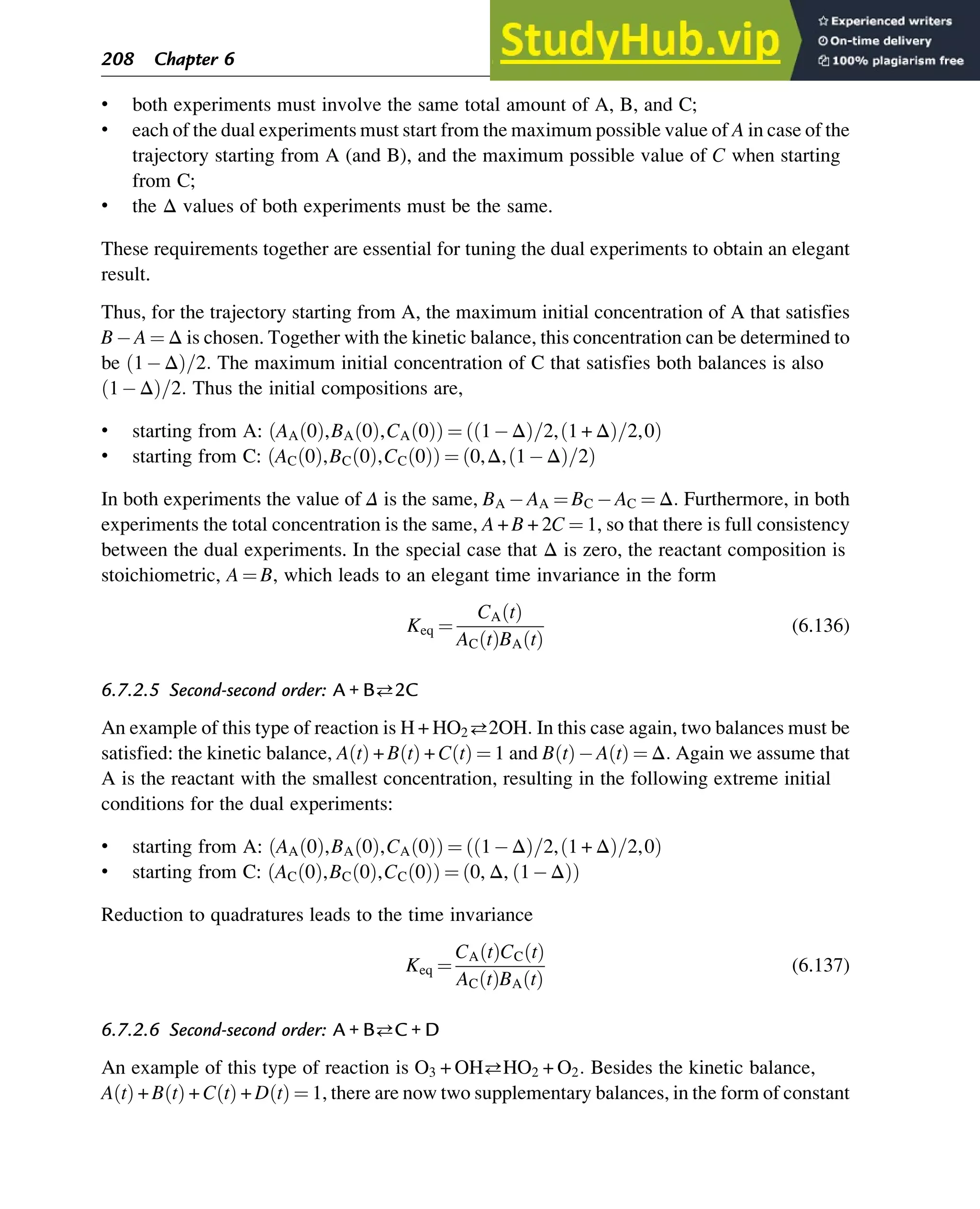 • both experiments must involve the same total amount of A, B, and C;
• each of the dual experiments must start from the maximum possible value of A in case of the
trajectory starting from A (and B), and the maximum possible value of C when starting
from C;
• the Δ values of both experiments must be the same.
These requirements together are essential for tuning the dual experiments to obtain an elegant
result.
Thus, for the trajectory starting from A, the maximum initial concentration of A that satisfies
B A ¼ Δ is chosen. Together with the kinetic balance, this concentration can be determined to
be 1 Δ
ð Þ=2: The maximum initial concentration of C that satisfies both balances is also
1 Δ
ð Þ=2: Thus the initial compositions are,
• starting from A: AA 0
ð Þ,BA 0
ð Þ,CA 0
ð Þ
ð Þ ¼ 1 Δ
ð Þ=2, 1 + Δ
ð Þ=2,0
ð Þ
• starting from C: AC 0
ð Þ,BC 0
ð Þ,CC 0
ð Þ
ð Þ ¼ 0,Δ, 1 Δ
ð Þ=2
ð Þ
In both experiments the value of Δ is the same, BA AA ¼ BC AC ¼ Δ: Furthermore, in both
experiments the total concentration is the same, A + B + 2C ¼ 1, so that there is full consistency
between the dual experiments. In the special case that Δ is zero, the reactant composition is
stoichiometric, A ¼ B, which leads to an elegant time invariance in the form
Keq ¼
CA t
ð Þ
AC t
ð ÞBA t
ð Þ
(6.136)
6.7.2.5 Second-second order: A + B2C
An example of this type of reaction is H + HO22OH: In this case again, two balances must be
satisfied: the kinetic balance, A t
ð Þ + B t
ð Þ + C t
ð Þ ¼ 1 and B t
ð Þ A t
ð Þ ¼ Δ: Again we assume that
A is the reactant with the smallest concentration, resulting in the following extreme initial
conditions for the dual experiments:
• starting from A: AA 0
ð Þ,BA 0
ð Þ,CA 0
ð Þ
ð Þ ¼ 1 Δ
ð Þ=2, 1 + Δ
ð Þ=2,0
ð Þ
• starting from C: AC 0
ð Þ,BC 0
ð Þ,CC 0
ð Þ
ð Þ ¼ 0, Δ, 1 Δ
ð Þ
ð Þ
Reduction to quadratures leads to the time invariance
Keq ¼
CA t
ð ÞCC t
ð Þ
AC t
ð ÞBA t
ð Þ
(6.137)
6.7.2.6 Second-second order: A + BC + D
An example of this type of reaction is O3 + OHHO2 + O2: Besides the kinetic balance,
A t
ð Þ + B t
ð Þ + C t
ð Þ + D t
ð Þ ¼ 1, there are now two supplementary balances, in the form of constant
208 Chapter 6
 