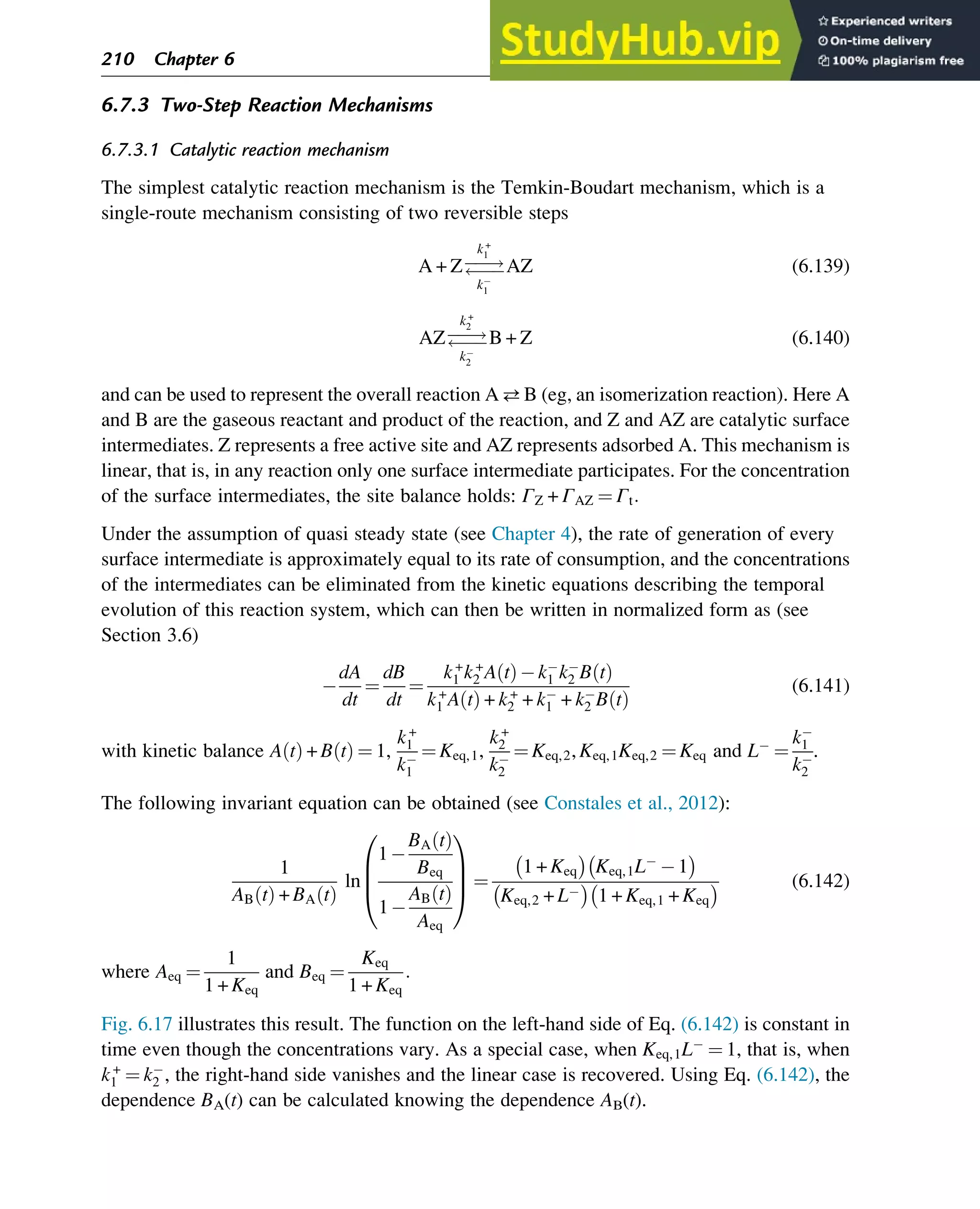 6.7.3 Two-Step Reaction Mechanisms
6.7.3.1 Catalytic reaction mechanism
The simplest catalytic reaction mechanism is the Temkin-Boudart mechanism, which is a
single-route mechanism consisting of two reversible steps
A + Z!

k+
1
k1
AZ (6.139)
AZ!

k+
2
k2
B + Z (6.140)
and can be used to represent the overall reaction AB (eg, an isomerization reaction). Here A
and B are the gaseous reactant and product of the reaction, and Z and AZ are catalytic surface
intermediates. Z represents a free active site and AZ represents adsorbed A. This mechanism is
linear, that is, in any reaction only one surface intermediate participates. For the concentration
of the surface intermediates, the site balance holds: ΓZ + ΓAZ ¼ Γt:
Under the assumption of quasi steady state (see Chapter 4), the rate of generation of every
surface intermediate is approximately equal to its rate of consumption, and the concentrations
of the intermediates can be eliminated from the kinetic equations describing the temporal
evolution of this reaction system, which can then be written in normalized form as (see
Section 3.6)
dA
dt
¼
dB
dt
¼
k+
1 k+
2 A t
ð Þ k1 k2 B t
ð Þ
k+
1 A t
ð Þ + k+
2 + k1 + k2 B t
ð Þ
(6.141)
with kinetic balance A t
ð Þ + B t
ð Þ ¼ 1,
k+
1
k1
¼ Keq,1,
k+
2
k2
¼ Keq,2, Keq,1Keq,2 ¼ Keq and L ¼
k1
k2
.
The following invariant equation can be obtained (see Constales et al., 2012):
1
AB t
ð Þ + BA t
ð Þ
ln
1
BA t
ð Þ
Beq
1
AB t
ð Þ
Aeq
0
B
B
@
1
C
C
A ¼
1 + Keq
 
Keq,1L 1
 
Keq,2 + L
 
1 + Keq,1 + Keq
  (6.142)
where Aeq ¼
1
1 + Keq
and Beq ¼
Keq
1 + Keq
:
Fig. 6.17 illustrates this result. The function on the left-hand side of Eq. (6.142) is constant in
time even though the concentrations vary. As a special case, when Keq,1L ¼ 1, that is, when
k+
1 ¼ k2 , the right-hand side vanishes and the linear case is recovered. Using Eq. (6.142), the
dependence BA(t) can be calculated knowing the dependence AB(t).
210 Chapter 6
 