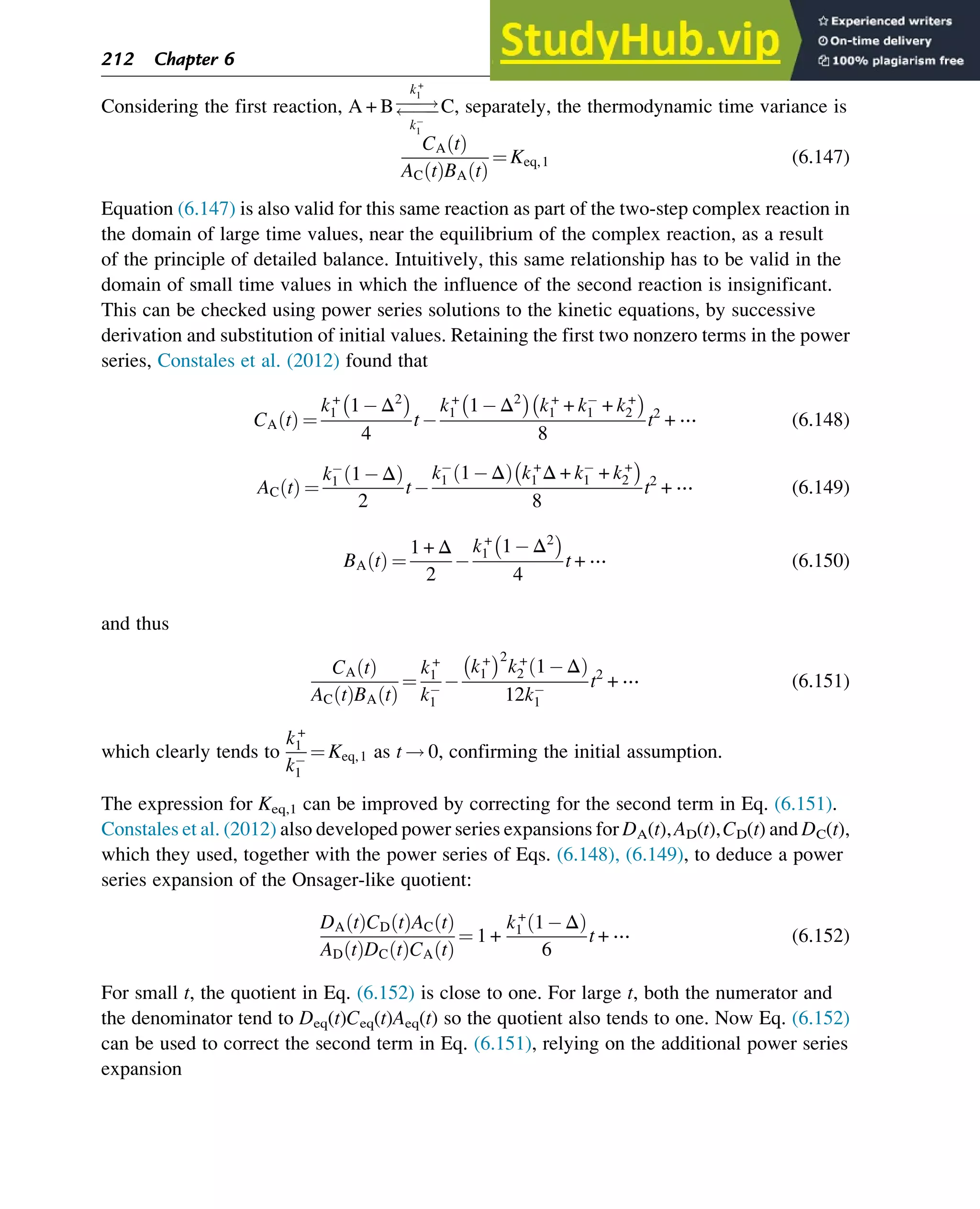 Considering the first reaction, A + B
!


k+
1
k1
C, separately, the thermodynamic time variance is
CA t
ð Þ
AC t
ð ÞBA t
ð Þ
¼ Keq,1 (6.147)
Equation (6.147) is also valid for this same reaction as part of the two-step complex reaction in
the domain of large time values, near the equilibrium of the complex reaction, as a result
of the principle of detailed balance. Intuitively, this same relationship has to be valid in the
domain of small time values in which the influence of the second reaction is insignificant.
This can be checked using power series solutions to the kinetic equations, by successive
derivation and substitution of initial values. Retaining the first two nonzero terms in the power
series, Constales et al. (2012) found that
CA t
ð Þ ¼
k+
1 1 Δ2
 
4
t
k+
1 1 Δ2
 
k+
1 + k1 + k+
2
 
8
t2
+ ⋯ (6.148)
AC t
ð Þ ¼
k1 1 Δ
ð Þ
2
t
k1 1 Δ
ð Þ k+
1 Δ + k1 + k+
2
 
8
t2
+ ⋯ (6.149)
BA t
ð Þ ¼
1 + Δ
2
k+
1 1 Δ2
 
4
t + ⋯ (6.150)
and thus
CA t
ð Þ
AC t
ð ÞBA t
ð Þ
¼
k+
1
k1
k+
1
 2
k+
2 1 Δ
ð Þ
12k1
t2
+ ⋯ (6.151)
which clearly tends to
k+
1
k1
¼ Keq,1 as t ! 0, confirming the initial assumption.
The expression for Keq,1 can be improved by correcting for the second term in Eq. (6.151).
Constales et al. (2012) also developed power series expansions for DA(t),AD(t),CD(t) and DC(t),
which they used, together with the power series of Eqs. (6.148), (6.149), to deduce a power
series expansion of the Onsager-like quotient:
DA t
ð ÞCD t
ð ÞAC t
ð Þ
AD t
ð ÞDC t
ð ÞCA t
ð Þ
¼ 1 +
k+
1 1 Δ
ð Þ
6
t + ⋯ (6.152)
For small t, the quotient in Eq. (6.152) is close to one. For large t, both the numerator and
the denominator tend to Deq(t)Ceq(t)Aeq(t) so the quotient also tends to one. Now Eq. (6.152)
can be used to correct the second term in Eq. (6.151), relying on the additional power series
expansion
212 Chapter 6
 
