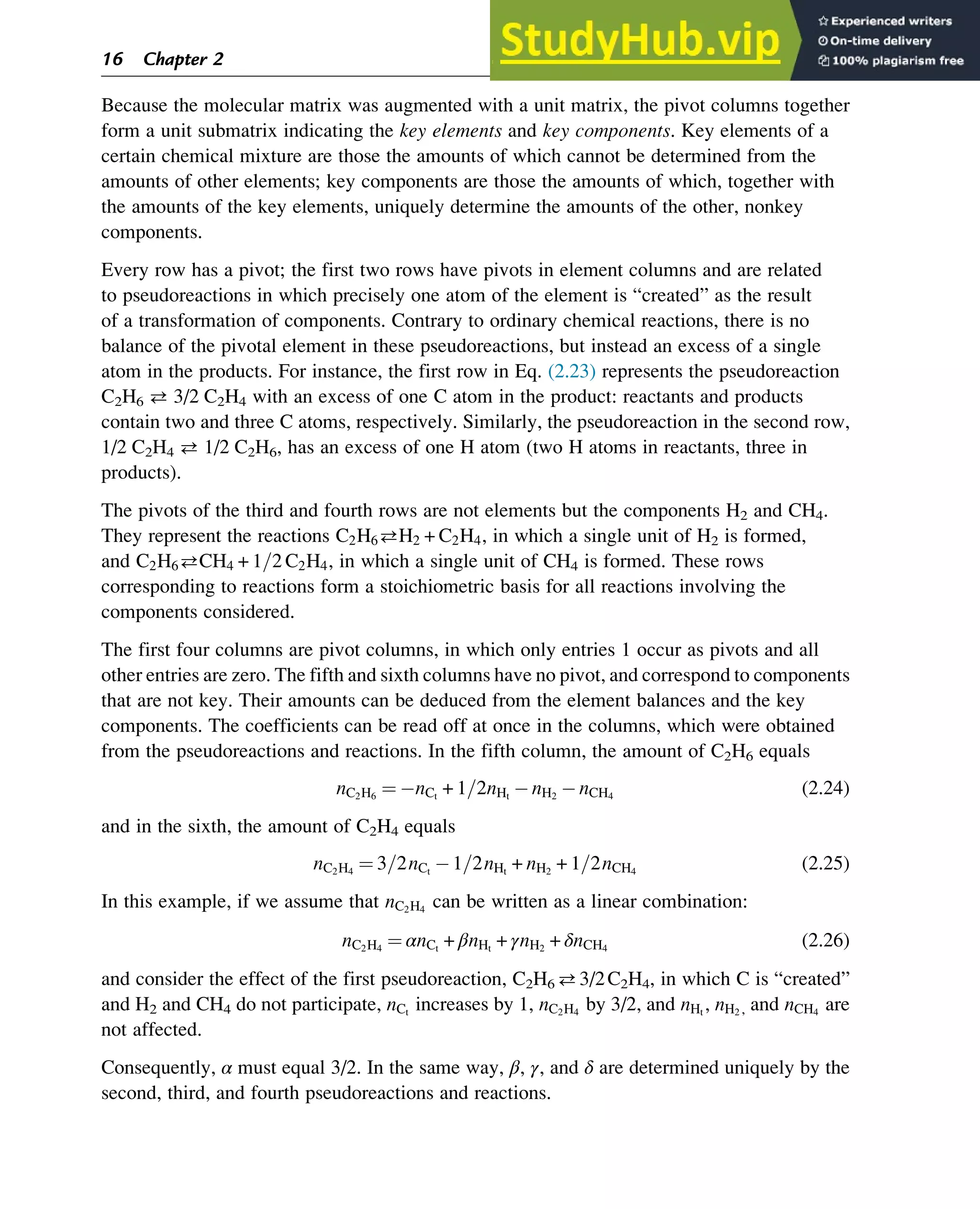 Because the molecular matrix was augmented with a unit matrix, the pivot columns together
form a unit submatrix indicating the key elements and key components. Key elements of a
certain chemical mixture are those the amounts of which cannot be determined from the
amounts of other elements; key components are those the amounts of which, together with
the amounts of the key elements, uniquely determine the amounts of the other, nonkey
components.
Every row has a pivot; the first two rows have pivots in element columns and are related
to pseudoreactions in which precisely one atom of the element is “created” as the result
of a transformation of components. Contrary to ordinary chemical reactions, there is no
balance of the pivotal element in these pseudoreactions, but instead an excess of a single
atom in the products. For instance, the first row in Eq. (2.23) represents the pseudoreaction
C2H6  3/2 C2H4 with an excess of one C atom in the product: reactants and products
contain two and three C atoms, respectively. Similarly, the pseudoreaction in the second row,
1/2 C2H4  1/2 C2H6, has an excess of one H atom (two H atoms in reactants, three in
products).
The pivots of the third and fourth rows are not elements but the components H2 and CH4.
They represent the reactions C2H6H2 + C2H4, in which a single unit of H2 is formed,
and C2H6CH4 + 1=2 C2H4, in which a single unit of CH4 is formed. These rows
corresponding to reactions form a stoichiometric basis for all reactions involving the
components considered.
The first four columns are pivot columns, in which only entries 1 occur as pivots and all
other entries are zero. The fifth and sixth columns have no pivot, and correspond to components
that are not key. Their amounts can be deduced from the element balances and the key
components. The coefficients can be read off at once in the columns, which were obtained
from the pseudoreactions and reactions. In the fifth column, the amount of C2H6 equals
nC2H6
¼ nCt
+ 1=2nHt
nH2
nCH4
(2.24)
and in the sixth, the amount of C2H4 equals
nC2H4
¼ 3=2nCt
1=2nHt
+ nH2
+ 1=2nCH4
(2.25)
In this example, if we assume that nC2H4
can be written as a linear combination:
nC2H4
¼ αnCt
+ βnHt
+ γnH2
+ δnCH4
(2.26)
and consider the effect of the first pseudoreaction, C2H6 3/2C2H4, in which C is “created”
and H2 and CH4 do not participate, nCt
increases by 1, nC2H4
by 3/2, and nHt
, nH2 , and nCH4
are
not affected.
Consequently, α must equal 3/2. In the same way, β, γ, and δ are determined uniquely by the
second, third, and fourth pseudoreactions and reactions.
16 Chapter 2
 