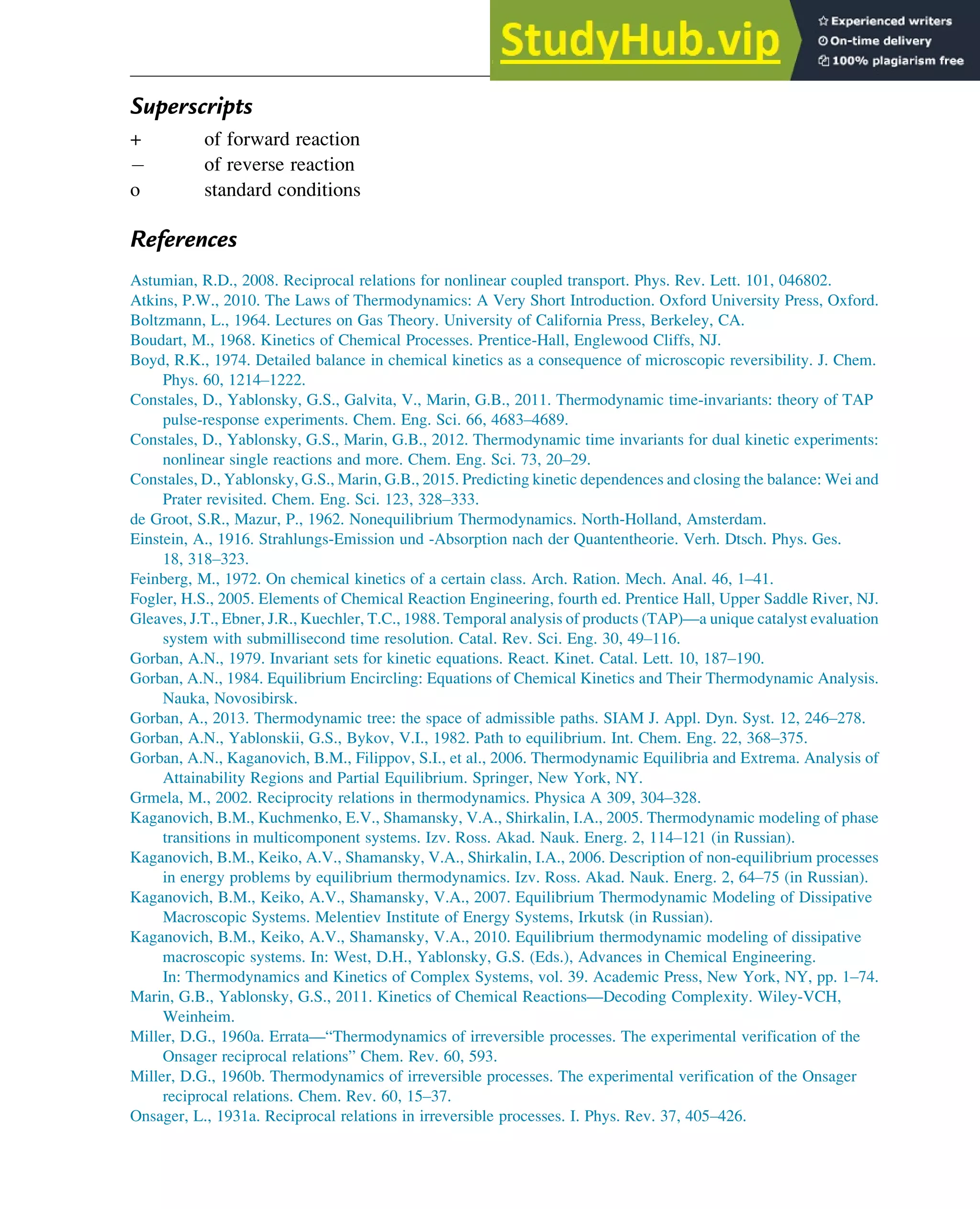 Superscripts
+ of forward reaction
of reverse reaction
o standard conditions
References
Astumian, R.D., 2008. Reciprocal relations for nonlinear coupled transport. Phys. Rev. Lett. 101, 046802.
Atkins, P.W., 2010. The Laws of Thermodynamics: A Very Short Introduction. Oxford University Press, Oxford.
Boltzmann, L., 1964. Lectures on Gas Theory. University of California Press, Berkeley, CA.
Boudart, M., 1968. Kinetics of Chemical Processes. Prentice-Hall, Englewood Cliffs, NJ.
Boyd, R.K., 1974. Detailed balance in chemical kinetics as a consequence of microscopic reversibility. J. Chem.
Phys. 60, 1214–1222.
Constales, D., Yablonsky, G.S., Galvita, V., Marin, G.B., 2011. Thermodynamic time-invariants: theory of TAP
pulse-response experiments. Chem. Eng. Sci. 66, 4683–4689.
Constales, D., Yablonsky, G.S., Marin, G.B., 2012. Thermodynamic time invariants for dual kinetic experiments:
nonlinear single reactions and more. Chem. Eng. Sci. 73, 20–29.
Constales, D., Yablonsky, G.S., Marin, G.B., 2015. Predicting kinetic dependences and closing the balance: Wei and
Prater revisited. Chem. Eng. Sci. 123, 328–333.
de Groot, S.R., Mazur, P., 1962. Nonequilibrium Thermodynamics. North-Holland, Amsterdam.
Einstein, A., 1916. Strahlungs-Emission und -Absorption nach der Quantentheorie. Verh. Dtsch. Phys. Ges.
18, 318–323.
Feinberg, M., 1972. On chemical kinetics of a certain class. Arch. Ration. Mech. Anal. 46, 1–41.
Fogler, H.S., 2005. Elements of Chemical Reaction Engineering, fourth ed. Prentice Hall, Upper Saddle River, NJ.
Gleaves, J.T., Ebner, J.R., Kuechler, T.C., 1988. Temporal analysis of products (TAP)—a unique catalyst evaluation
system with submillisecond time resolution. Catal. Rev. Sci. Eng. 30, 49–116.
Gorban, A.N., 1979. Invariant sets for kinetic equations. React. Kinet. Catal. Lett. 10, 187–190.
Gorban, A.N., 1984. Equilibrium Encircling: Equations of Chemical Kinetics and Their Thermodynamic Analysis.
Nauka, Novosibirsk.
Gorban, A., 2013. Thermodynamic tree: the space of admissible paths. SIAM J. Appl. Dyn. Syst. 12, 246–278.
Gorban, A.N., Yablonskii, G.S., Bykov, V.I., 1982. Path to equilibrium. Int. Chem. Eng. 22, 368–375.
Gorban, A.N., Kaganovich, B.M., Filippov, S.I., et al., 2006. Thermodynamic Equilibria and Extrema. Analysis of
Attainability Regions and Partial Equilibrium. Springer, New York, NY.
Grmela, M., 2002. Reciprocity relations in thermodynamics. Physica A 309, 304–328.
Kaganovich, B.M., Kuchmenko, E.V., Shamansky, V.A., Shirkalin, I.A., 2005. Thermodynamic modeling of phase
transitions in multicomponent systems. Izv. Ross. Akad. Nauk. Energ. 2, 114–121 (in Russian).
Kaganovich, B.M., Keiko, A.V., Shamansky, V.A., Shirkalin, I.A., 2006. Description of non-equilibrium processes
in energy problems by equilibrium thermodynamics. Izv. Ross. Akad. Nauk. Energ. 2, 64–75 (in Russian).
Kaganovich, B.M., Keiko, A.V., Shamansky, V.A., 2007. Equilibrium Thermodynamic Modeling of Dissipative
Macroscopic Systems. Melentiev Institute of Energy Systems, Irkutsk (in Russian).
Kaganovich, B.M., Keiko, A.V., Shamansky, V.A., 2010. Equilibrium thermodynamic modeling of dissipative
macroscopic systems. In: West, D.H., Yablonsky, G.S. (Eds.), Advances in Chemical Engineering.
In: Thermodynamics and Kinetics of Complex Systems, vol. 39. Academic Press, New York, NY, pp. 1–74.
Marin, G.B., Yablonsky, G.S., 2011. Kinetics of Chemical Reactions—Decoding Complexity. Wiley-VCH,
Weinheim.
Miller, D.G., 1960a. Errata—“Thermodynamics of irreversible processes. The experimental verification of the
Onsager reciprocal relations” Chem. Rev. 60, 593.
Miller, D.G., 1960b. Thermodynamics of irreversible processes. The experimental verification of the Onsager
reciprocal relations. Chem. Rev. 60, 15–37.
Onsager, L., 1931a. Reciprocal relations in irreversible processes. I. Phys. Rev. 37, 405–426.
Thermodynamics 219
 
