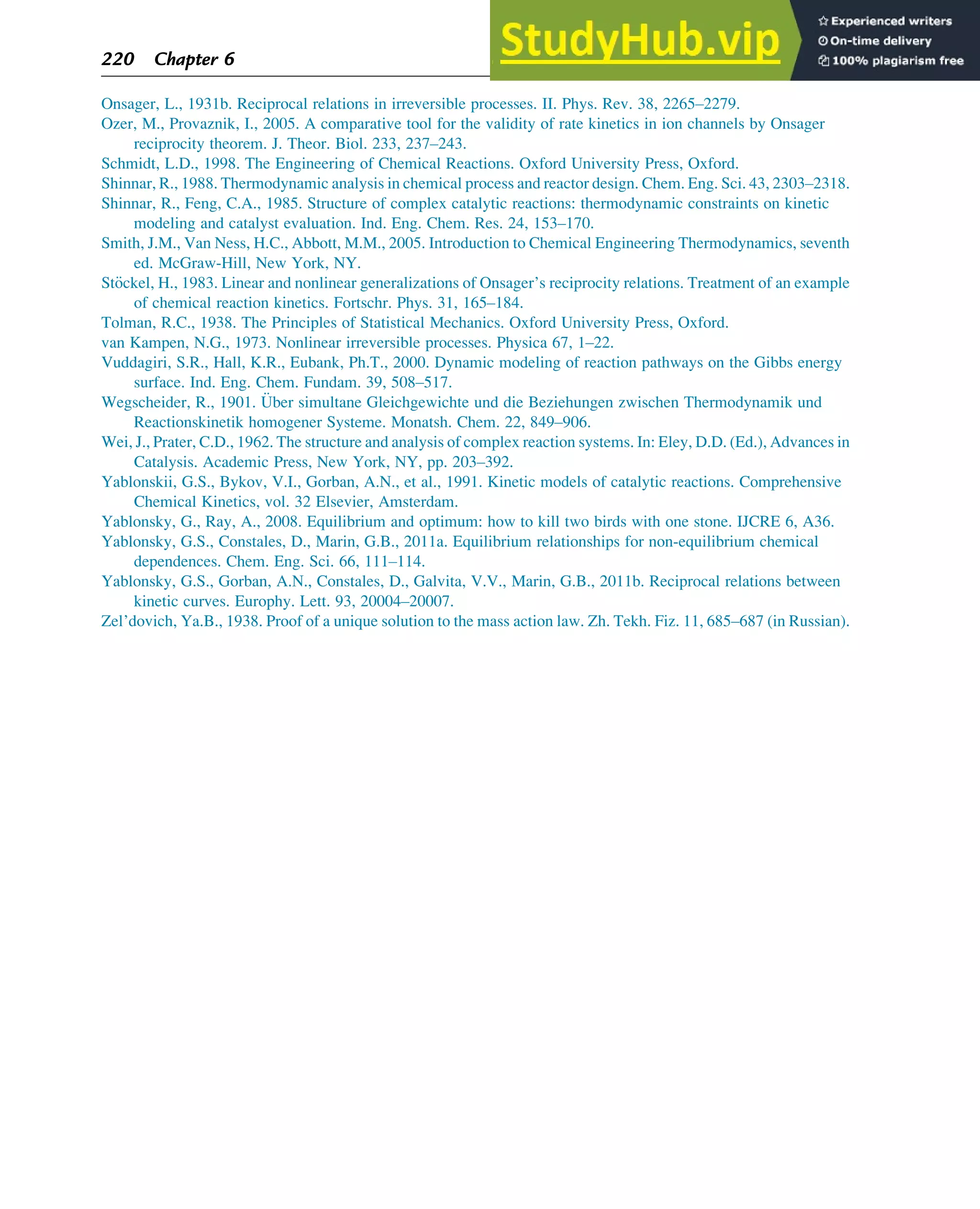 Onsager, L., 1931b. Reciprocal relations in irreversible processes. II. Phys. Rev. 38, 2265–2279.
Ozer, M., Provaznik, I., 2005. A comparative tool for the validity of rate kinetics in ion channels by Onsager
reciprocity theorem. J. Theor. Biol. 233, 237–243.
Schmidt, L.D., 1998. The Engineering of Chemical Reactions. Oxford University Press, Oxford.
Shinnar, R., 1988. Thermodynamic analysis in chemical process and reactor design. Chem. Eng. Sci. 43, 2303–2318.
Shinnar, R., Feng, C.A., 1985. Structure of complex catalytic reactions: thermodynamic constraints on kinetic
modeling and catalyst evaluation. Ind. Eng. Chem. Res. 24, 153–170.
Smith, J.M., Van Ness, H.C., Abbott, M.M., 2005. Introduction to Chemical Engineering Thermodynamics, seventh
ed. McGraw-Hill, New York, NY.
St€
ockel, H., 1983. Linear and nonlinear generalizations of Onsager’s reciprocity relations. Treatment of an example
of chemical reaction kinetics. Fortschr. Phys. 31, 165–184.
Tolman, R.C., 1938. The Principles of Statistical Mechanics. Oxford University Press, Oxford.
van Kampen, N.G., 1973. Nonlinear irreversible processes. Physica 67, 1–22.
Vuddagiri, S.R., Hall, K.R., Eubank, Ph.T., 2000. Dynamic modeling of reaction pathways on the Gibbs energy
surface. Ind. Eng. Chem. Fundam. 39, 508–517.
Wegscheider, R., 1901. €
Uber simultane Gleichgewichte und die Beziehungen zwischen Thermodynamik und
Reactionskinetik homogener Systeme. Monatsh. Chem. 22, 849–906.
Wei, J., Prater, C.D., 1962. The structure and analysis of complex reaction systems. In: Eley, D.D. (Ed.), Advances in
Catalysis. Academic Press, New York, NY, pp. 203–392.
Yablonskii, G.S., Bykov, V.I., Gorban, A.N., et al., 1991. Kinetic models of catalytic reactions. Comprehensive
Chemical Kinetics, vol. 32 Elsevier, Amsterdam.
Yablonsky, G., Ray, A., 2008. Equilibrium and optimum: how to kill two birds with one stone. IJCRE 6, A36.
Yablonsky, G.S., Constales, D., Marin, G.B., 2011a. Equilibrium relationships for non-equilibrium chemical
dependences. Chem. Eng. Sci. 66, 111–114.
Yablonsky, G.S., Gorban, A.N., Constales, D., Galvita, V.V., Marin, G.B., 2011b. Reciprocal relations between
kinetic curves. Europhy. Lett. 93, 20004–20007.
Zel’dovich, Ya.B., 1938. Proof of a unique solution to the mass action law. Zh. Tekh. Fiz. 11, 685–687 (in Russian).
220 Chapter 6
 