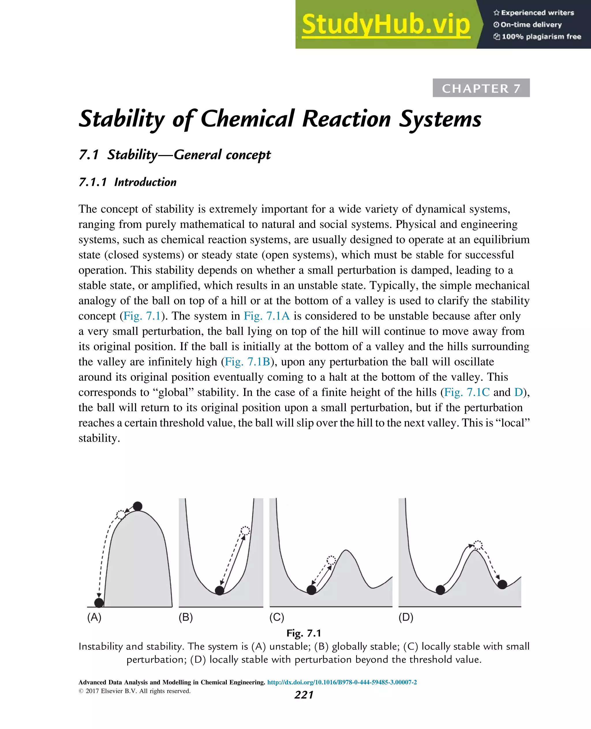 CHAPTER 7
Stability of Chemical Reaction Systems
7.1 Stability—General concept
7.1.1 Introduction
The concept of stability is extremely important for a wide variety of dynamical systems,
ranging from purely mathematical to natural and social systems. Physical and engineering
systems, such as chemical reaction systems, are usually designed to operate at an equilibrium
state (closed systems) or steady state (open systems), which must be stable for successful
operation. This stability depends on whether a small perturbation is damped, leading to a
stable state, or amplified, which results in an unstable state. Typically, the simple mechanical
analogy of the ball on top of a hill or at the bottom of a valley is used to clarify the stability
concept (Fig. 7.1). The system in Fig. 7.1A is considered to be unstable because after only
a very small perturbation, the ball lying on top of the hill will continue to move away from
its original position. If the ball is initially at the bottom of a valley and the hills surrounding
the valley are infinitely high (Fig. 7.1B), upon any perturbation the ball will oscillate
around its original position eventually coming to a halt at the bottom of the valley. This
corresponds to “global” stability. In the case of a finite height of the hills (Fig. 7.1C and D),
the ball will return to its original position upon a small perturbation, but if the perturbation
reaches a certain threshold value, the ball will slip over the hill to the next valley. This is “local”
stability.
(A) (B) (C) (D)
Fig. 7.1
Instability and stability. The system is (A) unstable; (B) globally stable; (C) locally stable with small
perturbation; (D) locally stable with perturbation beyond the threshold value.
Advanced Data Analysis and Modelling in Chemical Engineering. http://dx.doi.org/10.1016/B978-0-444-59485-3.00007-2
# 2017 Elsevier B.V. All rights reserved.
221
 
