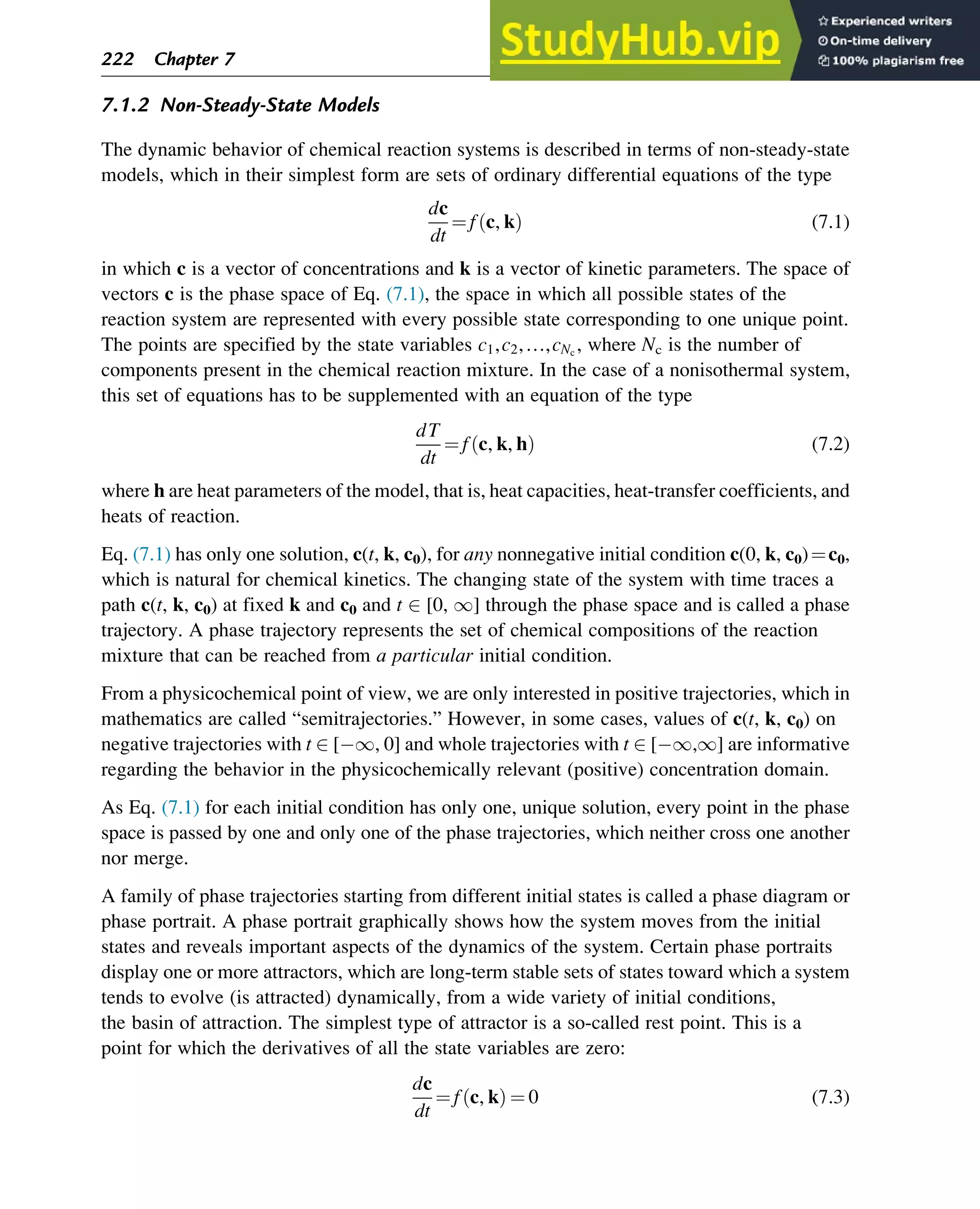 7.1.2 Non-Steady-State Models
The dynamic behavior of chemical reaction systems is described in terms of non-steady-state
models, which in their simplest form are sets of ordinary differential equations of the type
dc
dt
¼ f c, k
ð Þ (7.1)
in which c is a vector of concentrations and k is a vector of kinetic parameters. The space of
vectors c is the phase space of Eq. (7.1), the space in which all possible states of the
reaction system are represented with every possible state corresponding to one unique point.
The points are specified by the state variables c1,c2,…,cNc
, where Nc is the number of
components present in the chemical reaction mixture. In the case of a nonisothermal system,
this set of equations has to be supplemented with an equation of the type
dT
dt
¼ f c, k, h
ð Þ (7.2)
where h are heat parameters of the model, that is, heat capacities, heat-transfer coefficients, and
heats of reaction.
Eq. (7.1) has only one solution, c(t, k, c0), for any nonnegative initial condition c(0, k, c0)¼c0,
which is natural for chemical kinetics. The changing state of the system with time traces a
path c(t, k, c0) at fixed k and c0 and t 2 [0, 1] through the phase space and is called a phase
trajectory. A phase trajectory represents the set of chemical compositions of the reaction
mixture that can be reached from a particular initial condition.
From a physicochemical point of view, we are only interested in positive trajectories, which in
mathematics are called “semitrajectories.” However, in some cases, values of c(t, k, c0) on
negative trajectories with t 2 [ 1, 0] and whole trajectories with t 2 [ 1,1] are informative
regarding the behavior in the physicochemically relevant (positive) concentration domain.
As Eq. (7.1) for each initial condition has only one, unique solution, every point in the phase
space is passed by one and only one of the phase trajectories, which neither cross one another
nor merge.
A family of phase trajectories starting from different initial states is called a phase diagram or
phase portrait. A phase portrait graphically shows how the system moves from the initial
states and reveals important aspects of the dynamics of the system. Certain phase portraits
display one or more attractors, which are long-term stable sets of states toward which a system
tends to evolve (is attracted) dynamically, from a wide variety of initial conditions,
the basin of attraction. The simplest type of attractor is a so-called rest point. This is a
point for which the derivatives of all the state variables are zero:
dc
dt
¼ f c, k
ð Þ ¼ 0 (7.3)
222 Chapter 7
 