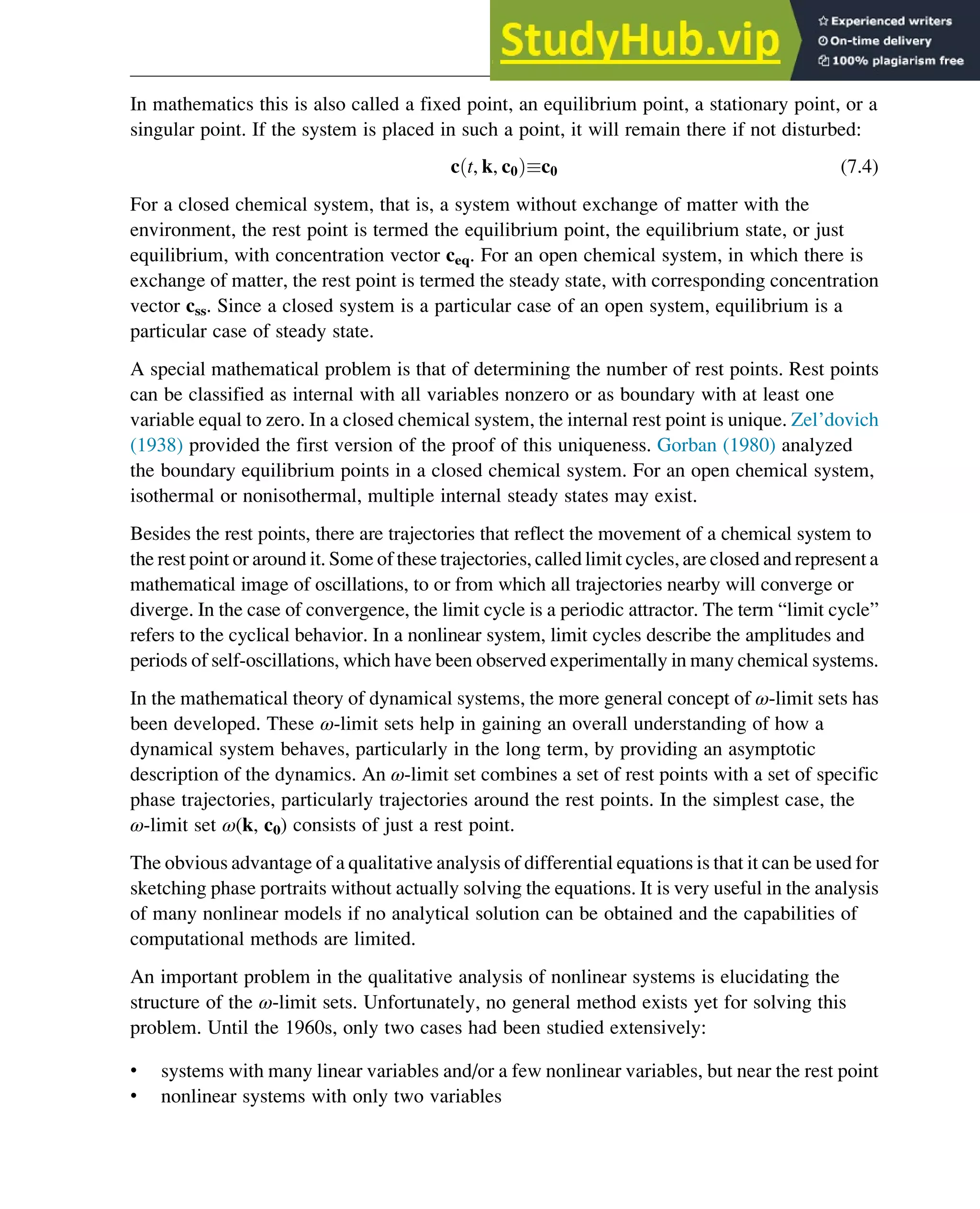 In mathematics this is also called a fixed point, an equilibrium point, a stationary point, or a
singular point. If the system is placed in such a point, it will remain there if not disturbed:
c t, k, c0
ð Þc0 (7.4)
For a closed chemical system, that is, a system without exchange of matter with the
environment, the rest point is termed the equilibrium point, the equilibrium state, or just
equilibrium, with concentration vector ceq. For an open chemical system, in which there is
exchange of matter, the rest point is termed the steady state, with corresponding concentration
vector css. Since a closed system is a particular case of an open system, equilibrium is a
particular case of steady state.
A special mathematical problem is that of determining the number of rest points. Rest points
can be classified as internal with all variables nonzero or as boundary with at least one
variable equal to zero. In a closed chemical system, the internal rest point is unique. Zel’dovich
(1938) provided the first version of the proof of this uniqueness. Gorban (1980) analyzed
the boundary equilibrium points in a closed chemical system. For an open chemical system,
isothermal or nonisothermal, multiple internal steady states may exist.
Besides the rest points, there are trajectories that reflect the movement of a chemical system to
the rest point or around it. Some of these trajectories, called limit cycles, are closed and represent a
mathematical image of oscillations, to or from which all trajectories nearby will converge or
diverge. In the case of convergence, the limit cycle is a periodic attractor. The term “limit cycle”
refers to the cyclical behavior. In a nonlinear system, limit cycles describe the amplitudes and
periods of self-oscillations, which have been observed experimentally in many chemical systems.
In the mathematical theory of dynamical systems, the more general concept of ω-limit sets has
been developed. These ω-limit sets help in gaining an overall understanding of how a
dynamical system behaves, particularly in the long term, by providing an asymptotic
description of the dynamics. An ω-limit set combines a set of rest points with a set of specific
phase trajectories, particularly trajectories around the rest points. In the simplest case, the
ω-limit set ω(k, c0) consists of just a rest point.
The obvious advantage of a qualitative analysis of differential equations is that it can be used for
sketching phase portraits without actually solving the equations. It is very useful in the analysis
of many nonlinear models if no analytical solution can be obtained and the capabilities of
computational methods are limited.
An important problem in the qualitative analysis of nonlinear systems is elucidating the
structure of the ω-limit sets. Unfortunately, no general method exists yet for solving this
problem. Until the 1960s, only two cases had been studied extensively:
• systems with many linear variables and/or a few nonlinear variables, but near the rest point
• nonlinear systems with only two variables
Stability of Chemical Reaction Systems 223
 