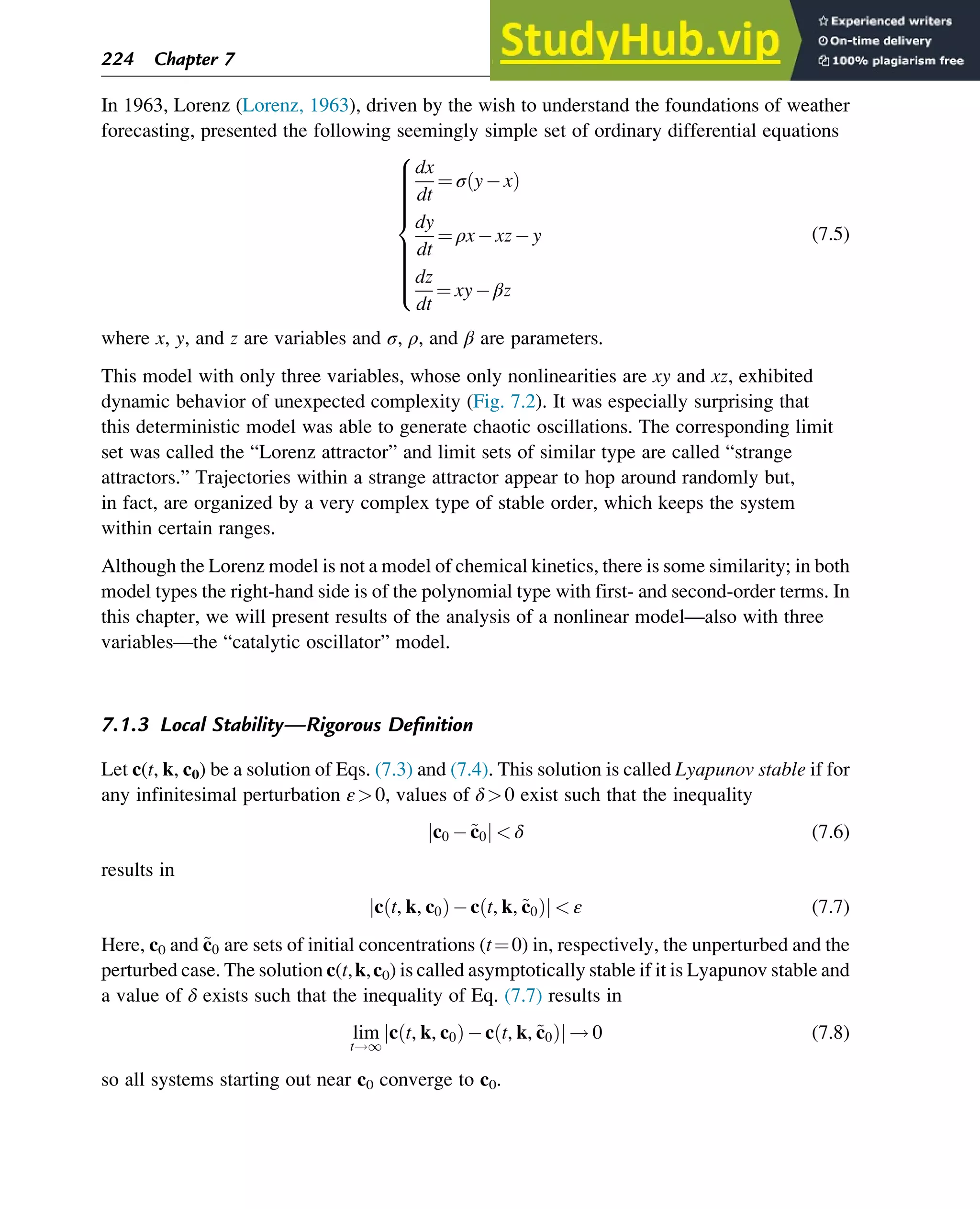 In 1963, Lorenz (Lorenz, 1963), driven by the wish to understand the foundations of weather
forecasting, presented the following seemingly simple set of ordinary differential equations
dx
dt
¼ σ y x
ð Þ
dy
dt
¼ ρx xz y
dz
dt
¼ xy βz
8















:
(7.5)
where x, y, and z are variables and σ, ρ, and β are parameters.
This model with only three variables, whose only nonlinearities are xy and xz, exhibited
dynamic behavior of unexpected complexity (Fig. 7.2). It was especially surprising that
this deterministic model was able to generate chaotic oscillations. The corresponding limit
set was called the “Lorenz attractor” and limit sets of similar type are called “strange
attractors.” Trajectories within a strange attractor appear to hop around randomly but,
in fact, are organized by a very complex type of stable order, which keeps the system
within certain ranges.
Although the Lorenz model is not a model of chemical kinetics, there is some similarity; in both
model types the right-hand side is of the polynomial type with first- and second-order terms. In
this chapter, we will present results of the analysis of a nonlinear model—also with three
variables—the “catalytic oscillator” model.
7.1.3 Local Stability—Rigorous Definition
Let c(t, k, c0) be a solution of Eqs. (7.3) and (7.4). This solution is called Lyapunov stable if for
any infinitesimal perturbation ε0, values of δ0 exist such that the inequality
c0 ~
c0
j j  δ (7.6)
results in
c t, k, c0
ð Þ c t, k, ~
c0
ð Þ
j j  ε (7.7)
Here, c0 and ~
c0 are sets of initial concentrations (t¼0) in, respectively, the unperturbed and the
perturbed case. The solution c(t,k,c0) is called asymptotically stable if it is Lyapunov stable and
a value of δ exists such that the inequality of Eq. (7.7) results in
lim
t!1
c t, k, c0
ð Þ c t, k, ~
c0
ð Þ
j j ! 0 (7.8)
so all systems starting out near c0 converge to c0.
224 Chapter 7
 