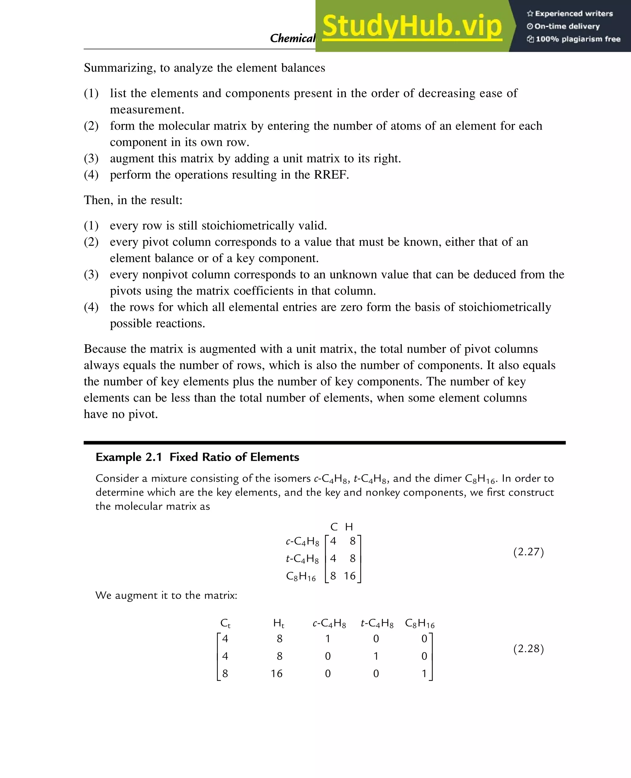 Summarizing, to analyze the element balances
(1) list the elements and components present in the order of decreasing ease of
measurement.
(2) form the molecular matrix by entering the number of atoms of an element for each
component in its own row.
(3) augment this matrix by adding a unit matrix to its right.
(4) perform the operations resulting in the RREF.
Then, in the result:
(1) every row is still stoichiometrically valid.
(2) every pivot column corresponds to a value that must be known, either that of an
element balance or of a key component.
(3) every nonpivot column corresponds to an unknown value that can be deduced from the
pivots using the matrix coefficients in that column.
(4) the rows for which all elemental entries are zero form the basis of stoichiometrically
possible reactions.
Because the matrix is augmented with a unit matrix, the total number of pivot columns
always equals the number of rows, which is also the number of components. It also equals
the number of key elements plus the number of key components. The number of key
elements can be less than the total number of elements, when some element columns
have no pivot.
Example 2.1 Fixed Ratio of Elements
Consider a mixture consisting of the isomers c-C4H8, t-C4H8, and the dimer C8H16. In order to
determine which are the key elements, and the key and nonkey components, we first construct
the molecular matrix as
C H
c-C4H8
t-C4H8
C8H16
4 8
4 8
8 16
2
6
4
3
7
5
(2.27)
We augment it to the matrix:
Ct Ht c-C4H8 t-C4H8 C8H16
4 8 1 0 0
4 8 0 1 0
8 16 0 0 1
2
6
4
3
7
5
(2.28)
Chemical Composition and Structure: Linear Algebra 17
 