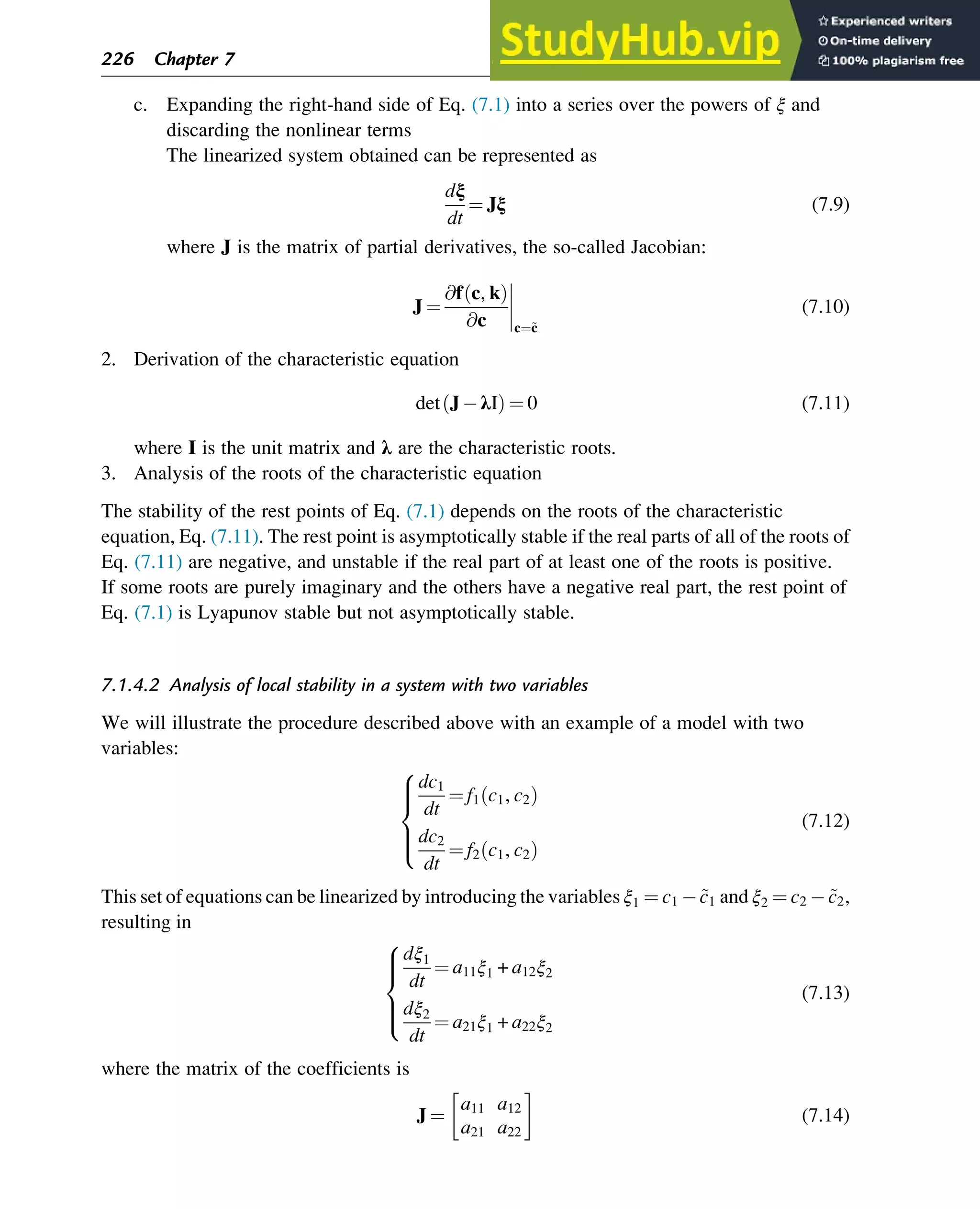 c. Expanding the right-hand side of Eq. (7.1) into a series over the powers of ξ and
discarding the nonlinear terms
The linearized system obtained can be represented as
dξ
dt
¼ Jξ (7.9)
where J is the matrix of partial derivatives, the so-called Jacobian:
J ¼
@f c, k
ð Þ
@c




c¼~
c
(7.10)
2. Derivation of the characteristic equation
det J λI
ð Þ ¼ 0 (7.11)
where I is the unit matrix and λ are the characteristic roots.
3. Analysis of the roots of the characteristic equation
The stability of the rest points of Eq. (7.1) depends on the roots of the characteristic
equation, Eq. (7.11). The rest point is asymptotically stable if the real parts of all of the roots of
Eq. (7.11) are negative, and unstable if the real part of at least one of the roots is positive.
If some roots are purely imaginary and the others have a negative real part, the rest point of
Eq. (7.1) is Lyapunov stable but not asymptotically stable.
7.1.4.2 Analysis of local stability in a system with two variables
We will illustrate the procedure described above with an example of a model with two
variables:
dc1
dt
¼ f1 c1, c2
ð Þ
dc2
dt
¼ f2 c1, c2
ð Þ
8





:
(7.12)
This set of equations can be linearized by introducing the variables ξ1 ¼ c1 ~
c1 and ξ2 ¼ c2 ~
c2,
resulting in
dξ1
dt
¼ a11ξ1 + a12ξ2
dξ2
dt
¼ a21ξ1 + a22ξ2
8





:
(7.13)
where the matrix of the coefficients is
J ¼
a11 a12
a21 a22
 
(7.14)
226 Chapter 7
 
