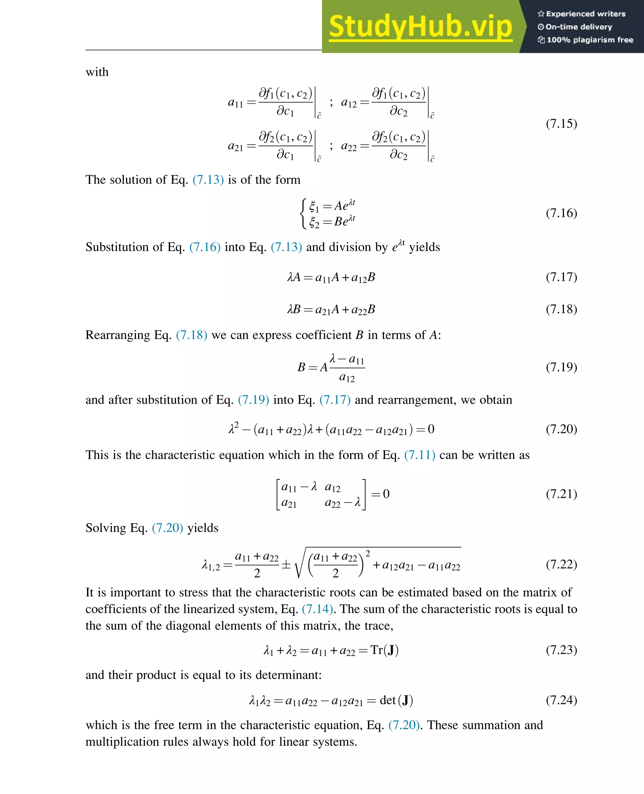 with
a11 ¼
@f1 c1, c2
ð Þ
@c1




~
c
; a12 ¼
@f1 c1, c2
ð Þ
@c2




~
c
a21 ¼
@f2 c1, c2
ð Þ
@c1




~
c
; a22 ¼
@f2 c1, c2
ð Þ
@c2




~
c
(7.15)
The solution of Eq. (7.13) is of the form
ξ1 ¼ Aeλt
ξ2 ¼ Beλt

(7.16)
Substitution of Eq. (7.16) into Eq. (7.13) and division by eλt
yields
λA ¼ a11A + a12B (7.17)
λB ¼ a21A + a22B (7.18)
Rearranging Eq. (7.18) we can express coefficient B in terms of A:
B ¼ A
λ a11
a12
(7.19)
and after substitution of Eq. (7.19) into Eq. (7.17) and rearrangement, we obtain
λ2
a11 + a22
ð Þλ + a11a22 a12a21
ð Þ ¼ 0 (7.20)
This is the characteristic equation which in the form of Eq. (7.11) can be written as
a11 λ a12
a21 a22 λ
 
¼ 0 (7.21)
Solving Eq. (7.20) yields
λ1,2 ¼
a11 + a22
2

ﬃﬃﬃﬃﬃﬃﬃﬃﬃﬃﬃﬃﬃﬃﬃﬃﬃﬃﬃﬃﬃﬃﬃﬃﬃﬃﬃﬃﬃﬃﬃﬃﬃﬃﬃﬃﬃﬃﬃﬃﬃﬃﬃﬃﬃﬃﬃﬃﬃﬃﬃﬃﬃﬃﬃﬃﬃﬃ
a11 + a22
2
 2
+ a12a21 a11a22
r
(7.22)
It is important to stress that the characteristic roots can be estimated based on the matrix of
coefficients of the linearized system, Eq. (7.14). The sum of the characteristic roots is equal to
the sum of the diagonal elements of this matrix, the trace,
λ1 + λ2 ¼ a11 + a22 ¼ Tr J
ð Þ (7.23)
and their product is equal to its determinant:
λ1λ2 ¼ a11a22 a12a21 ¼ det J
ð Þ (7.24)
which is the free term in the characteristic equation, Eq. (7.20). These summation and
multiplication rules always hold for linear systems.
Stability of Chemical Reaction Systems 227
 