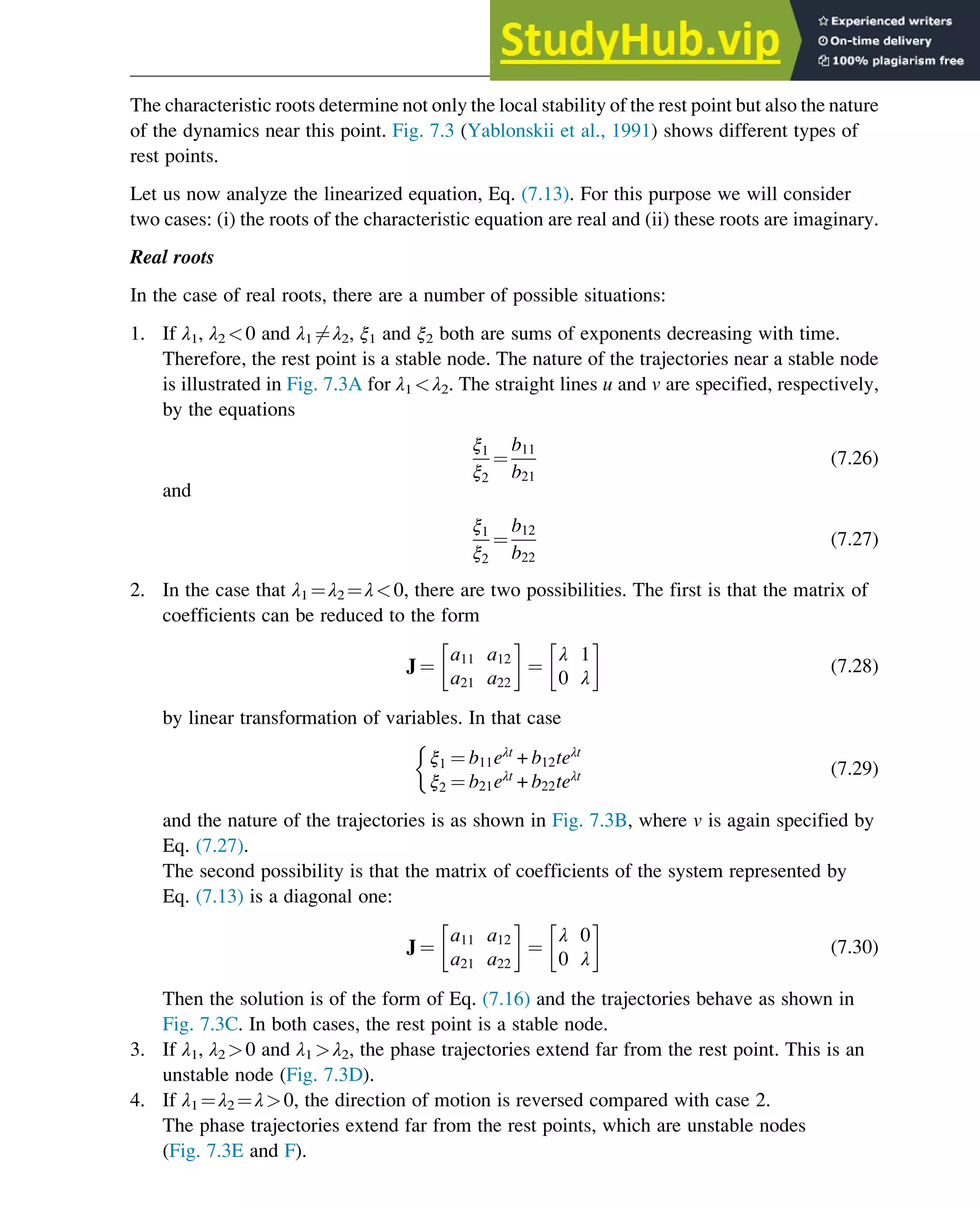 The characteristic roots determine not only the local stability of the rest point but also the nature
of the dynamics near this point. Fig. 7.3 (Yablonskii et al., 1991) shows different types of
rest points.
Let us now analyze the linearized equation, Eq. (7.13). For this purpose we will consider
two cases: (i) the roots of the characteristic equation are real and (ii) these roots are imaginary.
Real roots
In the case of real roots, there are a number of possible situations:
1. If λ1, λ2 0 and λ1 6¼λ2, ξ1 and ξ2 both are sums of exponents decreasing with time.
Therefore, the rest point is a stable node. The nature of the trajectories near a stable node
is illustrated in Fig. 7.3A for λ1 λ2. The straight lines u and v are specified, respectively,
by the equations
ξ1
ξ2
¼
b11
b21
(7.26)
and
ξ1
ξ2
¼
b12
b22
(7.27)
2. In the case that λ1 ¼λ2 ¼λ0, there are two possibilities. The first is that the matrix of
coefficients can be reduced to the form
J ¼
a11 a12
a21 a22
 
¼
λ 1
0 λ
 
(7.28)
by linear transformation of variables. In that case
ξ1 ¼ b11eλt
+ b12teλt
ξ2 ¼ b21eλt
+ b22teλt

(7.29)
and the nature of the trajectories is as shown in Fig. 7.3B, where v is again specified by
Eq. (7.27).
The second possibility is that the matrix of coefficients of the system represented by
Eq. (7.13) is a diagonal one:
J ¼
a11 a12
a21 a22
 
¼
λ 0
0 λ
 
(7.30)
Then the solution is of the form of Eq. (7.16) and the trajectories behave as shown in
Fig. 7.3C. In both cases, the rest point is a stable node.
3. If λ1, λ2 0 and λ1 λ2, the phase trajectories extend far from the rest point. This is an
unstable node (Fig. 7.3D).
4. If λ1 ¼λ2 ¼λ0, the direction of motion is reversed compared with case 2.
The phase trajectories extend far from the rest points, which are unstable nodes
(Fig. 7.3E and F).
Stability of Chemical Reaction Systems 229
 