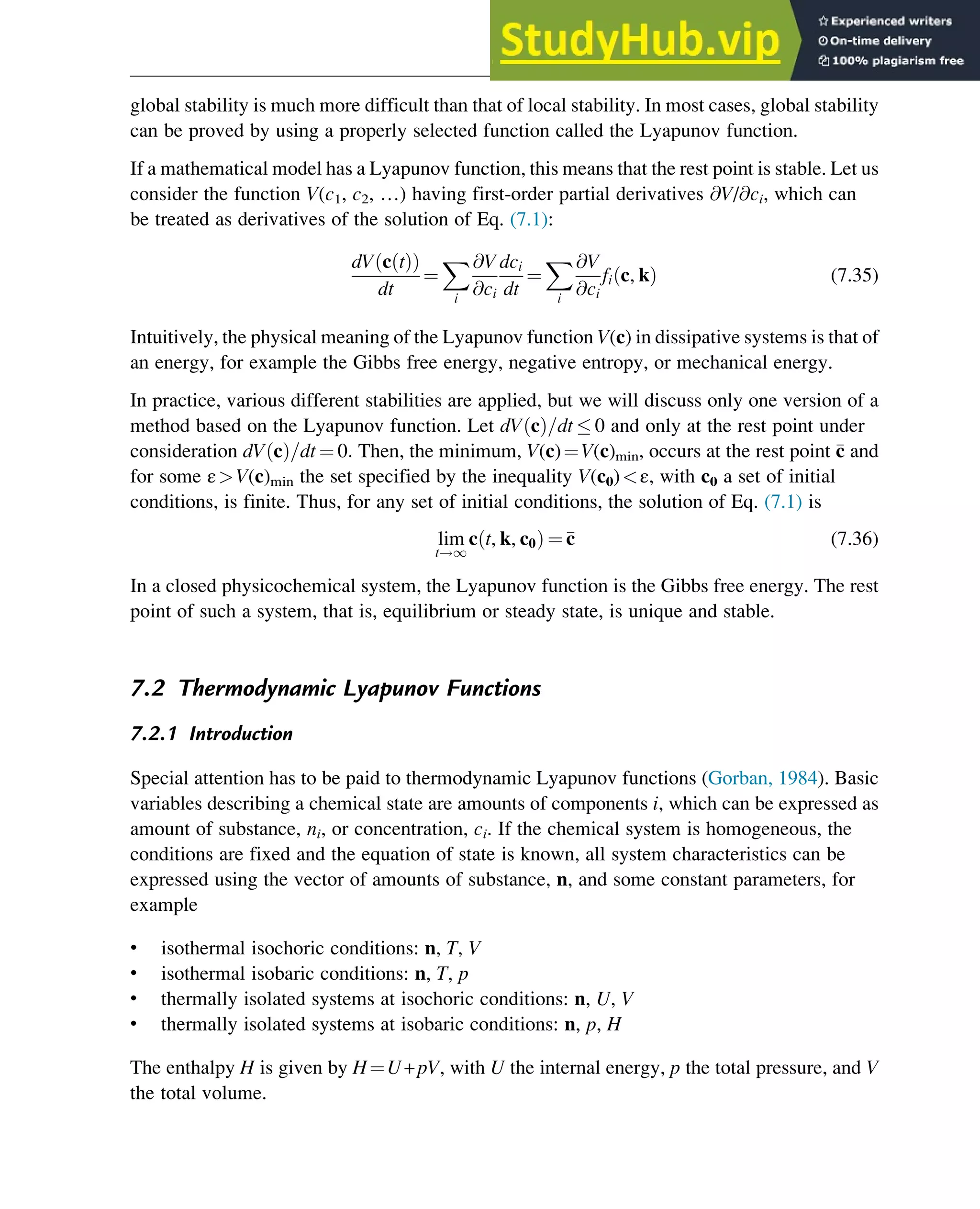 global stability is much more difficult than that of local stability. In most cases, global stability
can be proved by using a properly selected function called the Lyapunov function.
If a mathematical model has a Lyapunov function, this means that the rest point is stable. Let us
consider the function V(c1, c2, …) having first-order partial derivatives @V/@ci, which can
be treated as derivatives of the solution of Eq. (7.1):
dV c t
ð Þ
ð Þ
dt
¼
X
i
@V
@ci
dci
dt
¼
X
i
@V
@ci
fi c, k
ð Þ (7.35)
Intuitively, the physical meaning of the Lyapunov function V(c) in dissipative systems is that of
an energy, for example the Gibbs free energy, negative entropy, or mechanical energy.
In practice, various different stabilities are applied, but we will discuss only one version of a
method based on the Lyapunov function. Let dV c
ð Þ=dt  0 and only at the rest point under
consideration dV c
ð Þ=dt ¼ 0: Then, the minimum, V(c)¼V(c)min, occurs at the rest point 
c and
for some εV(c)min the set specified by the inequality V(c0)ε, with c0 a set of initial
conditions, is finite. Thus, for any set of initial conditions, the solution of Eq. (7.1) is
lim
t!1
c t, k, c0
ð Þ ¼
c (7.36)
In a closed physicochemical system, the Lyapunov function is the Gibbs free energy. The rest
point of such a system, that is, equilibrium or steady state, is unique and stable.
7.2 Thermodynamic Lyapunov Functions
7.2.1 Introduction
Special attention has to be paid to thermodynamic Lyapunov functions (Gorban, 1984). Basic
variables describing a chemical state are amounts of components i, which can be expressed as
amount of substance, ni, or concentration, ci. If the chemical system is homogeneous, the
conditions are fixed and the equation of state is known, all system characteristics can be
expressed using the vector of amounts of substance, n, and some constant parameters, for
example
• isothermal isochoric conditions: n, T, V
• isothermal isobaric conditions: n, T, p
• thermally isolated systems at isochoric conditions: n, U, V
• thermally isolated systems at isobaric conditions: n, p, H
The enthalpy H is given by H¼U+pV, with U the internal energy, p the total pressure, and V
the total volume.
Stability of Chemical Reaction Systems 231
 
