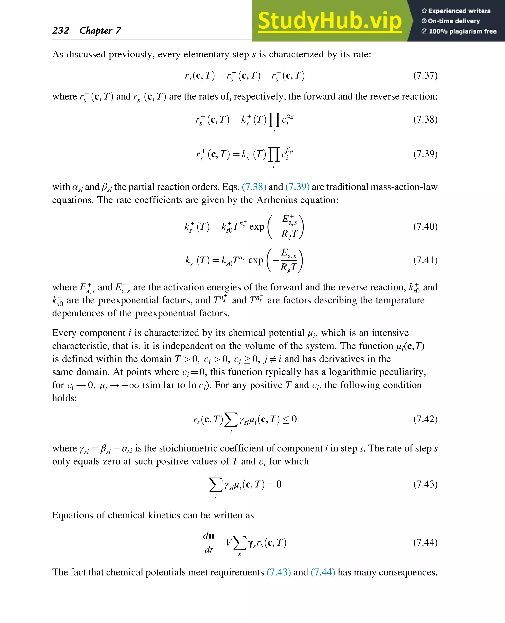As discussed previously, every elementary step s is characterized by its rate:
rs c, T
ð Þ ¼ r+
s c, T
ð Þ rs c, T
ð Þ (7.37)
where r+
s c, T
ð Þ and rs c, T
ð Þ are the rates of, respectively, the forward and the reverse reaction:
r+
s c, T
ð Þ ¼ k+
s T
ð Þ
Y
i
cαsi
i (7.38)
r+
s c, T
ð Þ ¼ ks T
ð Þ
Y
i
c
βsi
i (7.39)
with αsi and βsi the partial reaction orders. Eqs. (7.38) and (7.39) are traditional mass-action-law
equations. The rate coefficients are given by the Arrhenius equation:
k+
s T
ð Þ ¼ k+
s0Tn+
s exp
E+
a,s
RgT
(7.40)
ks T
ð Þ ¼ ks0Tns exp
Ea,s
RgT
(7.41)
where E+
a,s and Ea,s are the activation energies of the forward and the reverse reaction, k+
s0 and
ks0 are the preexponential factors, and Tn+
s and Tns are factors describing the temperature
dependences of the preexponential factors.
Every component i is characterized by its chemical potential μi, which is an intensive
characteristic, that is, it is independent on the volume of the system. The function μi(c,T)
is defined within the domain T  0, ci  0, cj  0, j 6¼ i and has derivatives in the
same domain. At points where ci ¼0, this function typically has a logarithmic peculiarity,
for ci ! 0, μi ! 1 (similar to ln ci). For any positive T and ci, the following condition
holds:
rs c, T
ð Þ
X
i
γsiμi c, T
ð Þ  0 (7.42)
where γsi ¼ βsi αsi is the stoichiometric coefficient of component i in step s. The rate of step s
only equals zero at such positive values of T and ci for which
X
i
γsiμi c, T
ð Þ ¼ 0 (7.43)
Equations of chemical kinetics can be written as
dn
dt
¼ V
X
s
γsrs c, T
ð Þ (7.44)
The fact that chemical potentials meet requirements (7.43) and (7.44) has many consequences.
232 Chapter 7
 
