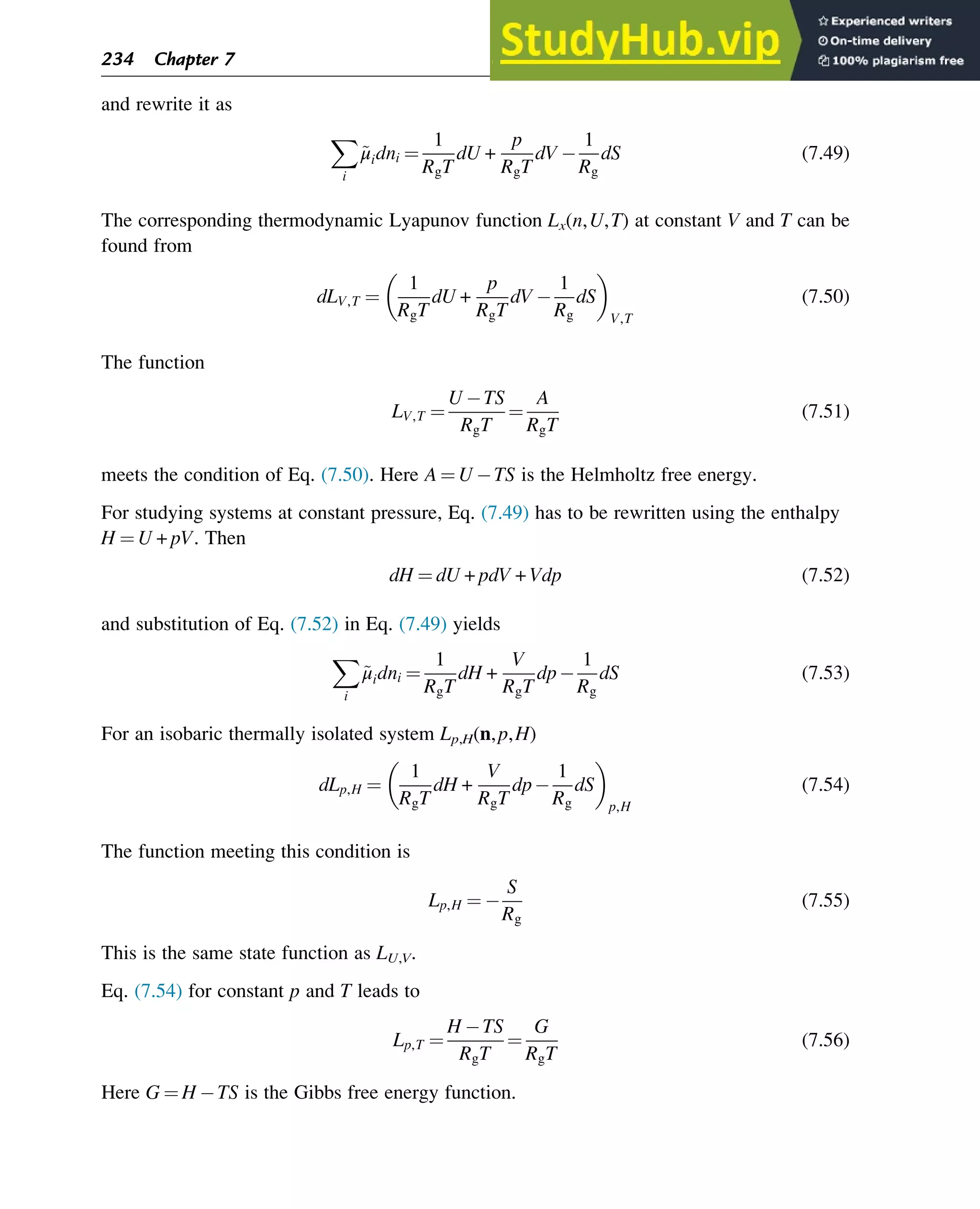 and rewrite it as
X
i
~
μidni ¼
1
RgT
dU +
p
RgT
dV
1
Rg
dS (7.49)
The corresponding thermodynamic Lyapunov function Lx(n,U,T) at constant V and T can be
found from
dLV,T ¼
1
RgT
dU +
p
RgT
dV
1
Rg
dS
V,T
(7.50)
The function
LV,T ¼
U TS
RgT
¼
A
RgT
(7.51)
meets the condition of Eq. (7.50). Here A ¼ U TS is the Helmholtz free energy.
For studying systems at constant pressure, Eq. (7.49) has to be rewritten using the enthalpy
H ¼ U + pV. Then
dH ¼ dU + pdV + Vdp (7.52)
and substitution of Eq. (7.52) in Eq. (7.49) yields
X
i
~
μidni ¼
1
RgT
dH +
V
RgT
dp
1
Rg
dS (7.53)
For an isobaric thermally isolated system Lp,H(n,p,H)
dLp,H ¼
1
RgT
dH +
V
RgT
dp
1
Rg
dS
p,H
(7.54)
The function meeting this condition is
Lp,H ¼
S
Rg
(7.55)
This is the same state function as LU,V.
Eq. (7.54) for constant p and T leads to
Lp,T ¼
H TS
RgT
¼
G
RgT
(7.56)
Here G ¼ H TS is the Gibbs free energy function.
234 Chapter 7
 