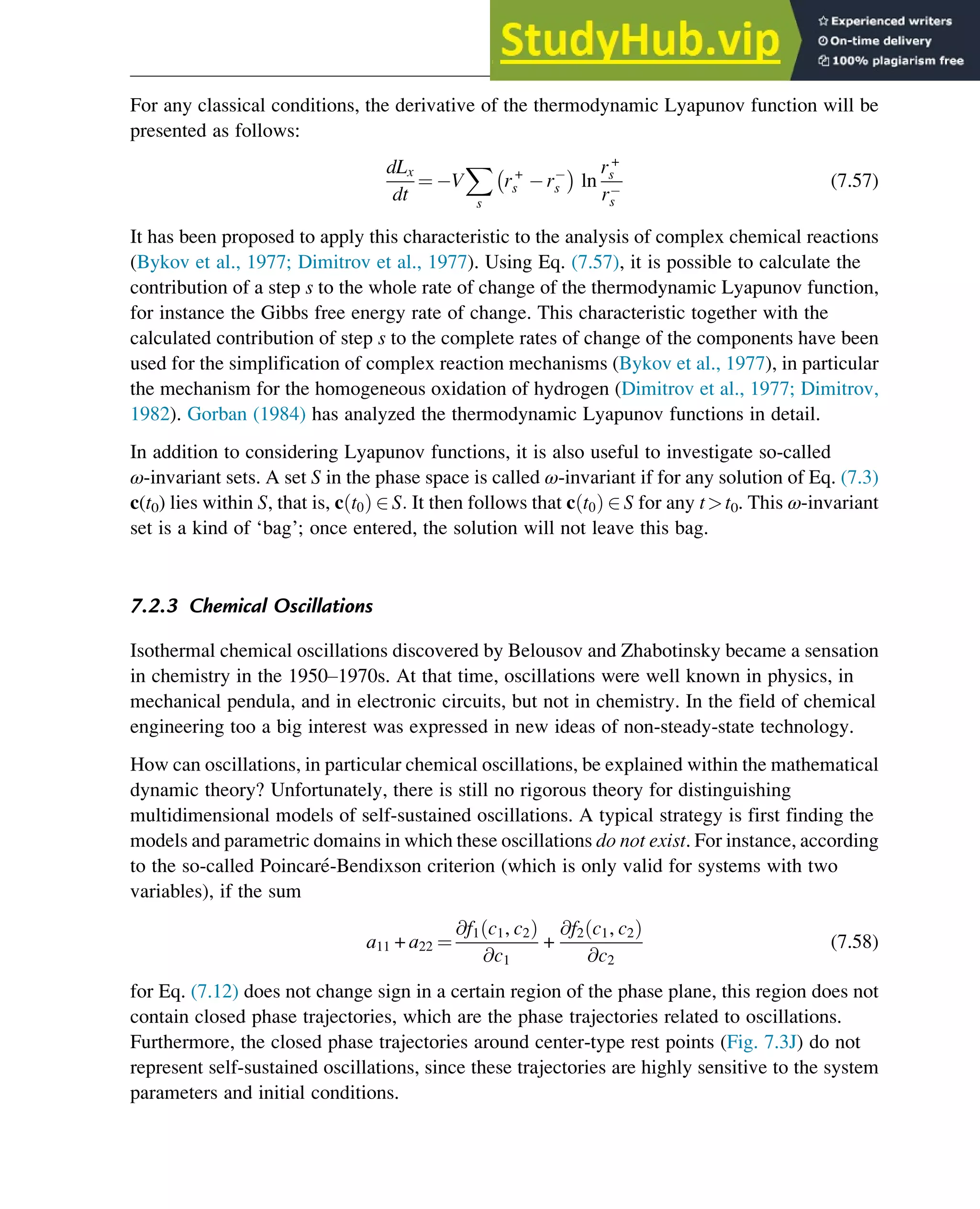 For any classical conditions, the derivative of the thermodynamic Lyapunov function will be
presented as follows:
dLx
dt
¼ V
X
s
r+
s rs ln
r+
s
rs
(7.57)
It has been proposed to apply this characteristic to the analysis of complex chemical reactions
(Bykov et al., 1977; Dimitrov et al., 1977). Using Eq. (7.57), it is possible to calculate the
contribution of a step s to the whole rate of change of the thermodynamic Lyapunov function,
for instance the Gibbs free energy rate of change. This characteristic together with the
calculated contribution of step s to the complete rates of change of the components have been
used for the simplification of complex reaction mechanisms (Bykov et al., 1977), in particular
the mechanism for the homogeneous oxidation of hydrogen (Dimitrov et al., 1977; Dimitrov,
1982). Gorban (1984) has analyzed the thermodynamic Lyapunov functions in detail.
In addition to considering Lyapunov functions, it is also useful to investigate so-called
ω-invariant sets. A set S in the phase space is called ω-invariant if for any solution of Eq. (7.3)
c(t0) lies within S, that is, c t0
ð Þ 2 S: It then follows that c t0
ð Þ 2 S for any tt0. This ω-invariant
set is a kind of ‘bag’; once entered, the solution will not leave this bag.
7.2.3 Chemical Oscillations
Isothermal chemical oscillations discovered by Belousov and Zhabotinsky became a sensation
in chemistry in the 1950–1970s. At that time, oscillations were well known in physics, in
mechanical pendula, and in electronic circuits, but not in chemistry. In the field of chemical
engineering too a big interest was expressed in new ideas of non-steady-state technology.
How can oscillations, in particular chemical oscillations, be explained within the mathematical
dynamic theory? Unfortunately, there is still no rigorous theory for distinguishing
multidimensional models of self-sustained oscillations. A typical strategy is first finding the
models and parametric domains in which these oscillations do not exist. For instance, according
to the so-called Poincaré-Bendixson criterion (which is only valid for systems with two
variables), if the sum
a11 + a22 ¼
@f1 c1, c2
ð Þ
@c1
+
@f2 c1, c2
ð Þ
@c2
(7.58)
for Eq. (7.12) does not change sign in a certain region of the phase plane, this region does not
contain closed phase trajectories, which are the phase trajectories related to oscillations.
Furthermore, the closed phase trajectories around center-type rest points (Fig. 7.3J) do not
represent self-sustained oscillations, since these trajectories are highly sensitive to the system
parameters and initial conditions.
Stability of Chemical Reaction Systems 235
 
