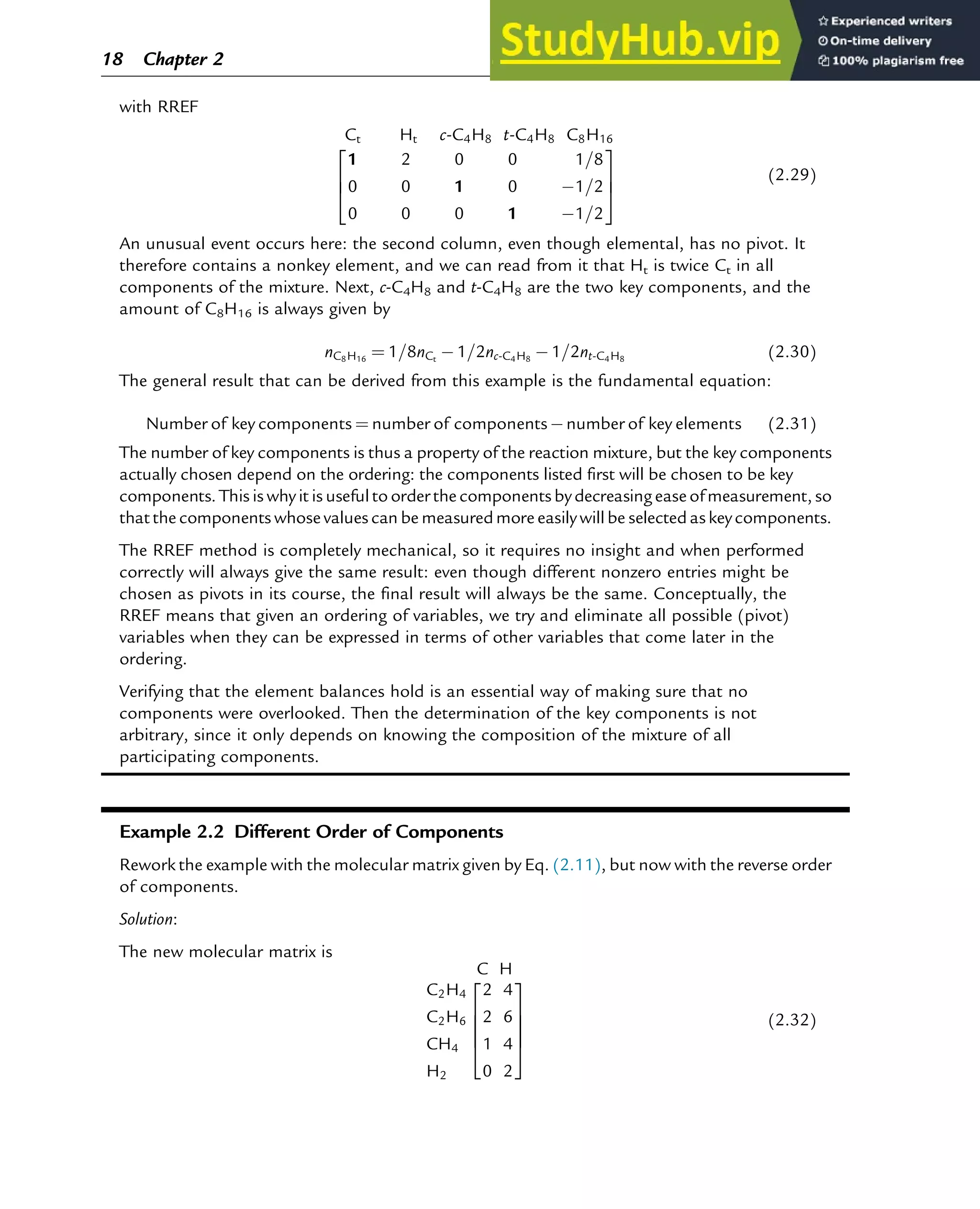 with RREF
Ct Ht c-C4H8 t-C4H8 C8H16
1 2 0 0 1=8
0 0 1 0 1=2
0 0 0 1 1=2
2
6
4
3
7
5
(2.29)
An unusual event occurs here: the second column, even though elemental, has no pivot. It
therefore contains a nonkey element, and we can read from it that Ht is twice Ct in all
components of the mixture. Next, c-C4H8 and t-C4H8 are the two key components, and the
amount of C8H16 is always given by
nC8H16
¼ 1=8nCt
1=2nc-C4H8
1=2nt-C4H8
(2.30)
The general result that can be derived from this example is the fundamental equation:
Number of key components ¼ number of components number of key elements (2.31)
The number of key components is thus a property of the reaction mixture, but the key components
actually chosen depend on the ordering: the components listed first will be chosen to be key
components. This is why it is useful to orderthe components by decreasing easeof measurement, so
that the components whose values can be measuredmore easily will be selected as key components.
The RREF method is completely mechanical, so it requires no insight and when performed
correctly will always give the same result: even though different nonzero entries might be
chosen as pivots in its course, the final result will always be the same. Conceptually, the
RREF means that given an ordering of variables, we try and eliminate all possible (pivot)
variables when they can be expressed in terms of other variables that come later in the
ordering.
Verifying that the element balances hold is an essential way of making sure that no
components were overlooked. Then the determination of the key components is not
arbitrary, since it only depends on knowing the composition of the mixture of all
participating components.
Example 2.2 Different Order of Components
Rework the example with the molecular matrix given by Eq. (2.11), but now with the reverse order
of components.
Solution:
The new molecular matrix is
C H
C2H4
C2H6
CH4
H2
2 4
2 6
1 4
0 2
2
6
6
6
4
3
7
7
7
5
(2.32)
18 Chapter 2
 