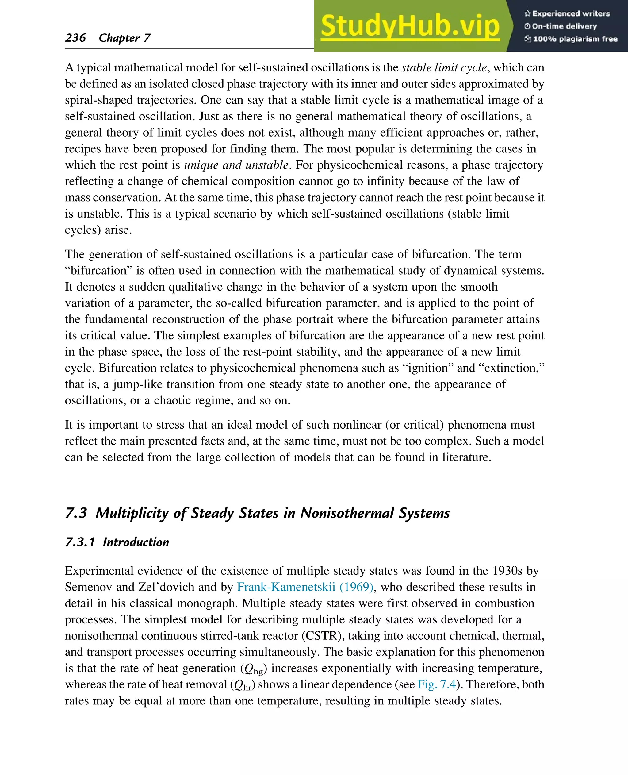 A typical mathematical model for self-sustained oscillations is the stable limit cycle, which can
be defined as an isolated closed phase trajectory with its inner and outer sides approximated by
spiral-shaped trajectories. One can say that a stable limit cycle is a mathematical image of a
self-sustained oscillation. Just as there is no general mathematical theory of oscillations, a
general theory of limit cycles does not exist, although many efficient approaches or, rather,
recipes have been proposed for finding them. The most popular is determining the cases in
which the rest point is unique and unstable. For physicochemical reasons, a phase trajectory
reflecting a change of chemical composition cannot go to infinity because of the law of
mass conservation. At the same time, this phase trajectory cannot reach the rest point because it
is unstable. This is a typical scenario by which self-sustained oscillations (stable limit
cycles) arise.
The generation of self-sustained oscillations is a particular case of bifurcation. The term
“bifurcation” is often used in connection with the mathematical study of dynamical systems.
It denotes a sudden qualitative change in the behavior of a system upon the smooth
variation of a parameter, the so-called bifurcation parameter, and is applied to the point of
the fundamental reconstruction of the phase portrait where the bifurcation parameter attains
its critical value. The simplest examples of bifurcation are the appearance of a new rest point
in the phase space, the loss of the rest-point stability, and the appearance of a new limit
cycle. Bifurcation relates to physicochemical phenomena such as “ignition” and “extinction,”
that is, a jump-like transition from one steady state to another one, the appearance of
oscillations, or a chaotic regime, and so on.
It is important to stress that an ideal model of such nonlinear (or critical) phenomena must
reflect the main presented facts and, at the same time, must not be too complex. Such a model
can be selected from the large collection of models that can be found in literature.
7.3 Multiplicity of Steady States in Nonisothermal Systems
7.3.1 Introduction
Experimental evidence of the existence of multiple steady states was found in the 1930s by
Semenov and Zel’dovich and by Frank-Kamenetskii (1969), who described these results in
detail in his classical monograph. Multiple steady states were first observed in combustion
processes. The simplest model for describing multiple steady states was developed for a
nonisothermal continuous stirred-tank reactor (CSTR), taking into account chemical, thermal,
and transport processes occurring simultaneously. The basic explanation for this phenomenon
is that the rate of heat generation (Qhg) increases exponentially with increasing temperature,
whereas the rate of heat removal (Qhr) shows a linear dependence (see Fig. 7.4). Therefore, both
rates may be equal at more than one temperature, resulting in multiple steady states.
236 Chapter 7
 