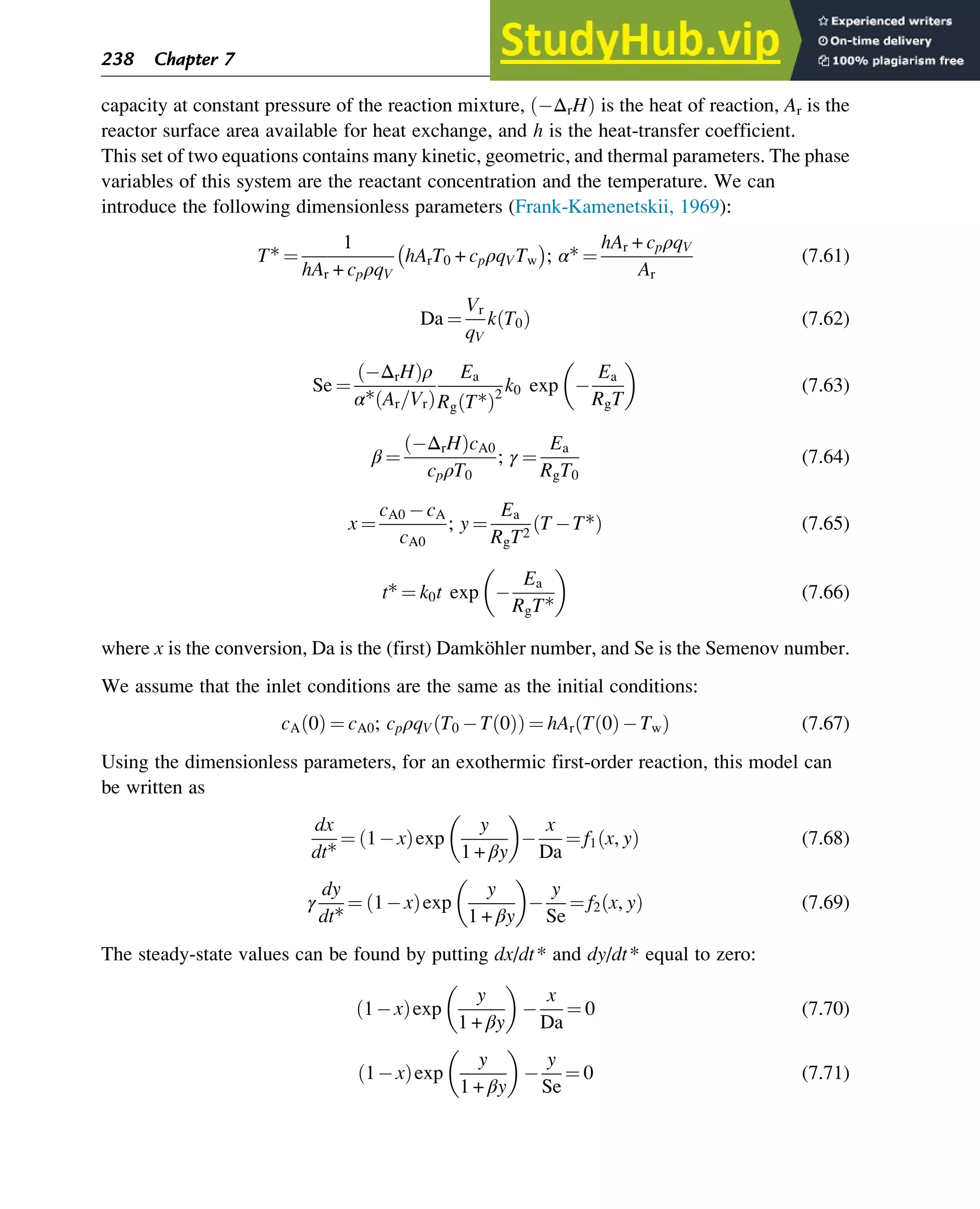 capacity at constant pressure of the reaction mixture, ΔrH
ð Þ is the heat of reaction, Ar is the
reactor surface area available for heat exchange, and h is the heat-transfer coefficient.
This set of two equations contains many kinetic, geometric, and thermal parameters. The phase
variables of this system are the reactant concentration and the temperature. We can
introduce the following dimensionless parameters (Frank-Kamenetskii, 1969):
T* ¼
1
hAr + cpρqV
hArT0 + cpρqVTw ; α* ¼
hAr + cpρqV
Ar
(7.61)
Da ¼
Vr
qV
k T0
ð Þ (7.62)
Se ¼
ΔrH
ð Þρ
α* Ar=Vr
ð Þ
Ea
Rg T*
ð Þ2
k0 exp
Ea
RgT
(7.63)
β ¼
ΔrH
ð ÞcA0
cpρT0
; γ ¼
Ea
RgT0
(7.64)
x ¼
cA0 cA
cA0
; y ¼
Ea
RgT2
T T*
ð Þ (7.65)
t* ¼ k0t exp
Ea
RgT*
(7.66)
where x is the conversion, Da is the (first) Damköhler number, and Se is the Semenov number.
We assume that the inlet conditions are the same as the initial conditions:
cA 0
ð Þ ¼ cA0; cpρqV T0 T 0
ð Þ
ð Þ ¼ hAr T 0
ð Þ Tw
ð Þ (7.67)
Using the dimensionless parameters, for an exothermic first-order reaction, this model can
be written as
dx
dt*
¼ 1 x
ð Þexp
y
1 + βy
x
Da
¼ f1 x, y
ð Þ (7.68)
γ
dy
dt*
¼ 1 x
ð Þexp
y
1 + βy
y
Se
¼ f2 x, y
ð Þ (7.69)
The steady-state values can be found by putting dx/dt* and dy/dt* equal to zero:
1 x
ð Þexp
y
1 + βy
x
Da
¼ 0 (7.70)
1 x
ð Þexp
y
1 + βy
y
Se
¼ 0 (7.71)
238 Chapter 7
 