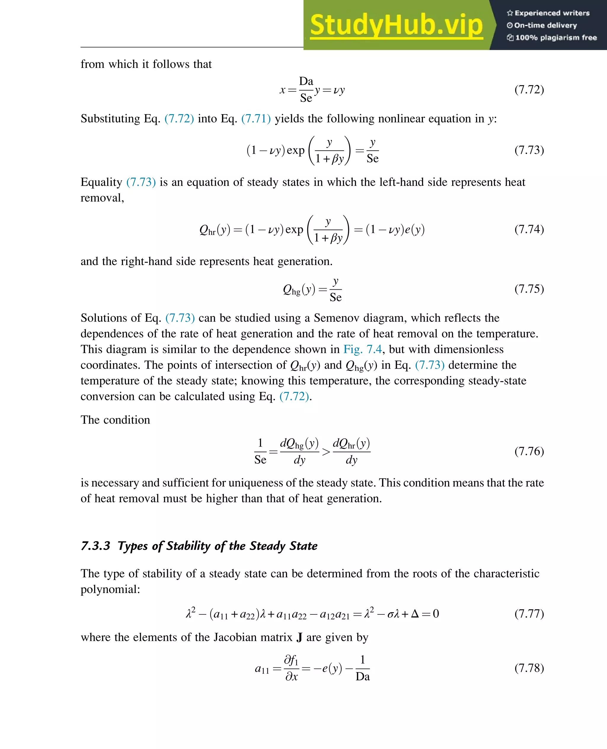 from which it follows that
x ¼
Da
Se
y ¼ νy (7.72)
Substituting Eq. (7.72) into Eq. (7.71) yields the following nonlinear equation in y:
1 νy
ð Þexp
y
1 + βy
¼
y
Se
(7.73)
Equality (7.73) is an equation of steady states in which the left-hand side represents heat
removal,
Qhr y
ð Þ ¼ 1 νy
ð Þexp
y
1 + βy
¼ 1 νy
ð Þe y
ð Þ (7.74)
and the right-hand side represents heat generation.
Qhg y
ð Þ ¼
y
Se
(7.75)
Solutions of Eq. (7.73) can be studied using a Semenov diagram, which reflects the
dependences of the rate of heat generation and the rate of heat removal on the temperature.
This diagram is similar to the dependence shown in Fig. 7.4, but with dimensionless
coordinates. The points of intersection of Qhr(y) and Qhg(y) in Eq. (7.73) determine the
temperature of the steady state; knowing this temperature, the corresponding steady-state
conversion can be calculated using Eq. (7.72).
The condition
1
Se
¼
dQhg y
ð Þ
dy

dQhr y
ð Þ
dy
(7.76)
is necessary and sufficient for uniqueness of the steady state. This condition means that the rate
of heat removal must be higher than that of heat generation.
7.3.3 Types of Stability of the Steady State
The type of stability of a steady state can be determined from the roots of the characteristic
polynomial:
λ2
a11 + a22
ð Þλ + a11a22 a12a21 ¼ λ2
σλ + Δ ¼ 0 (7.77)
where the elements of the Jacobian matrix J are given by
a11 ¼
@f1
@x
¼ e y
ð Þ
1
Da
(7.78)
Stability of Chemical Reaction Systems 239
 