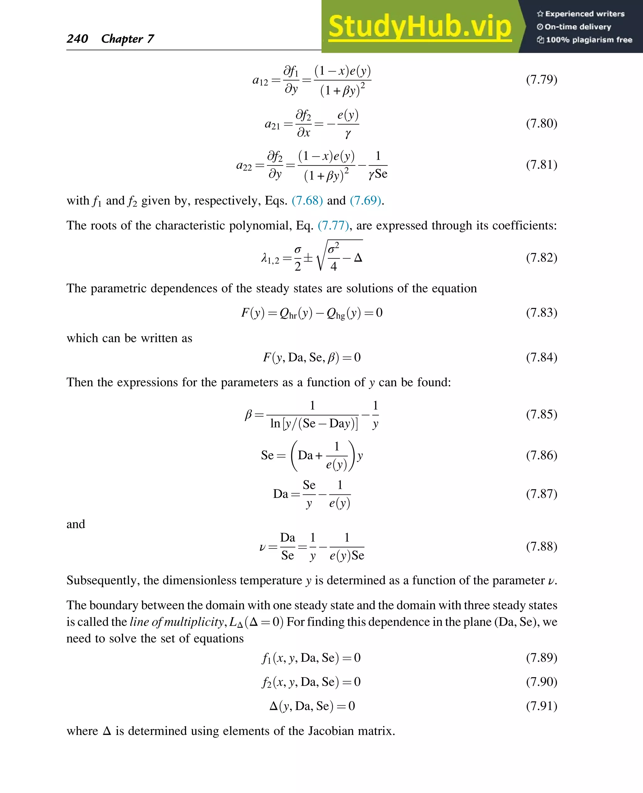 a12 ¼
@f1
@y
¼
1 x
ð Þe y
ð Þ
1 + βy
ð Þ2
(7.79)
a21 ¼
@f2
@x
¼
e y
ð Þ
γ
(7.80)
a22 ¼
@f2
@y
¼
1 x
ð Þe y
ð Þ
1 + βy
ð Þ2
1
γSe
(7.81)
with f1 and f2 given by, respectively, Eqs. (7.68) and (7.69).
The roots of the characteristic polynomial, Eq. (7.77), are expressed through its coefficients:
λ1,2 ¼
σ
2

ﬃﬃﬃﬃﬃﬃﬃﬃﬃﬃﬃﬃﬃ
σ2
4
Δ
r
(7.82)
The parametric dependences of the steady states are solutions of the equation
F y
ð Þ ¼ Qhr y
ð Þ Qhg y
ð Þ ¼ 0 (7.83)
which can be written as
F y, Da, Se, β
ð Þ ¼ 0 (7.84)
Then the expressions for the parameters as a function of y can be found:
β ¼
1
ln y= Se Day
ð Þ
½ Š
1
y
(7.85)
Se ¼ Da +
1
e y
ð Þ
y (7.86)
Da ¼
Se
y
1
e y
ð Þ
(7.87)
and
ν ¼
Da
Se
¼
1
y
1
e y
ð ÞSe
(7.88)
Subsequently, the dimensionless temperature y is determined as a function of the parameter ν.
The boundary between the domain with one steady state and the domain with three steady states
is called the line of multiplicity, LΔ Δ ¼ 0
ð Þ For finding this dependence in the plane (Da, Se), we
need to solve the set of equations
f1 x, y, Da, Se
ð Þ ¼ 0 (7.89)
f2 x, y, Da, Se
ð Þ ¼ 0 (7.90)
Δ y, Da, Se
ð Þ ¼ 0 (7.91)
where Δ is determined using elements of the Jacobian matrix.
240 Chapter 7
 