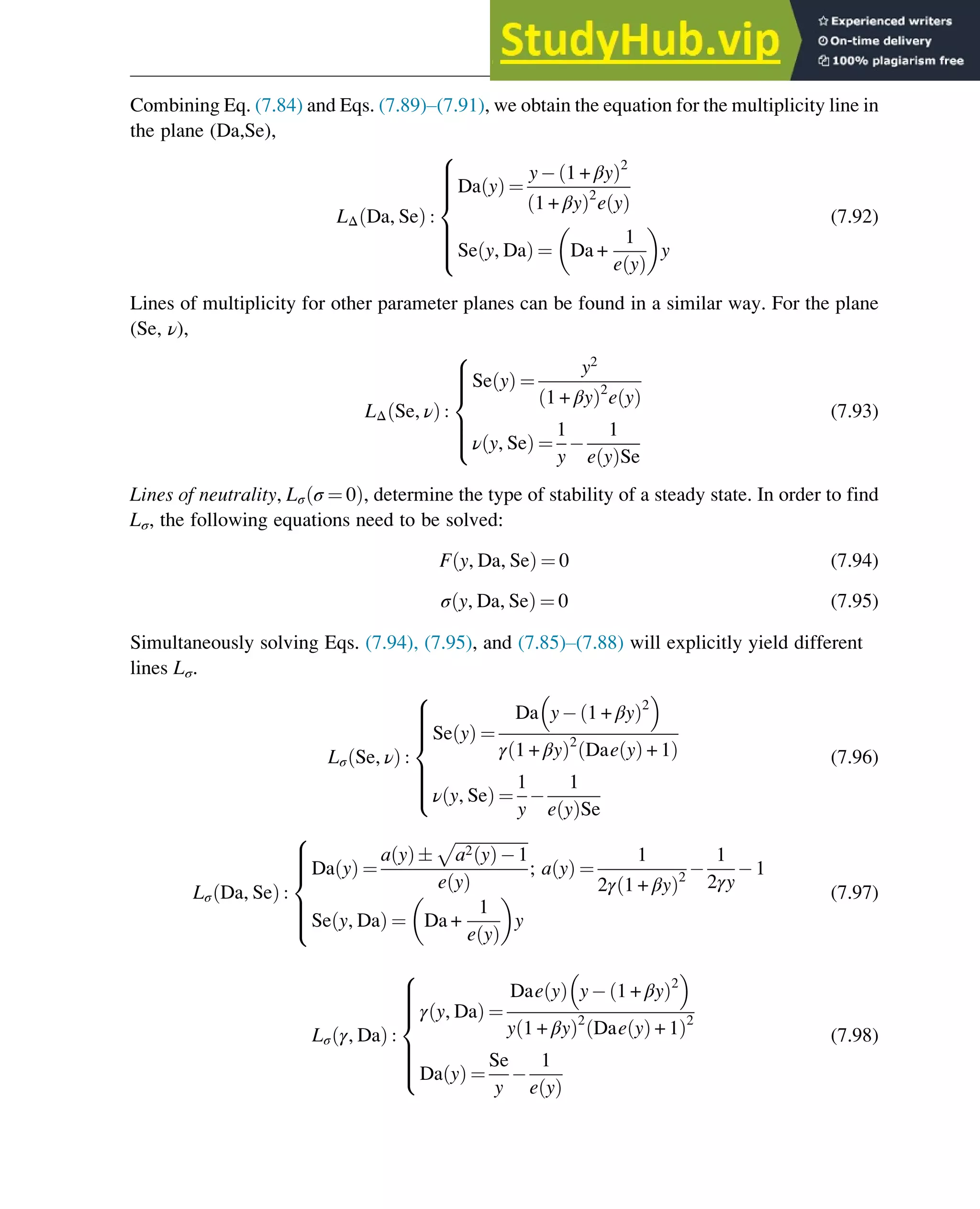 Combining Eq. (7.84) and Eqs. (7.89)–(7.91), we obtain the equation for the multiplicity line in
the plane (Da,Se),
LΔ Da, Se
ð Þ :
Da y
ð Þ ¼
y 1 + βy
ð Þ2
1 + βy
ð Þ2
e y
ð Þ
Se y, Da
ð Þ ¼ Da +
1
e y
ð Þ
y
8









:
(7.92)
Lines of multiplicity for other parameter planes can be found in a similar way. For the plane
(Se, ν),
LΔ Se, ν
ð Þ :
Se y
ð Þ ¼
y2
1 + βy
ð Þ2
e y
ð Þ
ν y, Se
ð Þ ¼
1
y
1
e y
ð ÞSe
8







:
(7.93)
Lines of neutrality, Lσ σ ¼ 0
ð Þ, determine the type of stability of a steady state. In order to find
Lσ, the following equations need to be solved:
F y, Da, Se
ð Þ ¼ 0 (7.94)
σ y, Da, Se
ð Þ ¼ 0 (7.95)
Simultaneously solving Eqs. (7.94), (7.95), and (7.85)–(7.88) will explicitly yield different
lines Lσ.
Lσ Se, ν
ð Þ :
Se y
ð Þ ¼
Da y 1 + βy
ð Þ2
 
γ 1 + βy
ð Þ2
Dae y
ð Þ + 1
ð Þ
ν y, Se
ð Þ ¼
1
y
1
e y
ð ÞSe
8









:
(7.96)
Lσ Da, Se
ð Þ :
Da y
ð Þ ¼
a y
ð Þ
ﬃﬃﬃﬃﬃﬃﬃﬃﬃﬃﬃﬃﬃﬃﬃﬃﬃﬃ
a2 y
ð Þ 1
p
e y
ð Þ
; a y
ð Þ ¼
1
2γ 1 + βy
ð Þ2
1
2γy
1
Se y, Da
ð Þ ¼ Da +
1
e y
ð Þ
y
8







:
(7.97)
Lσ γ, Da
ð Þ :
γ y, Da
ð Þ ¼
Dae y
ð Þ y 1 + βy
ð Þ2
 
y 1 + βy
ð Þ2
Dae y
ð Þ + 1
ð Þ2
Da y
ð Þ ¼
Se
y
1
e y
ð Þ
8









:
(7.98)
Stability of Chemical Reaction Systems 241
 