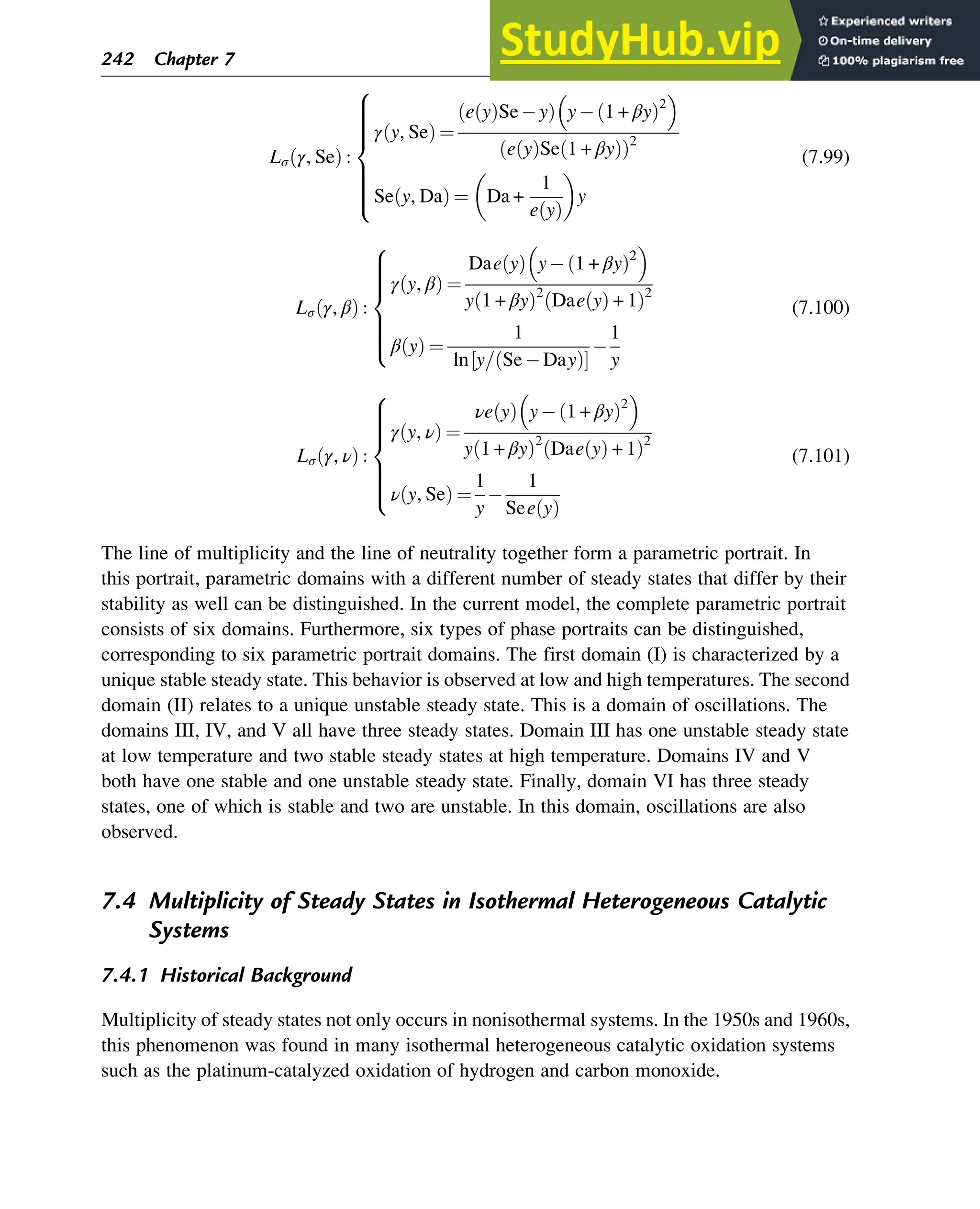 Lσ γ, Se
ð Þ :
γ y, Se
ð Þ ¼
e y
ð ÞSe y
ð Þ y 1 + βy
ð Þ2
 
e y
ð ÞSe 1 + βy
ð Þ
ð Þ2
Se y, Da
ð Þ ¼ Da +
1
e y
ð Þ
y
8











:
(7.99)
Lσ γ, β
ð Þ :
γ y, β
ð Þ ¼
Dae y
ð Þ y 1 + βy
ð Þ2
 
y 1 + βy
ð Þ2
Dae y
ð Þ + 1
ð Þ2
β y
ð Þ ¼
1
ln y= Se Day
ð Þ
½ Š
1
y
8









:
(7.100)
Lσ γ, ν
ð Þ :
γ y, ν
ð Þ ¼
νe y
ð Þ y 1 + βy
ð Þ2
 
y 1 + βy
ð Þ2
Dae y
ð Þ + 1
ð Þ2
ν y, Se
ð Þ ¼
1
y
1
See y
ð Þ
8









:
(7.101)
The line of multiplicity and the line of neutrality together form a parametric portrait. In
this portrait, parametric domains with a different number of steady states that differ by their
stability as well can be distinguished. In the current model, the complete parametric portrait
consists of six domains. Furthermore, six types of phase portraits can be distinguished,
corresponding to six parametric portrait domains. The first domain (I) is characterized by a
unique stable steady state. This behavior is observed at low and high temperatures. The second
domain (II) relates to a unique unstable steady state. This is a domain of oscillations. The
domains III, IV, and V all have three steady states. Domain III has one unstable steady state
at low temperature and two stable steady states at high temperature. Domains IV and V
both have one stable and one unstable steady state. Finally, domain VI has three steady
states, one of which is stable and two are unstable. In this domain, oscillations are also
observed.
7.4 Multiplicity of Steady States in Isothermal Heterogeneous Catalytic
Systems
7.4.1 Historical Background
Multiplicity of steady states not only occurs in nonisothermal systems. In the 1950s and 1960s,
this phenomenon was found in many isothermal heterogeneous catalytic oxidation systems
such as the platinum-catalyzed oxidation of hydrogen and carbon monoxide.
242 Chapter 7
 