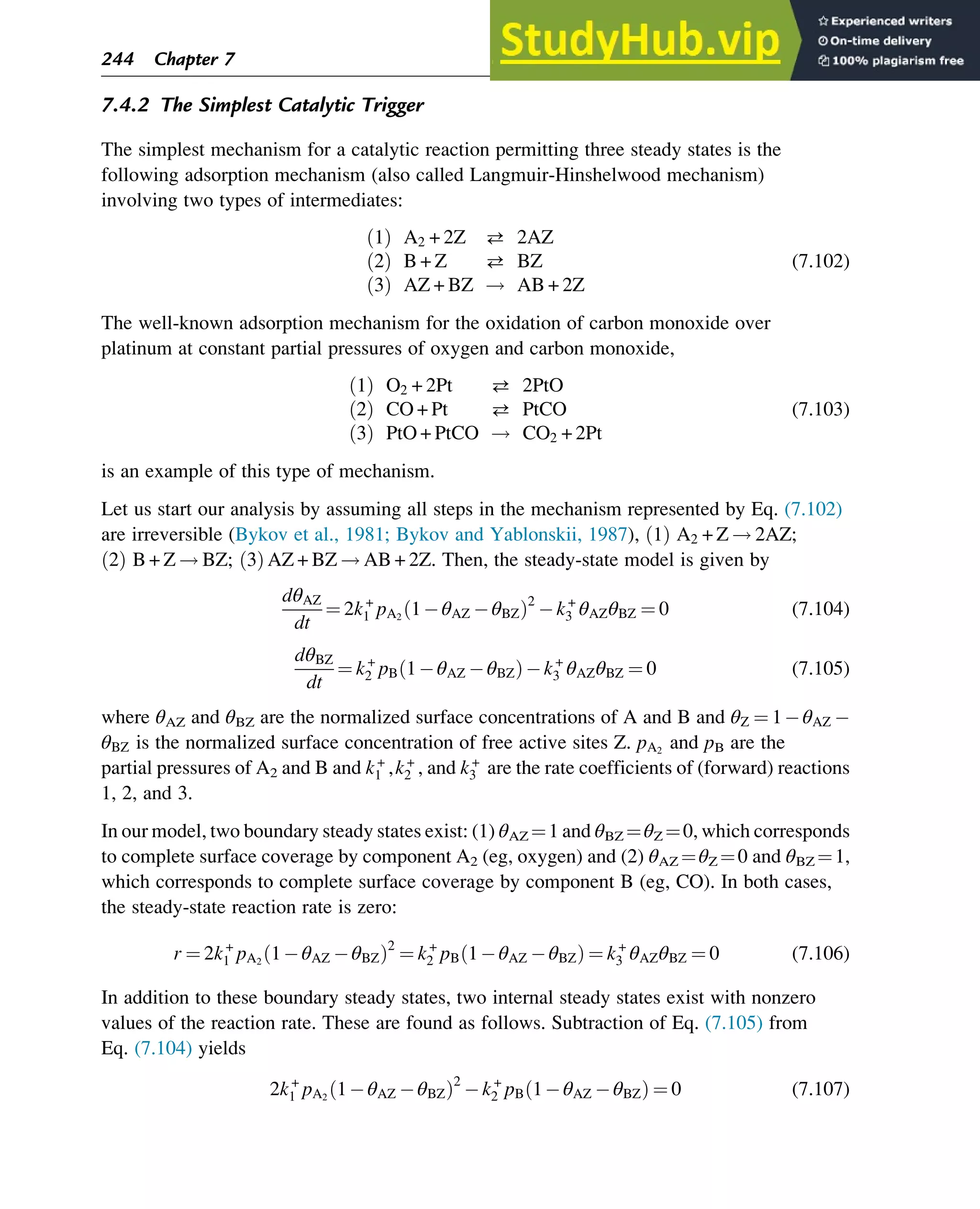7.4.2 The Simplest Catalytic Trigger
The simplest mechanism for a catalytic reaction permitting three steady states is the
following adsorption mechanism (also called Langmuir-Hinshelwood mechanism)
involving two types of intermediates:
1
ð Þ A2 + 2Z  2AZ
2
ð Þ B + Z  BZ
3
ð Þ AZ + BZ ! AB + 2Z
(7.102)
The well-known adsorption mechanism for the oxidation of carbon monoxide over
platinum at constant partial pressures of oxygen and carbon monoxide,
1
ð Þ O2 + 2Pt  2PtO
2
ð Þ CO + Pt  PtCO
3
ð Þ PtO + PtCO ! CO2 + 2Pt
(7.103)
is an example of this type of mechanism.
Let us start our analysis by assuming all steps in the mechanism represented by Eq. (7.102)
are irreversible (Bykov et al., 1981; Bykov and Yablonskii, 1987), 1
ð Þ A2 + Z ! 2AZ;
2
ð Þ B + Z ! BZ; 3
ð Þ AZ + BZ ! AB + 2Z. Then, the steady-state model is given by
dθAZ
dt
¼ 2k+
1 pA2
1 θAZ θBZ
ð Þ2
k+
3 θAZθBZ ¼ 0 (7.104)
dθBZ
dt
¼ k+
2 pB 1 θAZ θBZ
ð Þ k+
3 θAZθBZ ¼ 0 (7.105)
where θAZ and θBZ are the normalized surface concentrations of A and B and θZ ¼ 1 θAZ
θBZ is the normalized surface concentration of free active sites Z. pA2
and pB are the
partial pressures of A2 and B and k+
1 ,k+
2 , and k+
3 are the rate coefficients of (forward) reactions
1, 2, and 3.
In our model, two boundary steady states exist: (1) θAZ ¼1 and θBZ ¼θZ ¼0, which corresponds
to complete surface coverage by component A2 (eg, oxygen) and (2) θAZ ¼θZ ¼0 and θBZ ¼1,
which corresponds to complete surface coverage by component B (eg, CO). In both cases,
the steady-state reaction rate is zero:
r ¼ 2k+
1 pA2
1 θAZ θBZ
ð Þ2
¼ k+
2 pB 1 θAZ θBZ
ð Þ ¼ k+
3 θAZθBZ ¼ 0 (7.106)
In addition to these boundary steady states, two internal steady states exist with nonzero
values of the reaction rate. These are found as follows. Subtraction of Eq. (7.105) from
Eq. (7.104) yields
2k+
1 pA2
1 θAZ θBZ
ð Þ2
k+
2 pB 1 θAZ θBZ
ð Þ ¼ 0 (7.107)
244 Chapter 7
 