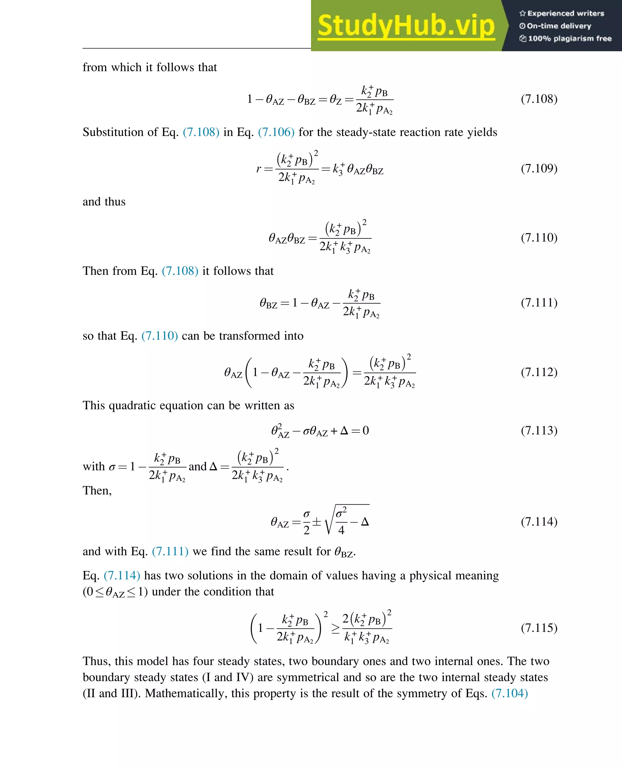from which it follows that
1 θAZ θBZ ¼ θZ ¼
k+
2 pB
2k+
1 pA2
(7.108)
Substitution of Eq. (7.108) in Eq. (7.106) for the steady-state reaction rate yields
r ¼
k+
2 pB
2
2k+
1 pA2
¼ k+
3 θAZθBZ (7.109)
and thus
θAZθBZ ¼
k+
2 pB
2
2k+
1 k+
3 pA2
(7.110)
Then from Eq. (7.108) it follows that
θBZ ¼ 1 θAZ
k+
2 pB
2k+
1 pA2
(7.111)
so that Eq. (7.110) can be transformed into
θAZ 1 θAZ
k+
2 pB
2k+
1 pA2
¼
k+
2 pB
2
2k+
1 k+
3 pA2
(7.112)
This quadratic equation can be written as
θ2
AZ σθAZ + Δ ¼ 0 (7.113)
with σ ¼ 1
k+
2 pB
2k+
1 pA2
andΔ ¼
k+
2 pB
2
2k+
1 k+
3 pA2
:
Then,
θAZ ¼
σ
2

ﬃﬃﬃﬃﬃﬃﬃﬃﬃﬃﬃﬃﬃ
σ2
4
Δ
r
(7.114)
and with Eq. (7.111) we find the same result for θBZ.
Eq. (7.114) has two solutions in the domain of values having a physical meaning
(0θAZ 1) under the condition that
1
k+
2 pB
2k+
1 pA2
2

2 k+
2 pB
2
k+
1 k+
3 pA2
(7.115)
Thus, this model has four steady states, two boundary ones and two internal ones. The two
boundary steady states (I and IV) are symmetrical and so are the two internal steady states
(II and III). Mathematically, this property is the result of the symmetry of Eqs. (7.104)
Stability of Chemical Reaction Systems 245
 