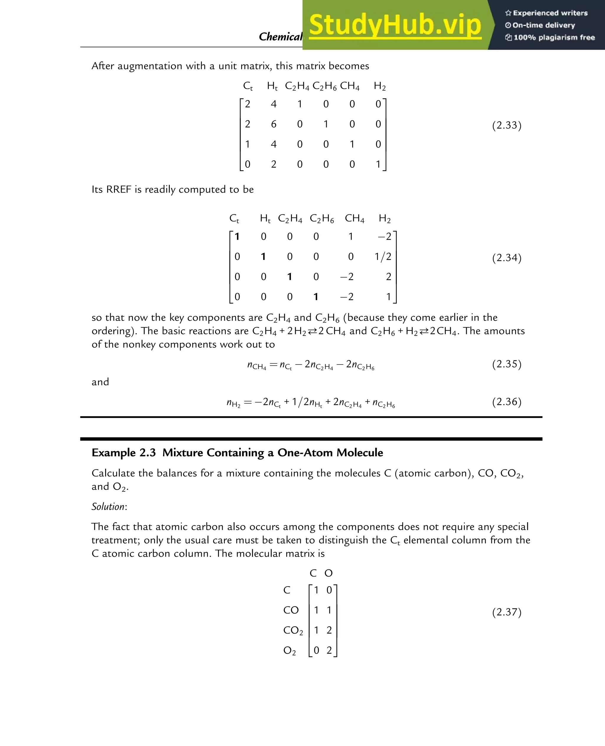 After augmentation with a unit matrix, this matrix becomes
Ct Ht C2H4 C2H6 CH4 H2
2 4 1 0 0 0
2 6 0 1 0 0
1 4 0 0 1 0
0 2 0 0 0 1
2
6
6
6
6
6
4
3
7
7
7
7
7
5
(2.33)
Its RREF is readily computed to be
Ct Ht C2H4 C2H6 CH4 H2
1 0 0 0 1 2
0 1 0 0 0 1=2
0 0 1 0 2 2
0 0 0 1 2 1
2
6
6
6
6
6
4
3
7
7
7
7
7
5
(2.34)
so that now the key components are C2H4 and C2H6 (because they come earlier in the
ordering). The basic reactions are C2H4 + 2H22CH4 and C2H6 + H22CH4. The amounts
of the nonkey components work out to
nCH4
¼ nCt
2nC2H4
2nC2H6
(2.35)
and
nH2
¼ 2nCt
+ 1=2nHt
+ 2nC2H4
+ nC2H6
(2.36)
Example 2.3 Mixture Containing a One-Atom Molecule
Calculate the balances for a mixture containing the molecules C (atomic carbon), CO, CO2,
and O2.
Solution:
The fact that atomic carbon also occurs among the components does not require any special
treatment; only the usual care must be taken to distinguish the Ct elemental column from the
C atomic carbon column. The molecular matrix is
C O
C
CO
CO2
O2
1 0
1 1
1 2
0 2
2
6
6
6
6
6
4
3
7
7
7
7
7
5
(2.37)
Chemical Composition and Structure: Linear Algebra 19
 