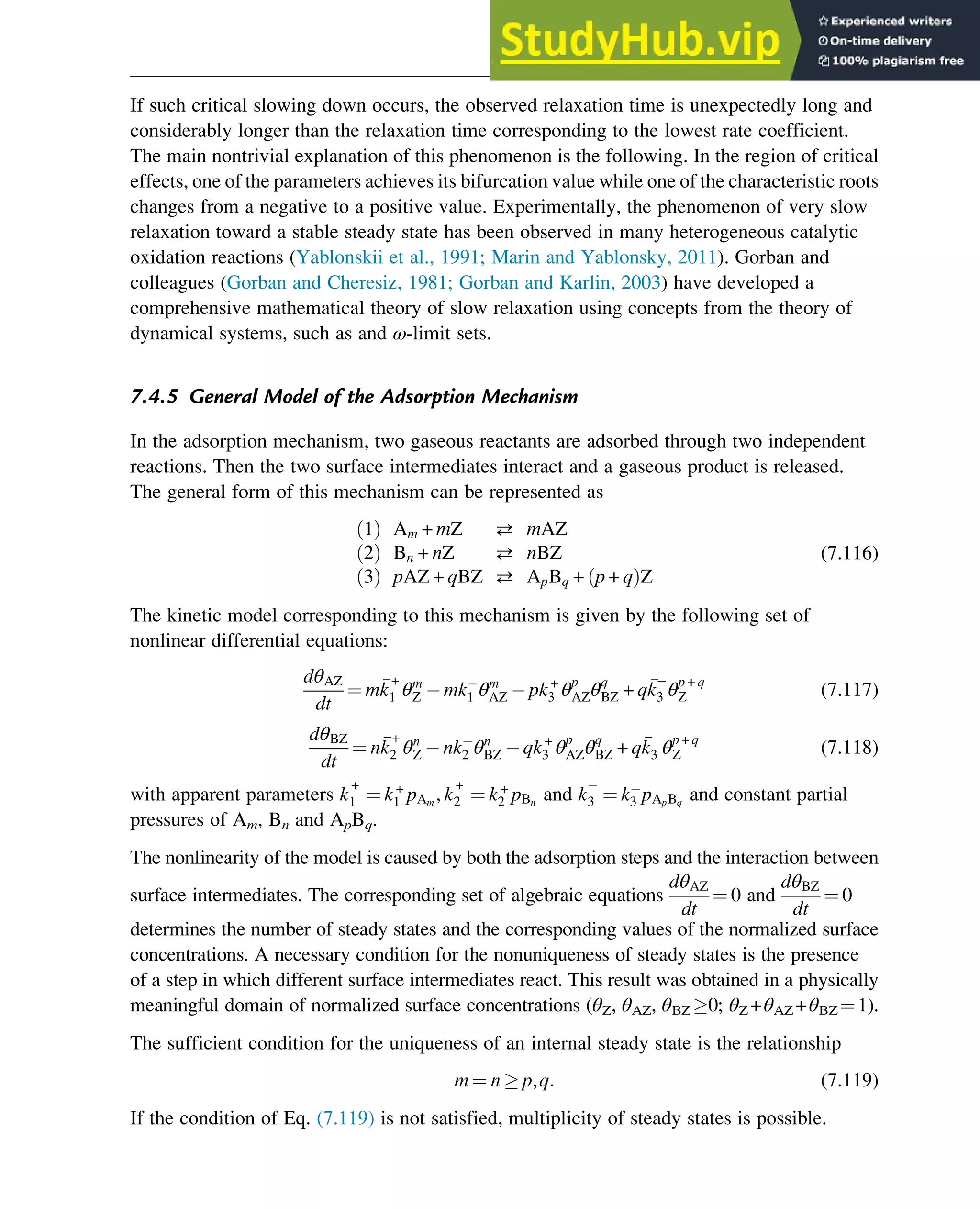If such critical slowing down occurs, the observed relaxation time is unexpectedly long and
considerably longer than the relaxation time corresponding to the lowest rate coefficient.
The main nontrivial explanation of this phenomenon is the following. In the region of critical
effects, one of the parameters achieves its bifurcation value while one of the characteristic roots
changes from a negative to a positive value. Experimentally, the phenomenon of very slow
relaxation toward a stable steady state has been observed in many heterogeneous catalytic
oxidation reactions (Yablonskii et al., 1991; Marin and Yablonsky, 2011). Gorban and
colleagues (Gorban and Cheresiz, 1981; Gorban and Karlin, 2003) have developed a
comprehensive mathematical theory of slow relaxation using concepts from the theory of
dynamical systems, such as and ω-limit sets.
7.4.5 General Model of the Adsorption Mechanism
In the adsorption mechanism, two gaseous reactants are adsorbed through two independent
reactions. Then the two surface intermediates interact and a gaseous product is released.
The general form of this mechanism can be represented as
1
ð Þ Am + mZ  mAZ
2
ð Þ Bn + nZ  nBZ
3
ð Þ pAZ + qBZ  ApBq + p + q
ð ÞZ
(7.116)
The kinetic model corresponding to this mechanism is given by the following set of
nonlinear differential equations:
dθAZ
dt
¼ m
k
+
1 θm
Z mk1 θm
AZ pk+
3 θp
AZθq
BZ + q
k3 θp + q
Z (7.117)
dθBZ
dt
¼ n
k
+
2 θn
Z nk2 θn
BZ qk+
3 θp
AZθq
BZ + q
k3 θp + q
Z (7.118)
with apparent parameters 
k
+
1 ¼ k+
1 pAm
, 
k
+
2 ¼ k+
2 pBn
and 
k3 ¼ k3 pApBq
and constant partial
pressures of Am, Bn and ApBq.
The nonlinearity of the model is caused by both the adsorption steps and the interaction between
surface intermediates. The corresponding set of algebraic equations
dθAZ
dt
¼ 0 and
dθBZ
dt
¼ 0
determines the number of steady states and the corresponding values of the normalized surface
concentrations. A necessary condition for the nonuniqueness of steady states is the presence
of a step in which different surface intermediates react. This result was obtained in a physically
meaningful domain of normalized surface concentrations (θZ, θAZ, θBZ 0; θZ +θAZ +θBZ ¼1).
The sufficient condition for the uniqueness of an internal steady state is the relationship
m ¼ n  p,q: (7.119)
If the condition of Eq. (7.119) is not satisfied, multiplicity of steady states is possible.
Stability of Chemical Reaction Systems 249
 