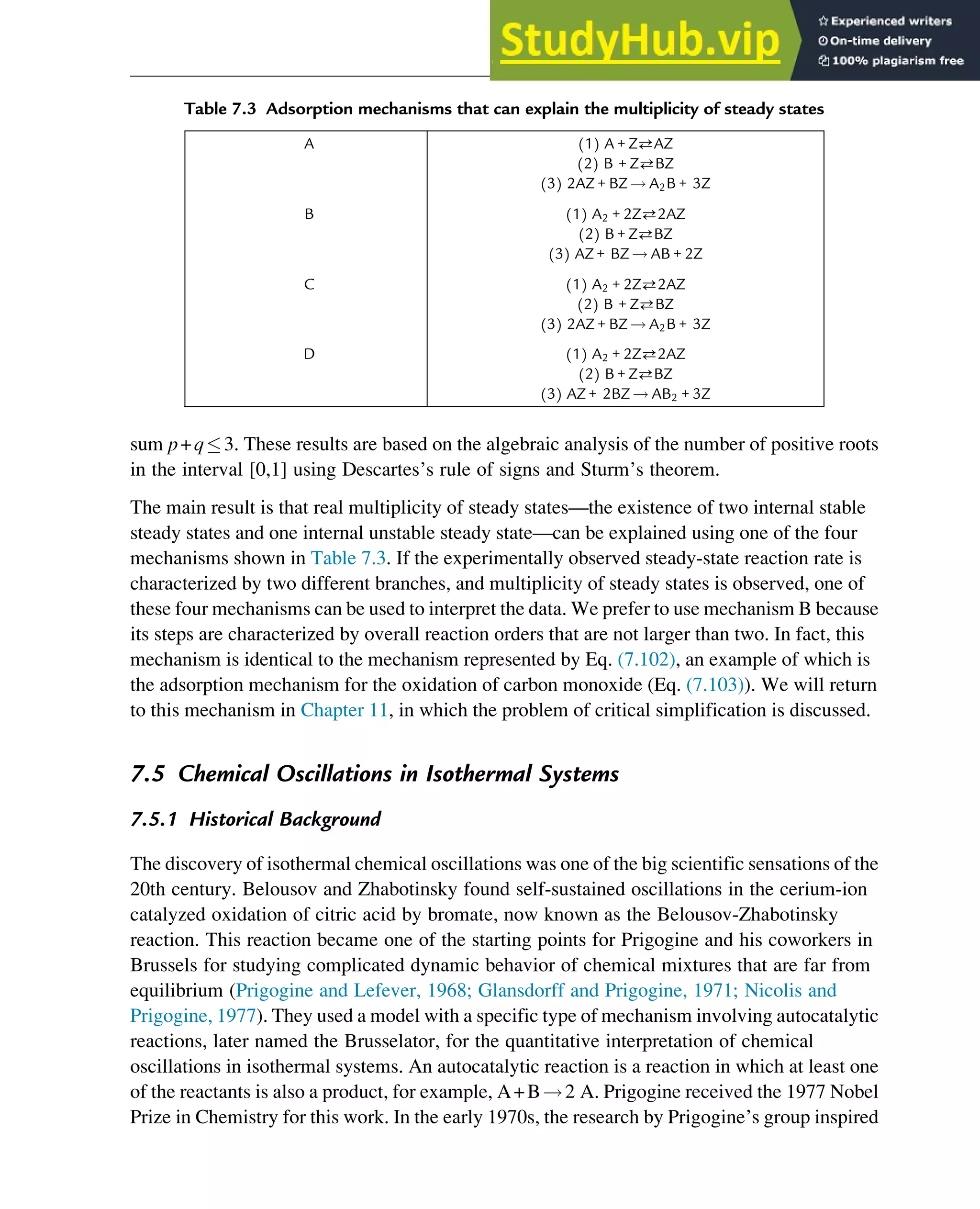 sum p+q3. These results are based on the algebraic analysis of the number of positive roots
in the interval [0,1] using Descartes’s rule of signs and Sturm’s theorem.
The main result is that real multiplicity of steady states—the existence of two internal stable
steady states and one internal unstable steady state—can be explained using one of the four
mechanisms shown in Table 7.3. If the experimentally observed steady-state reaction rate is
characterized by two different branches, and multiplicity of steady states is observed, one of
these four mechanisms can be used to interpret the data. We prefer to use mechanism B because
its steps are characterized by overall reaction orders that are not larger than two. In fact, this
mechanism is identical to the mechanism represented by Eq. (7.102), an example of which is
the adsorption mechanism for the oxidation of carbon monoxide (Eq. (7.103)). We will return
to this mechanism in Chapter 11, in which the problem of critical simplification is discussed.
7.5 Chemical Oscillations in Isothermal Systems
7.5.1 Historical Background
The discovery of isothermal chemical oscillations was one of the big scientific sensations of the
20th century. Belousov and Zhabotinsky found self-sustained oscillations in the cerium-ion
catalyzed oxidation of citric acid by bromate, now known as the Belousov-Zhabotinsky
reaction. This reaction became one of the starting points for Prigogine and his coworkers in
Brussels for studying complicated dynamic behavior of chemical mixtures that are far from
equilibrium (Prigogine and Lefever, 1968; Glansdorff and Prigogine, 1971; Nicolis and
Prigogine, 1977). They used a model with a specific type of mechanism involving autocatalytic
reactions, later named the Brusselator, for the quantitative interpretation of chemical
oscillations in isothermal systems. An autocatalytic reaction is a reaction in which at least one
of the reactants is also a product, for example, A+B!2 A. Prigogine received the 1977 Nobel
Prize in Chemistry for this work. In the early 1970s, the research by Prigogine’s group inspired
Table 7.3 Adsorption mechanisms that can explain the multiplicity of steady states
A (1) A + ZAZ
(2) B + ZBZ
(3) 2AZ + BZ ! A2B + 3Z
B (1) A2 + 2Z2AZ
(2) B + ZBZ
(3) AZ + BZ ! AB + 2Z
C (1) A2 + 2Z2AZ
(2) B + ZBZ
(3) 2AZ + BZ ! A2B + 3Z
D (1) A2 + 2Z2AZ
(2) B + ZBZ
(3) AZ + 2BZ ! AB2 + 3Z
Stability of Chemical Reaction Systems 251
 