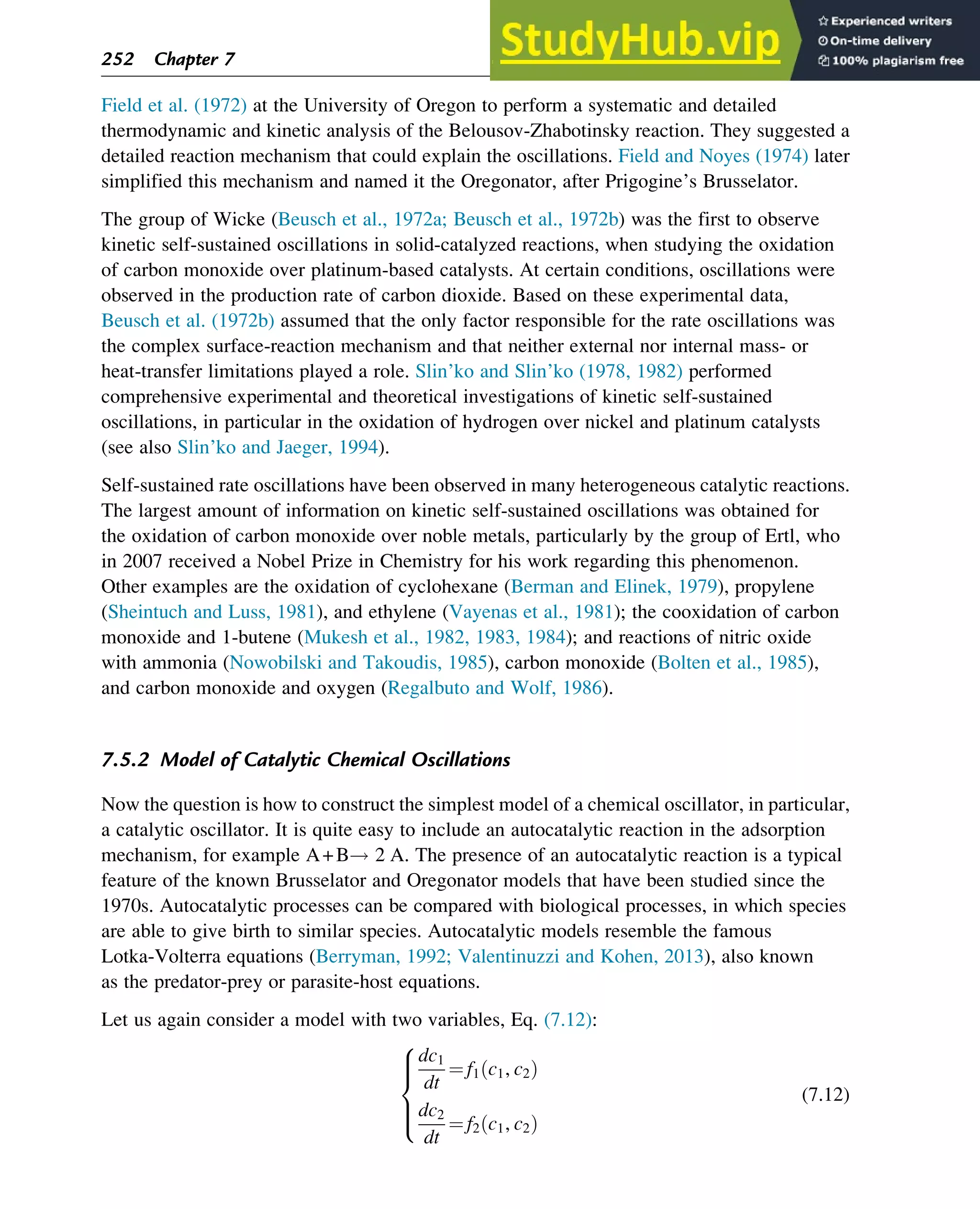 Field et al. (1972) at the University of Oregon to perform a systematic and detailed
thermodynamic and kinetic analysis of the Belousov-Zhabotinsky reaction. They suggested a
detailed reaction mechanism that could explain the oscillations. Field and Noyes (1974) later
simplified this mechanism and named it the Oregonator, after Prigogine’s Brusselator.
The group of Wicke (Beusch et al., 1972a; Beusch et al., 1972b) was the first to observe
kinetic self-sustained oscillations in solid-catalyzed reactions, when studying the oxidation
of carbon monoxide over platinum-based catalysts. At certain conditions, oscillations were
observed in the production rate of carbon dioxide. Based on these experimental data,
Beusch et al. (1972b) assumed that the only factor responsible for the rate oscillations was
the complex surface-reaction mechanism and that neither external nor internal mass- or
heat-transfer limitations played a role. Slin’ko and Slin’ko (1978, 1982) performed
comprehensive experimental and theoretical investigations of kinetic self-sustained
oscillations, in particular in the oxidation of hydrogen over nickel and platinum catalysts
(see also Slin’ko and Jaeger, 1994).
Self-sustained rate oscillations have been observed in many heterogeneous catalytic reactions.
The largest amount of information on kinetic self-sustained oscillations was obtained for
the oxidation of carbon monoxide over noble metals, particularly by the group of Ertl, who
in 2007 received a Nobel Prize in Chemistry for his work regarding this phenomenon.
Other examples are the oxidation of cyclohexane (Berman and Elinek, 1979), propylene
(Sheintuch and Luss, 1981), and ethylene (Vayenas et al., 1981); the cooxidation of carbon
monoxide and 1-butene (Mukesh et al., 1982, 1983, 1984); and reactions of nitric oxide
with ammonia (Nowobilski and Takoudis, 1985), carbon monoxide (Bolten et al., 1985),
and carbon monoxide and oxygen (Regalbuto and Wolf, 1986).
7.5.2 Model of Catalytic Chemical Oscillations
Now the question is how to construct the simplest model of a chemical oscillator, in particular,
a catalytic oscillator. It is quite easy to include an autocatalytic reaction in the adsorption
mechanism, for example A+B! 2 A. The presence of an autocatalytic reaction is a typical
feature of the known Brusselator and Oregonator models that have been studied since the
1970s. Autocatalytic processes can be compared with biological processes, in which species
are able to give birth to similar species. Autocatalytic models resemble the famous
Lotka-Volterra equations (Berryman, 1992; Valentinuzzi and Kohen, 2013), also known
as the predator-prey or parasite-host equations.
Let us again consider a model with two variables, Eq. (7.12):
dc1
dt
¼ f1 c1, c2
ð Þ
dc2
dt
¼ f2 c1, c2
ð Þ
8





:
(7.12)
252 Chapter 7
 