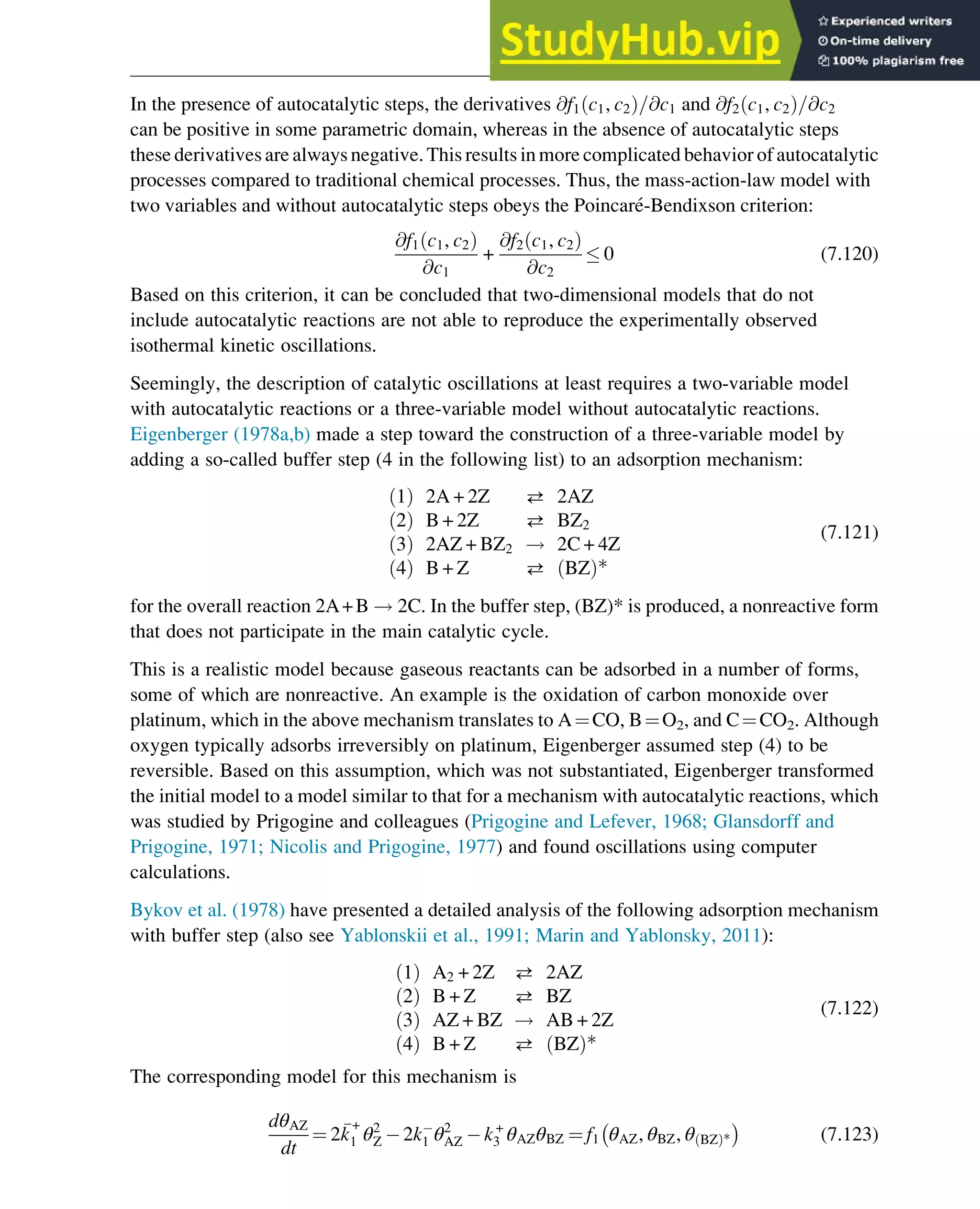 In the presence of autocatalytic steps, the derivatives @f1 c1, c2
ð Þ=@c1 and @f2 c1, c2
ð Þ=@c2
can be positive in some parametric domain, whereas in the absence of autocatalytic steps
these derivatives are always negative. This results in more complicated behavior of autocatalytic
processes compared to traditional chemical processes. Thus, the mass-action-law model with
two variables and without autocatalytic steps obeys the Poincaré-Bendixson criterion:
@f1 c1, c2
ð Þ
@c1
+
@f2 c1, c2
ð Þ
@c2
 0 (7.120)
Based on this criterion, it can be concluded that two-dimensional models that do not
include autocatalytic reactions are not able to reproduce the experimentally observed
isothermal kinetic oscillations.
Seemingly, the description of catalytic oscillations at least requires a two-variable model
with autocatalytic reactions or a three-variable model without autocatalytic reactions.
Eigenberger (1978a,b) made a step toward the construction of a three-variable model by
adding a so-called buffer step (4 in the following list) to an adsorption mechanism:
1
ð Þ 2A + 2Z  2AZ
2
ð Þ B + 2Z  BZ2
3
ð Þ 2AZ + BZ2 ! 2C + 4Z
4
ð Þ B + Z  BZ
ð Þ*
(7.121)
for the overall reaction 2A+B ! 2C. In the buffer step, (BZ)* is produced, a nonreactive form
that does not participate in the main catalytic cycle.
This is a realistic model because gaseous reactants can be adsorbed in a number of forms,
some of which are nonreactive. An example is the oxidation of carbon monoxide over
platinum, which in the above mechanism translates to A¼CO, B¼O2, and C¼CO2. Although
oxygen typically adsorbs irreversibly on platinum, Eigenberger assumed step (4) to be
reversible. Based on this assumption, which was not substantiated, Eigenberger transformed
the initial model to a model similar to that for a mechanism with autocatalytic reactions, which
was studied by Prigogine and colleagues (Prigogine and Lefever, 1968; Glansdorff and
Prigogine, 1971; Nicolis and Prigogine, 1977) and found oscillations using computer
calculations.
Bykov et al. (1978) have presented a detailed analysis of the following adsorption mechanism
with buffer step (also see Yablonskii et al., 1991; Marin and Yablonsky, 2011):
1
ð Þ A2 + 2Z  2AZ
2
ð Þ B + Z  BZ
3
ð Þ AZ + BZ ! AB + 2Z
4
ð Þ B + Z  BZ
ð Þ*
(7.122)
The corresponding model for this mechanism is
dθAZ
dt
¼ 2
k
+
1 θ2
Z 2k1 θ2
AZ k+
3 θAZθBZ ¼ f1 θAZ, θBZ, θ BZ
ð Þ* (7.123)
Stability of Chemical Reaction Systems 253
 