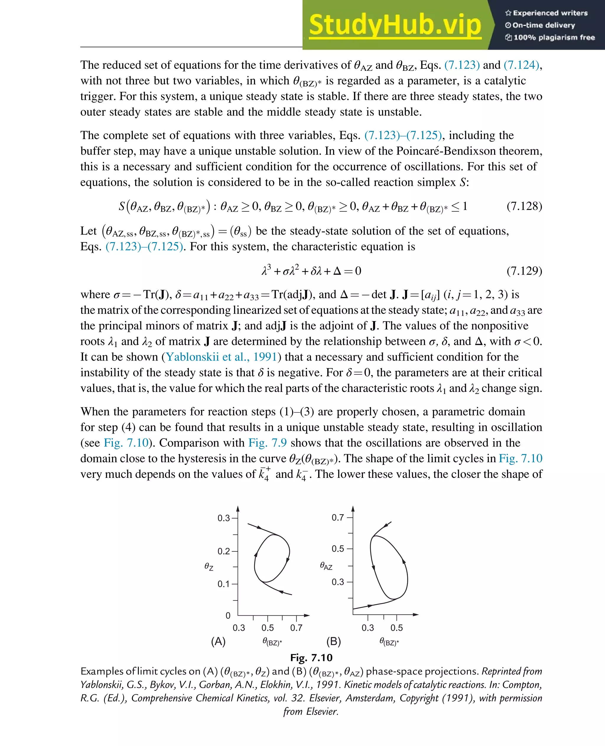 The reduced set of equations for the time derivatives of θAZ and θBZ, Eqs. (7.123) and (7.124),
with not three but two variables, in which θ(BZ)* is regarded as a parameter, is a catalytic
trigger. For this system, a unique steady state is stable. If there are three steady states, the two
outer steady states are stable and the middle steady state is unstable.
The complete set of equations with three variables, Eqs. (7.123)–(7.125), including the
buffer step, may have a unique unstable solution. In view of the Poincaré-Bendixson theorem,
this is a necessary and sufficient condition for the occurrence of oscillations. For this set of
equations, the solution is considered to be in the so-called reaction simplex S:
S θAZ, θBZ, θ BZ
ð Þ* : θAZ  0, θBZ  0, θ BZ
ð Þ*  0, θAZ + θBZ + θ BZ
ð Þ*  1 (7.128)
Let θAZ,ss, θBZ,ss, θ BZ
ð Þ*,ss ¼ θss
ð Þ be the steady-state solution of the set of equations,
Eqs. (7.123)–(7.125). For this system, the characteristic equation is
λ3
+ σλ2
+ δλ + Δ ¼ 0 (7.129)
where σ ¼ Tr(J), δ¼a11 +a22 +a33 ¼Tr(adjJ), and Δ¼ det J. J¼[aij] (i, j¼1, 2, 3) is
the matrix of the corresponding linearized set of equations at the steady state; a11, a22, and a33 are
the principal minors of matrix J; and adjJ is the adjoint of J. The values of the nonpositive
roots λ1 and λ2 of matrix J are determined by the relationship between σ, δ, and Δ, with σ 0.
It can be shown (Yablonskii et al., 1991) that a necessary and sufficient condition for the
instability of the steady state is that δ is negative. For δ¼0, the parameters are at their critical
values, that is, the value for which the real parts of the characteristic roots λ1 and λ2 change sign.
When the parameters for reaction steps (1)–(3) are properly chosen, a parametric domain
for step (4) can be found that results in a unique unstable steady state, resulting in oscillation
(see Fig. 7.10). Comparison with Fig. 7.9 shows that the oscillations are observed in the
domain close to the hysteresis in the curve θZ(θ(BZ)*). The shape of the limit cycles in Fig. 7.10
very much depends on the values of 
k
+
4 and k4 . The lower these values, the closer the shape of
0.3
(A) (B)
0
0.1
0.2
0.3
0.5 0.7 0.3
0.3
0.5
0.7
0.5
q(BZ)* q(BZ)*
qAZ
qZ
Fig. 7.10
Examples of limit cycles on (A) (θ(BZ)*, θZ) and (B) (θ(BZ)*, θAZ) phase-space projections. Reprinted from
Yablonskii, G.S., Bykov, V.I., Gorban, A.N., Elokhin, V.I., 1991. Kinetic models of catalytic reactions. In: Compton,
R.G. (Ed.), Comprehensive Chemical Kinetics, vol. 32. Elsevier, Amsterdam, Copyright (1991), with permission
from Elsevier.
Stability of Chemical Reaction Systems 255
 