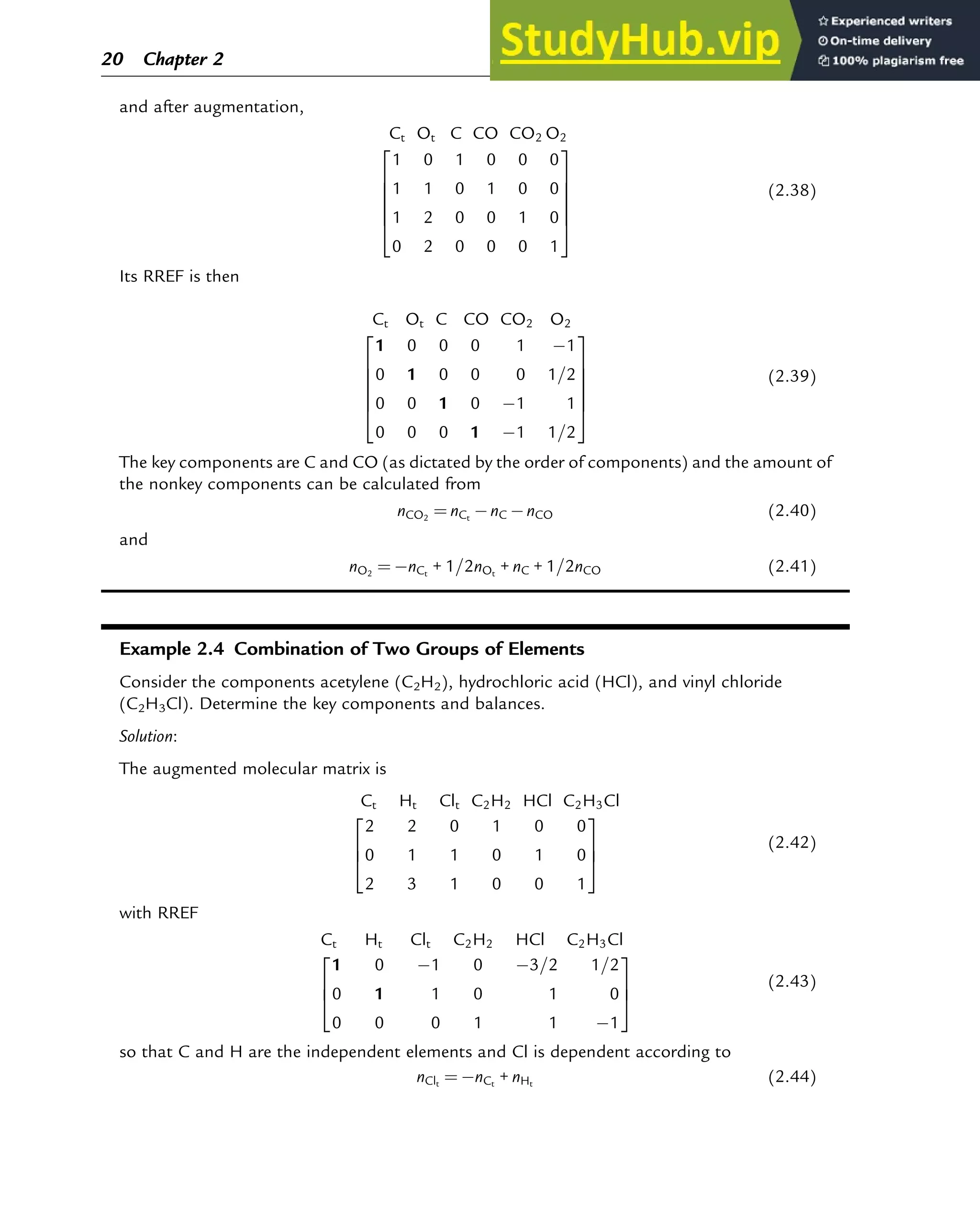 and after augmentation,
Ct Ot C CO CO2 O2
1 0 1 0 0 0
1 1 0 1 0 0
1 2 0 0 1 0
0 2 0 0 0 1
2
6
6
6
6
4
3
7
7
7
7
5
(2.38)
Its RREF is then
Ct Ot C CO CO2 O2
1 0 0 0 1 1
0 1 0 0 0 1=2
0 0 1 0 1 1
0 0 0 1 1 1=2
2
6
6
6
6
4
3
7
7
7
7
5
(2.39)
The key components are C and CO (as dictated by the order of components) and the amount of
the nonkey components can be calculated from
nCO2
¼ nCt
nC nCO (2.40)
and
nO2
¼ nCt
+ 1=2nOt
+ nC + 1=2nCO (2.41)
Example 2.4 Combination of Two Groups of Elements
Consider the components acetylene (C2H2), hydrochloric acid (HCl), and vinyl chloride
(C2H3Cl). Determine the key components and balances.
Solution:
The augmented molecular matrix is
Ct Ht Clt C2H2 HCl C2H3Cl
2 2 0 1 0 0
0 1 1 0 1 0
2 3 1 0 0 1
2
6
4
3
7
5
(2.42)
with RREF
Ct Ht Clt C2H2 HCl C2H3Cl
1 0 1 0 3=2 1=2
0 1 1 0 1 0
0 0 0 1 1 1
2
6
4
3
7
5
(2.43)
so that C and H are the independent elements and Cl is dependent according to
nClt
¼ nCt
+ nHt
(2.44)
20 Chapter 2
 