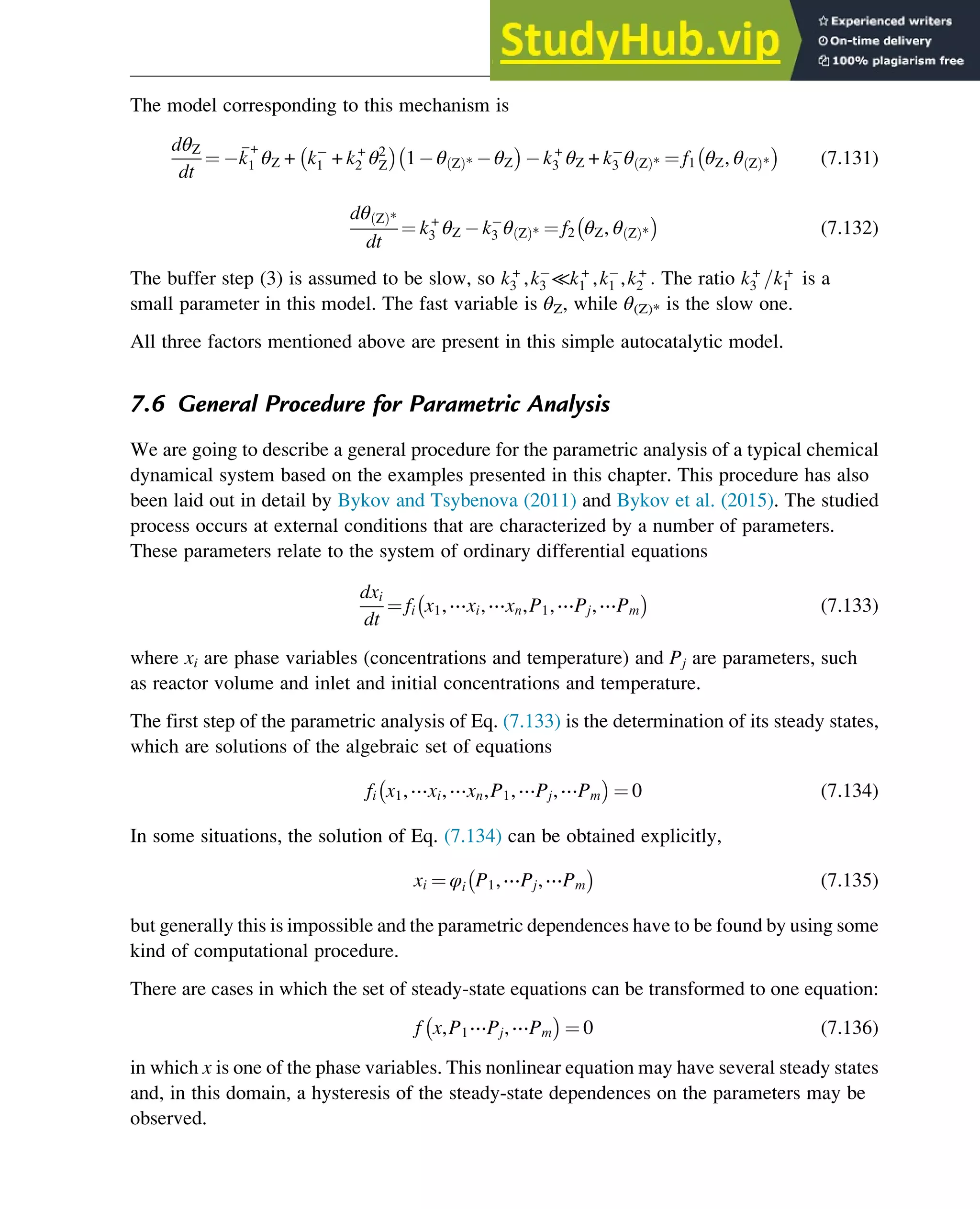 The model corresponding to this mechanism is
dθZ
dt
¼ 
k
+
1 θZ + k1 + k+
2 θ2
Z 1 θ Z
ð Þ* θZ k+
3 θZ + k3 θ Z
ð Þ* ¼ f1 θZ, θ Z
ð Þ* (7.131)
dθ Z
ð Þ*
dt
¼ k+
3 θZ k3 θ Z
ð Þ* ¼ f2 θZ, θ Z
ð Þ* (7.132)
The buffer step (3) is assumed to be slow, so k+
3 ,k3 ≪k+
1 ,k1 ,k+
2 : The ratio k+
3 =k+
1 is a
small parameter in this model. The fast variable is θZ, while θ(Z)* is the slow one.
All three factors mentioned above are present in this simple autocatalytic model.
7.6 General Procedure for Parametric Analysis
We are going to describe a general procedure for the parametric analysis of a typical chemical
dynamical system based on the examples presented in this chapter. This procedure has also
been laid out in detail by Bykov and Tsybenova (2011) and Bykov et al. (2015). The studied
process occurs at external conditions that are characterized by a number of parameters.
These parameters relate to the system of ordinary differential equations
dxi
dt
¼ fi x1,⋯xi,⋯xn,P1,⋯Pj,⋯Pm (7.133)
where xi are phase variables (concentrations and temperature) and Pj are parameters, such
as reactor volume and inlet and initial concentrations and temperature.
The first step of the parametric analysis of Eq. (7.133) is the determination of its steady states,
which are solutions of the algebraic set of equations
fi x1,⋯xi,⋯xn,P1,⋯Pj,⋯Pm ¼ 0 (7.134)
In some situations, the solution of Eq. (7.134) can be obtained explicitly,
xi ¼ φi P1,⋯Pj,⋯Pm (7.135)
but generally this is impossible and the parametric dependences have to be found by using some
kind of computational procedure.
There are cases in which the set of steady-state equations can be transformed to one equation:
f x,P1⋯Pj,⋯Pm ¼ 0 (7.136)
in which x is one of the phase variables. This nonlinear equation may have several steady states
and, in this domain, a hysteresis of the steady-state dependences on the parameters may be
observed.
Stability of Chemical Reaction Systems 257
 