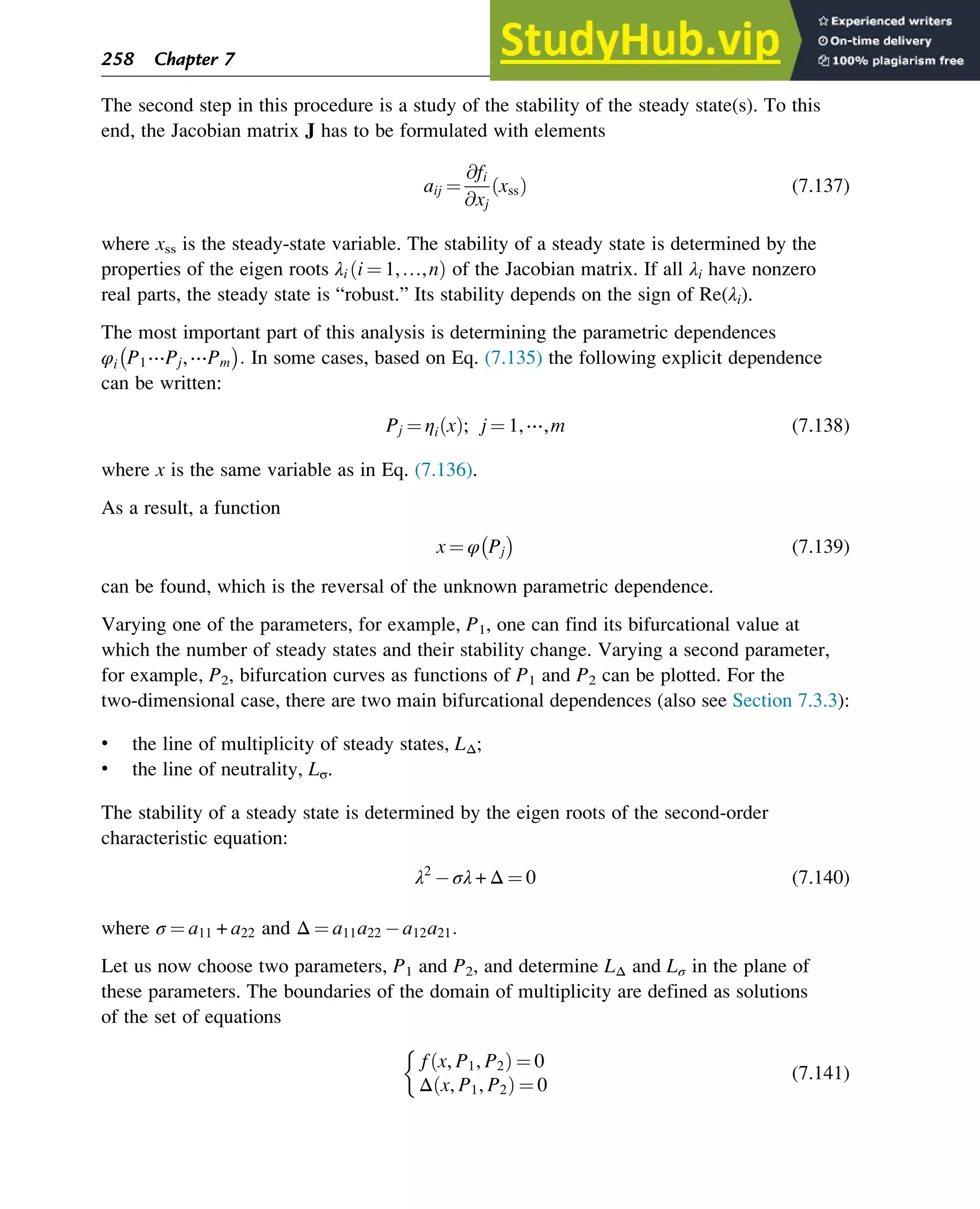 The second step in this procedure is a study of the stability of the steady state(s). To this
end, the Jacobian matrix J has to be formulated with elements
aij ¼
@fi
@xj
xss
ð Þ (7.137)
where xss is the steady-state variable. The stability of a steady state is determined by the
properties of the eigen roots λi i ¼ 1,…,n
ð Þ of the Jacobian matrix. If all λi have nonzero
real parts, the steady state is “robust.” Its stability depends on the sign of Re(λi).
The most important part of this analysis is determining the parametric dependences
φi P1⋯Pj,⋯Pm : In some cases, based on Eq. (7.135) the following explicit dependence
can be written:
Pj ¼ ηi x
ð Þ; j ¼ 1,⋯,m (7.138)
where x is the same variable as in Eq. (7.136).
As a result, a function
x ¼ φ Pj (7.139)
can be found, which is the reversal of the unknown parametric dependence.
Varying one of the parameters, for example, P1, one can find its bifurcational value at
which the number of steady states and their stability change. Varying a second parameter,
for example, P2, bifurcation curves as functions of P1 and P2 can be plotted. For the
two-dimensional case, there are two main bifurcational dependences (also see Section 7.3.3):
• the line of multiplicity of steady states, LΔ;
• the line of neutrality, Lσ.
The stability of a steady state is determined by the eigen roots of the second-order
characteristic equation:
λ2
σλ + Δ ¼ 0 (7.140)
where σ ¼ a11 + a22 and Δ ¼ a11a22 a12a21:
Let us now choose two parameters, P1 and P2, and determine LΔ and Lσ in the plane of
these parameters. The boundaries of the domain of multiplicity are defined as solutions
of the set of equations
f x, P1, P2
ð Þ ¼ 0
Δ x, P1, P2
ð Þ ¼ 0

(7.141)
258 Chapter 7
 