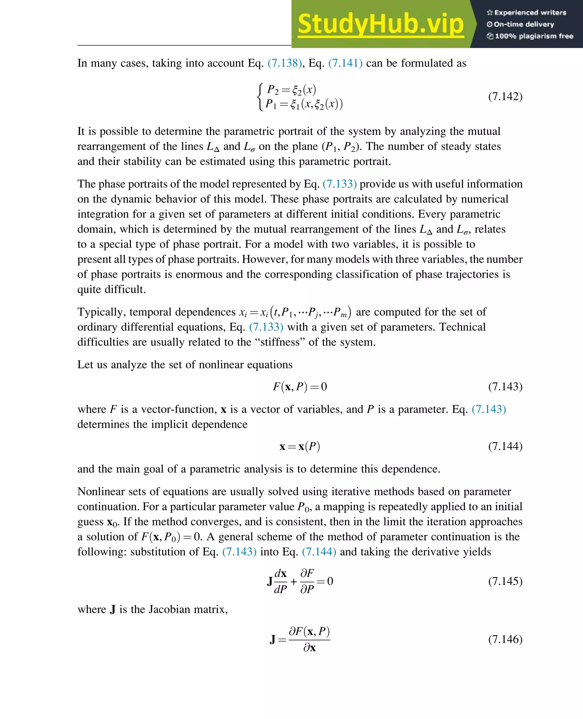 In many cases, taking into account Eq. (7.138), Eq. (7.141) can be formulated as
P2 ¼ ξ2 x
ð Þ
P1 ¼ ξ1 x,ξ2 x
ð Þ
ð Þ

(7.142)
It is possible to determine the parametric portrait of the system by analyzing the mutual
rearrangement of the lines LΔ and Lσ on the plane (P1, P2). The number of steady states
and their stability can be estimated using this parametric portrait.
The phase portraits of the model represented by Eq. (7.133) provide us with useful information
on the dynamic behavior of this model. These phase portraits are calculated by numerical
integration for a given set of parameters at different initial conditions. Every parametric
domain, which is determined by the mutual rearrangement of the lines LΔ and Lσ, relates
to a special type of phase portrait. For a model with two variables, it is possible to
present all types of phase portraits. However, for many models with three variables, the number
of phase portraits is enormous and the corresponding classification of phase trajectories is
quite difficult.
Typically, temporal dependences xi ¼ xi t,P1,⋯Pj,⋯Pm are computed for the set of
ordinary differential equations, Eq. (7.133) with a given set of parameters. Technical
difficulties are usually related to the “stiffness” of the system.
Let us analyze the set of nonlinear equations
F x, P
ð Þ ¼ 0 (7.143)
where F is a vector-function, x is a vector of variables, and P is a parameter. Eq. (7.143)
determines the implicit dependence
x ¼ x P
ð Þ (7.144)
and the main goal of a parametric analysis is to determine this dependence.
Nonlinear sets of equations are usually solved using iterative methods based on parameter
continuation. For a particular parameter value P0, a mapping is repeatedly applied to an initial
guess x0. If the method converges, and is consistent, then in the limit the iteration approaches
a solution of F x, P0
ð Þ ¼ 0. A general scheme of the method of parameter continuation is the
following: substitution of Eq. (7.143) into Eq. (7.144) and taking the derivative yields
J
dx
dP
+
@F
@P
¼ 0 (7.145)
where J is the Jacobian matrix,
J ¼
@F x, P
ð Þ
@x
(7.146)
Stability of Chemical Reaction Systems 259
 