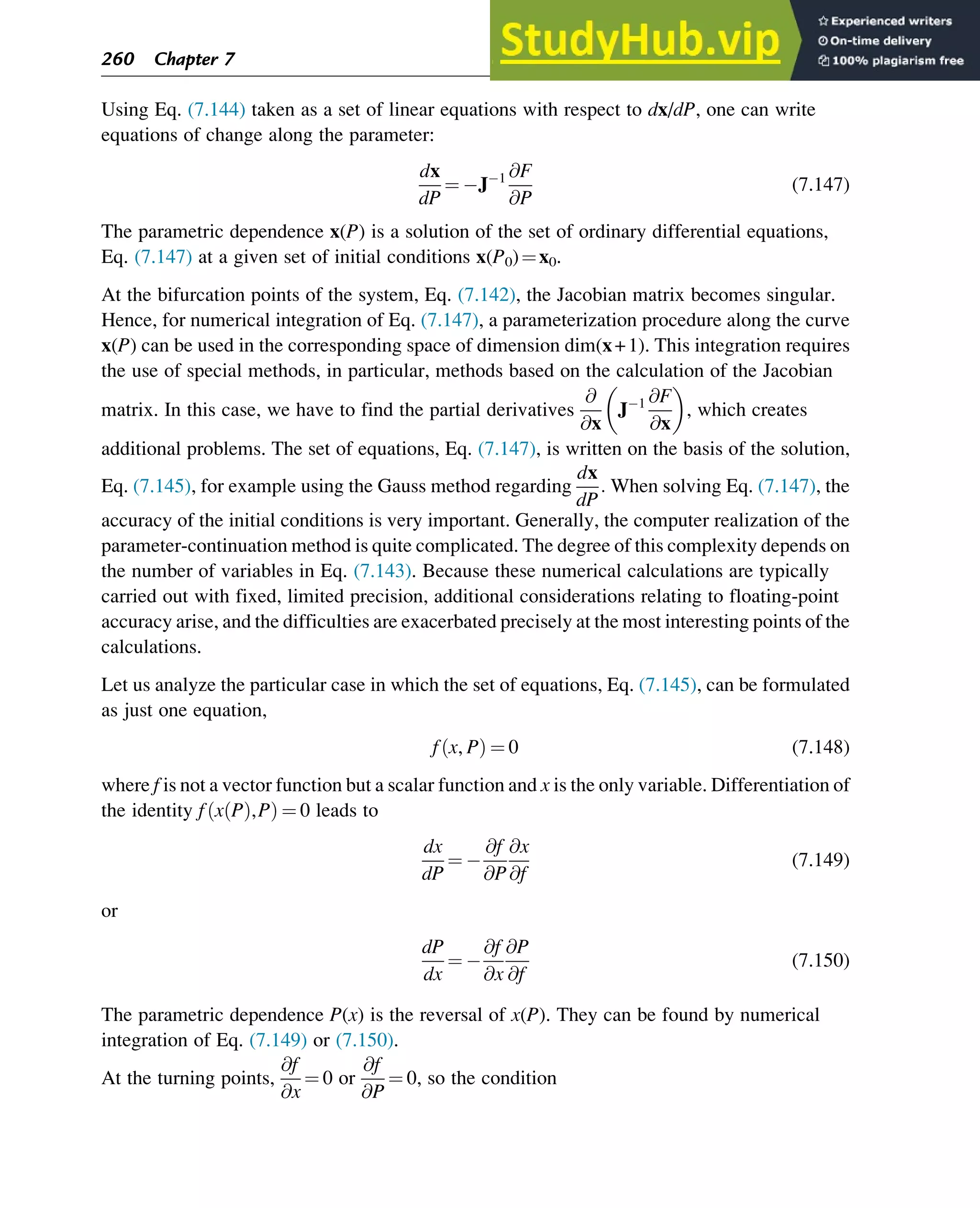 Using Eq. (7.144) taken as a set of linear equations with respect to dx/dP, one can write
equations of change along the parameter:
dx
dP
¼ J 1 @F
@P
(7.147)
The parametric dependence x(P) is a solution of the set of ordinary differential equations,
Eq. (7.147) at a given set of initial conditions x(P0)¼x0.
At the bifurcation points of the system, Eq. (7.142), the Jacobian matrix becomes singular.
Hence, for numerical integration of Eq. (7.147), a parameterization procedure along the curve
x(P) can be used in the corresponding space of dimension dim(x+1). This integration requires
the use of special methods, in particular, methods based on the calculation of the Jacobian
matrix. In this case, we have to find the partial derivatives
@
@x
J 1 @F
@x
, which creates
additional problems. The set of equations, Eq. (7.147), is written on the basis of the solution,
Eq. (7.145), for example using the Gauss method regarding
dx
dP
: When solving Eq. (7.147), the
accuracy of the initial conditions is very important. Generally, the computer realization of the
parameter-continuation method is quite complicated. The degree of this complexity depends on
the number of variables in Eq. (7.143). Because these numerical calculations are typically
carried out with fixed, limited precision, additional considerations relating to floating-point
accuracy arise, and the difficulties are exacerbated precisely at the most interesting points of the
calculations.
Let us analyze the particular case in which the set of equations, Eq. (7.145), can be formulated
as just one equation,
f x, P
ð Þ ¼ 0 (7.148)
where f is not a vector function but a scalar function and x is the only variable. Differentiation of
the identity f x P
ð Þ,P
ð Þ ¼ 0 leads to
dx
dP
¼
@f
@P
@x
@f
(7.149)
or
dP
dx
¼
@f
@x
@P
@f
(7.150)
The parametric dependence P(x) is the reversal of x(P). They can be found by numerical
integration of Eq. (7.149) or (7.150).
At the turning points,
@f
@x
¼ 0 or
@f
@P
¼ 0, so the condition
260 Chapter 7
 