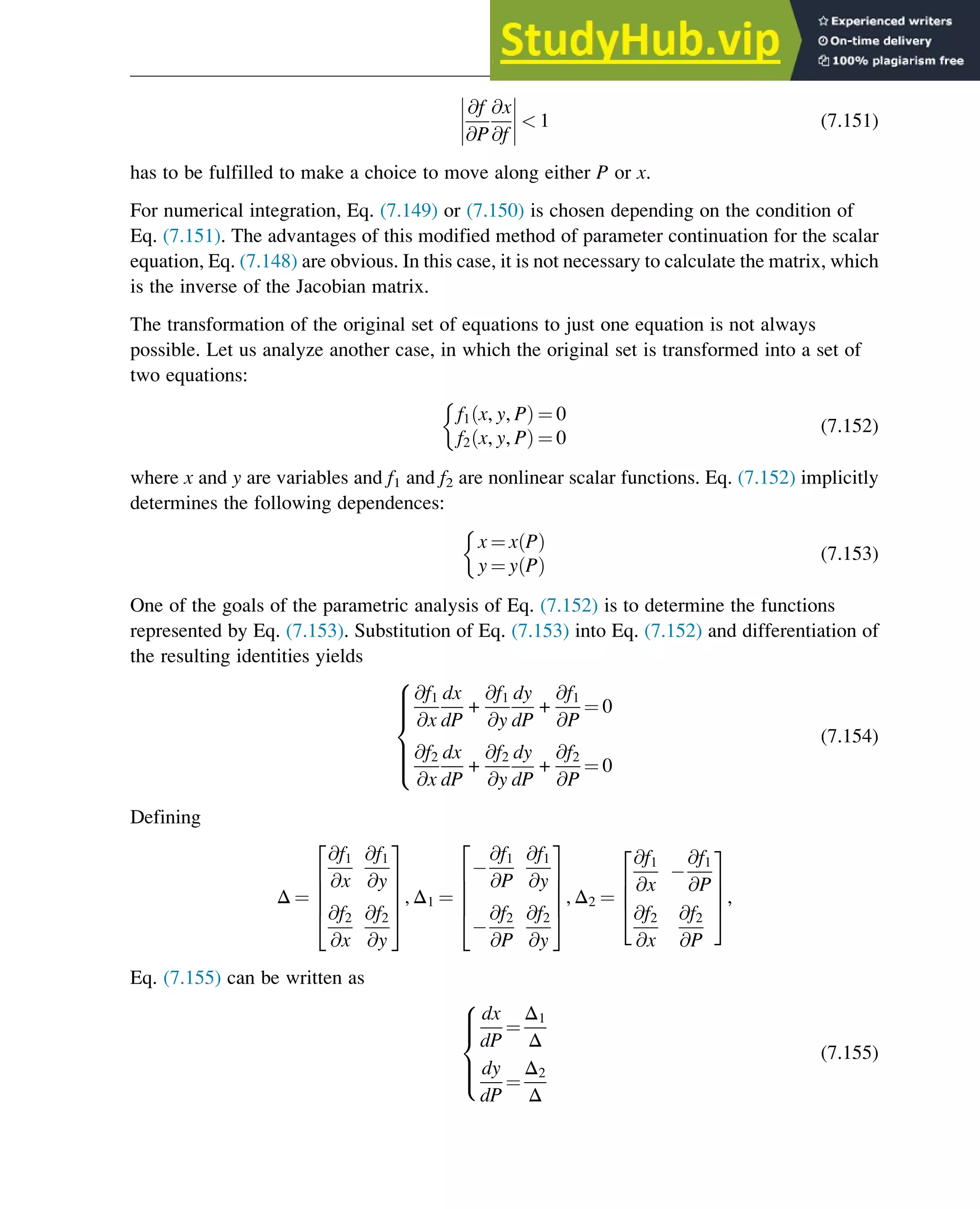 @f
@P
@x
@f







  1 (7.151)
has to be fulfilled to make a choice to move along either P or x.
For numerical integration, Eq. (7.149) or (7.150) is chosen depending on the condition of
Eq. (7.151). The advantages of this modified method of parameter continuation for the scalar
equation, Eq. (7.148) are obvious. In this case, it is not necessary to calculate the matrix, which
is the inverse of the Jacobian matrix.
The transformation of the original set of equations to just one equation is not always
possible. Let us analyze another case, in which the original set is transformed into a set of
two equations:
f1 x, y, P
ð Þ ¼ 0
f2 x, y, P
ð Þ ¼ 0

(7.152)
where x and y are variables and f1 and f2 are nonlinear scalar functions. Eq. (7.152) implicitly
determines the following dependences:
x ¼ x P
ð Þ
y ¼ y P
ð Þ

(7.153)
One of the goals of the parametric analysis of Eq. (7.152) is to determine the functions
represented by Eq. (7.153). Substitution of Eq. (7.153) into Eq. (7.152) and differentiation of
the resulting identities yields
@f1
@x
dx
dP
+
@f1
@y
dy
dP
+
@f1
@P
¼ 0
@f2
@x
dx
dP
+
@f2
@y
dy
dP
+
@f2
@P
¼ 0
8







:
(7.154)
Defining
Δ ¼
@f1
@x
@f1
@y
@f2
@x
@f2
@y
2
6
6
6
4
3
7
7
7
5
, Δ1 ¼
@f1
@P
@f1
@y
@f2
@P
@f2
@y
2
6
6
6
4
3
7
7
7
5
, Δ2 ¼
@f1
@x
@f1
@P
@f2
@x
@f2
@P
2
6
6
4
3
7
7
5,
Eq. (7.155) can be written as
dx
dP
¼
Δ1
Δ
dy
dP
¼
Δ2
Δ
8





:
(7.155)
Stability of Chemical Reaction Systems 261
 