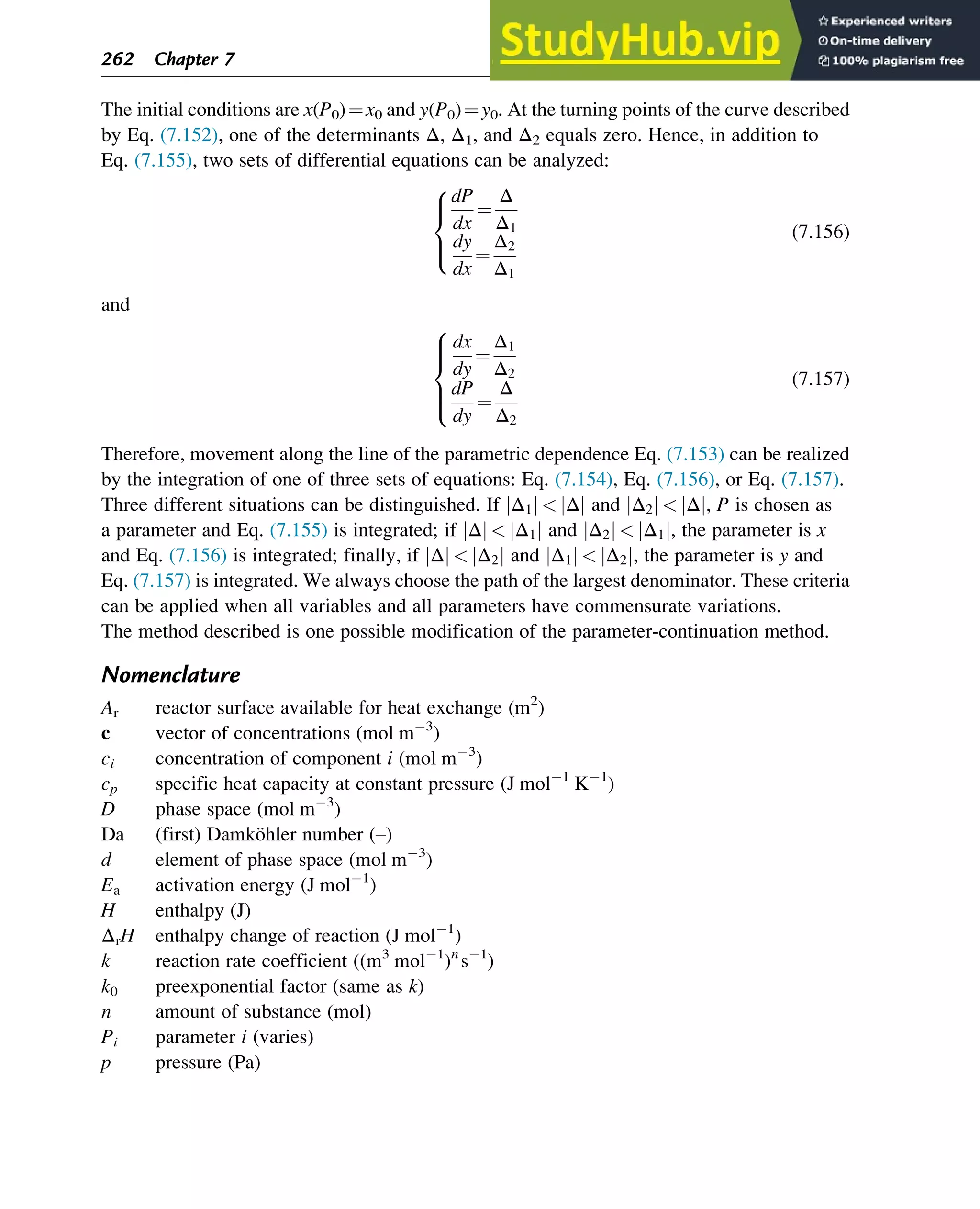 The initial conditions are x(P0)¼x0 and y(P0)¼y0. At the turning points of the curve described
by Eq. (7.152), one of the determinants Δ, Δ1, and Δ2 equals zero. Hence, in addition to
Eq. (7.155), two sets of differential equations can be analyzed:
dP
dx
¼
Δ
Δ1
dy
dx
¼
Δ2
Δ1
8



:
(7.156)
and
dx
dy
¼
Δ1
Δ2
dP
dy
¼
Δ
Δ2
8





:
(7.157)
Therefore, movement along the line of the parametric dependence Eq. (7.153) can be realized
by the integration of one of three sets of equations: Eq. (7.154), Eq. (7.156), or Eq. (7.157).
Three different situations can be distinguished. If Δ1
j j  Δ
j j and Δ2
j j  Δ
j j, P is chosen as
a parameter and Eq. (7.155) is integrated; if Δ
j j  Δ1
j j and Δ2
j j  Δ1
j j, the parameter is x
and Eq. (7.156) is integrated; finally, if Δ
j j  Δ2
j j and Δ1
j j  Δ2
j j, the parameter is y and
Eq. (7.157) is integrated. We always choose the path of the largest denominator. These criteria
can be applied when all variables and all parameters have commensurate variations.
The method described is one possible modification of the parameter-continuation method.
Nomenclature
Ar reactor surface available for heat exchange (m2
)
c vector of concentrations (mol m 3
)
ci concentration of component i (mol m 3
)
cp specific heat capacity at constant pressure (J mol 1
K 1
)
D phase space (mol m 3
)
Da (first) Damköhler number (–)
d element of phase space (mol m 3
)
Ea activation energy (J mol 1
)
H enthalpy (J)
ΔrH enthalpy change of reaction (J mol 1
)
k reaction rate coefficient ((m3
mol 1
)n
s 1
)
k0 preexponential factor (same as k)
n amount of substance (mol)
Pi parameter i (varies)
p pressure (Pa)
262 Chapter 7
 