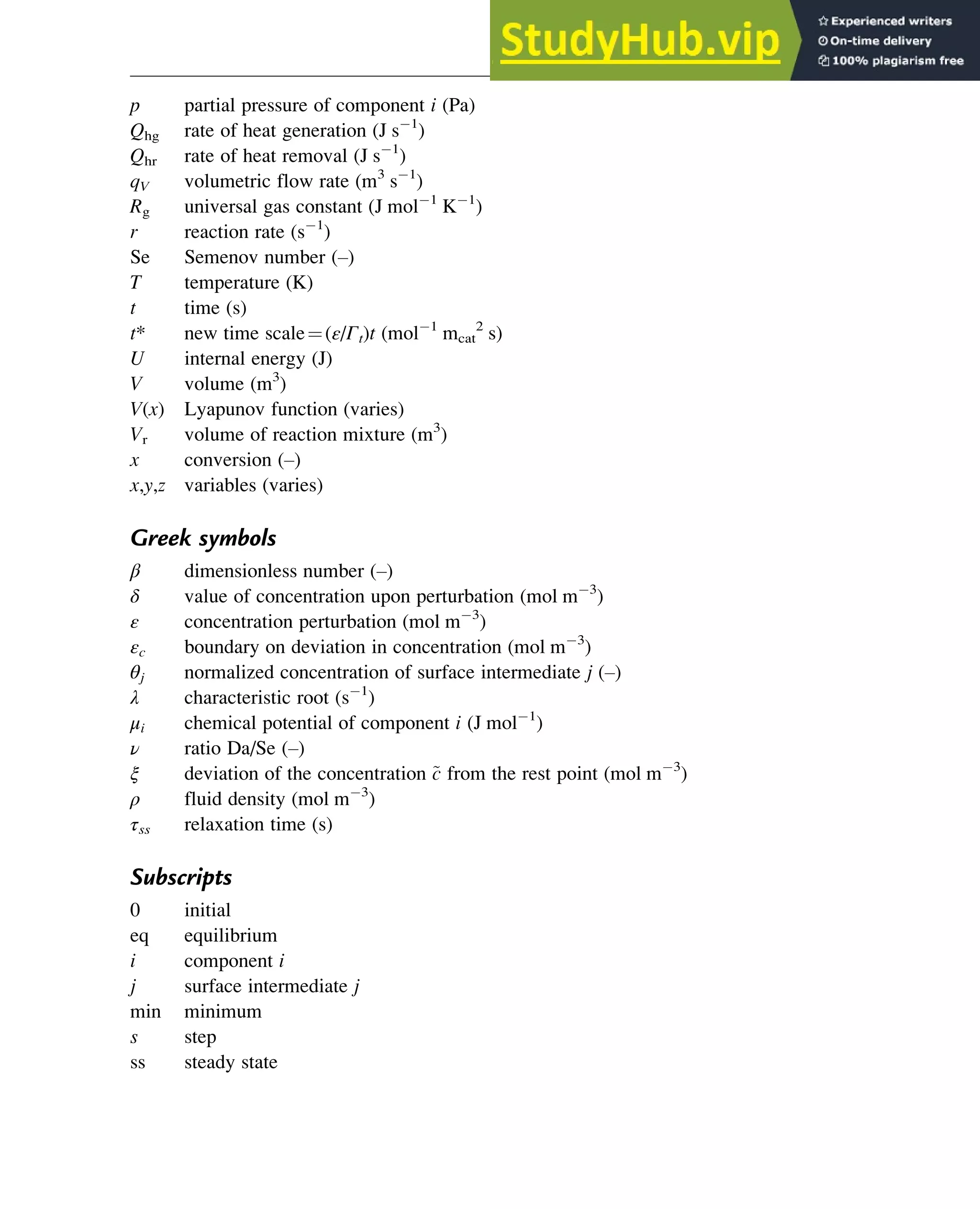 p partial pressure of component i (Pa)
Qhg rate of heat generation (J s 1
)
Qhr rate of heat removal (J s 1
)
qV volumetric flow rate (m3
s 1
)
Rg universal gas constant (J mol 1
K 1
)
r reaction rate (s 1
)
Se Semenov number (–)
T temperature (K)
t time (s)
t* new time scale¼(ε/Γt)t (mol 1
mcat
2
s)
U internal energy (J)
V volume (m3
)
V(x) Lyapunov function (varies)
Vr volume of reaction mixture (m3
)
x conversion (–)
x,y,z variables (varies)
Greek symbols
β dimensionless number (–)
δ value of concentration upon perturbation (mol m 3
)
ε concentration perturbation (mol m 3
)
εc boundary on deviation in concentration (mol m 3
)
θj normalized concentration of surface intermediate j (–)
λ characteristic root (s 1
)
μi chemical potential of component i (J mol 1
)
ν ratio Da/Se (–)
ξ deviation of the concentration ~
c from the rest point (mol m 3
)
ρ fluid density (mol m 3
)
τss relaxation time (s)
Subscripts
0 initial
eq equilibrium
i component i
j surface intermediate j
min minimum
s step
ss steady state
Stability of Chemical Reaction Systems 263
 