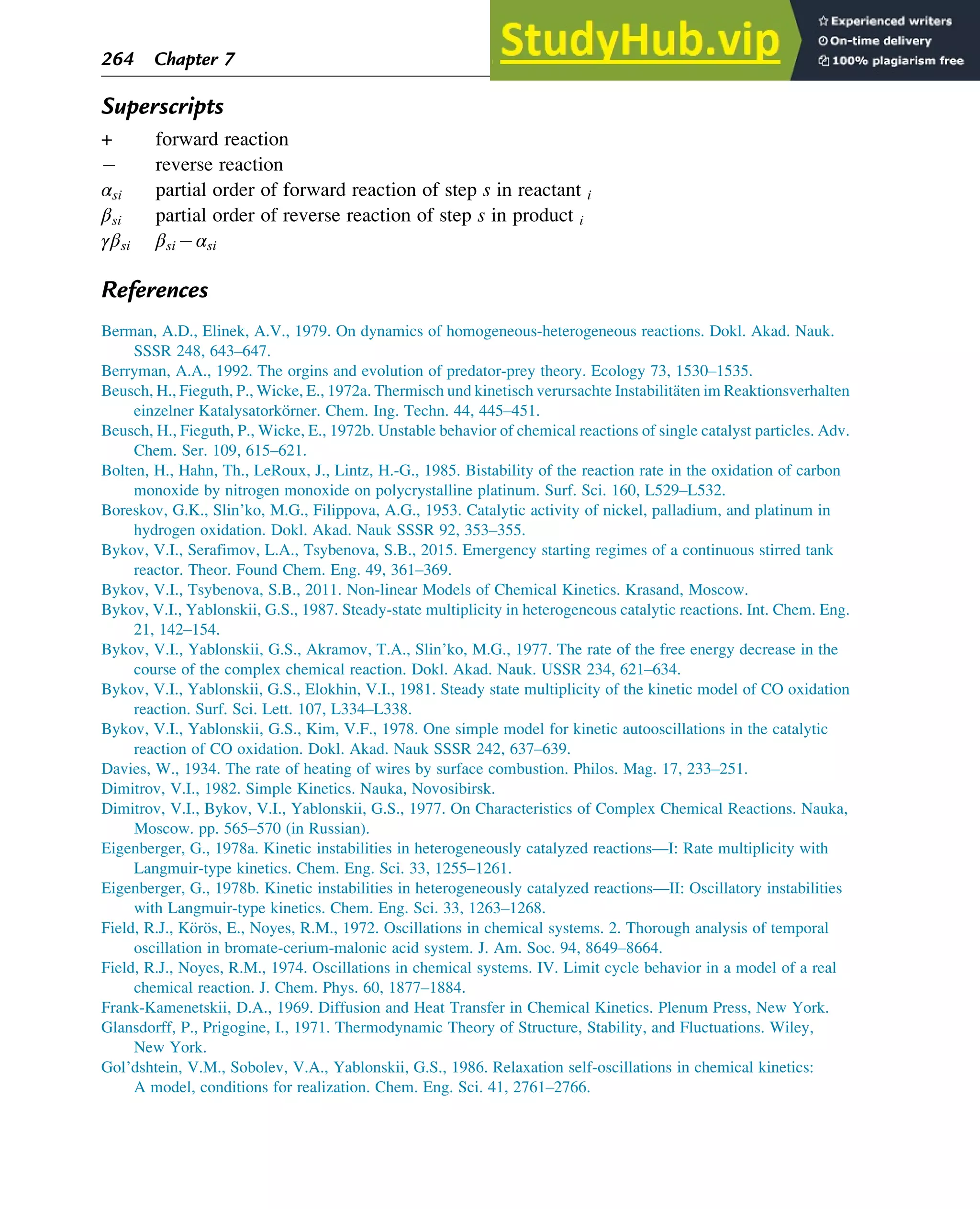 Superscripts
+ forward reaction
reverse reaction
αsi partial order of forward reaction of step s in reactant i
βsi partial order of reverse reaction of step s in product i
γβsi βsi αsi
References
Berman, A.D., Elinek, A.V., 1979. On dynamics of homogeneous-heterogeneous reactions. Dokl. Akad. Nauk.
SSSR 248, 643–647.
Berryman, A.A., 1992. The orgins and evolution of predator-prey theory. Ecology 73, 1530–1535.
Beusch, H., Fieguth, P., Wicke, E., 1972a. Thermisch und kinetisch verursachte Instabilitäten im Reaktionsverhalten
einzelner Katalysatorkörner. Chem. Ing. Techn. 44, 445–451.
Beusch, H., Fieguth, P., Wicke, E., 1972b. Unstable behavior of chemical reactions of single catalyst particles. Adv.
Chem. Ser. 109, 615–621.
Bolten, H., Hahn, Th., LeRoux, J., Lintz, H.-G., 1985. Bistability of the reaction rate in the oxidation of carbon
monoxide by nitrogen monoxide on polycrystalline platinum. Surf. Sci. 160, L529–L532.
Boreskov, G.K., Slin’ko, M.G., Filippova, A.G., 1953. Catalytic activity of nickel, palladium, and platinum in
hydrogen oxidation. Dokl. Akad. Nauk SSSR 92, 353–355.
Bykov, V.I., Serafimov, L.A., Tsybenova, S.B., 2015. Emergency starting regimes of a continuous stirred tank
reactor. Theor. Found Chem. Eng. 49, 361–369.
Bykov, V.I., Tsybenova, S.B., 2011. Non-linear Models of Chemical Kinetics. Krasand, Moscow.
Bykov, V.I., Yablonskii, G.S., 1987. Steady-state multiplicity in heterogeneous catalytic reactions. Int. Chem. Eng.
21, 142–154.
Bykov, V.I., Yablonskii, G.S., Akramov, T.A., Slin’ko, M.G., 1977. The rate of the free energy decrease in the
course of the complex chemical reaction. Dokl. Akad. Nauk. USSR 234, 621–634.
Bykov, V.I., Yablonskii, G.S., Elokhin, V.I., 1981. Steady state multiplicity of the kinetic model of CO oxidation
reaction. Surf. Sci. Lett. 107, L334–L338.
Bykov, V.I., Yablonskii, G.S., Kim, V.F., 1978. One simple model for kinetic autooscillations in the catalytic
reaction of CO oxidation. Dokl. Akad. Nauk SSSR 242, 637–639.
Davies, W., 1934. The rate of heating of wires by surface combustion. Philos. Mag. 17, 233–251.
Dimitrov, V.I., 1982. Simple Kinetics. Nauka, Novosibirsk.
Dimitrov, V.I., Bykov, V.I., Yablonskii, G.S., 1977. On Characteristics of Complex Chemical Reactions. Nauka,
Moscow. pp. 565–570 (in Russian).
Eigenberger, G., 1978a. Kinetic instabilities in heterogeneously catalyzed reactions—I: Rate multiplicity with
Langmuir-type kinetics. Chem. Eng. Sci. 33, 1255–1261.
Eigenberger, G., 1978b. Kinetic instabilities in heterogeneously catalyzed reactions—II: Oscillatory instabilities
with Langmuir-type kinetics. Chem. Eng. Sci. 33, 1263–1268.
Field, R.J., Körös, E., Noyes, R.M., 1972. Oscillations in chemical systems. 2. Thorough analysis of temporal
oscillation in bromate-cerium-malonic acid system. J. Am. Soc. 94, 8649–8664.
Field, R.J., Noyes, R.M., 1974. Oscillations in chemical systems. IV. Limit cycle behavior in a model of a real
chemical reaction. J. Chem. Phys. 60, 1877–1884.
Frank-Kamenetskii, D.A., 1969. Diffusion and Heat Transfer in Chemical Kinetics. Plenum Press, New York.
Glansdorff, P., Prigogine, I., 1971. Thermodynamic Theory of Structure, Stability, and Fluctuations. Wiley,
New York.
Gol’dshtein, V.M., Sobolev, V.A., Yablonskii, G.S., 1986. Relaxation self-oscillations in chemical kinetics:
A model, conditions for realization. Chem. Eng. Sci. 41, 2761–2766.
264 Chapter 7
 