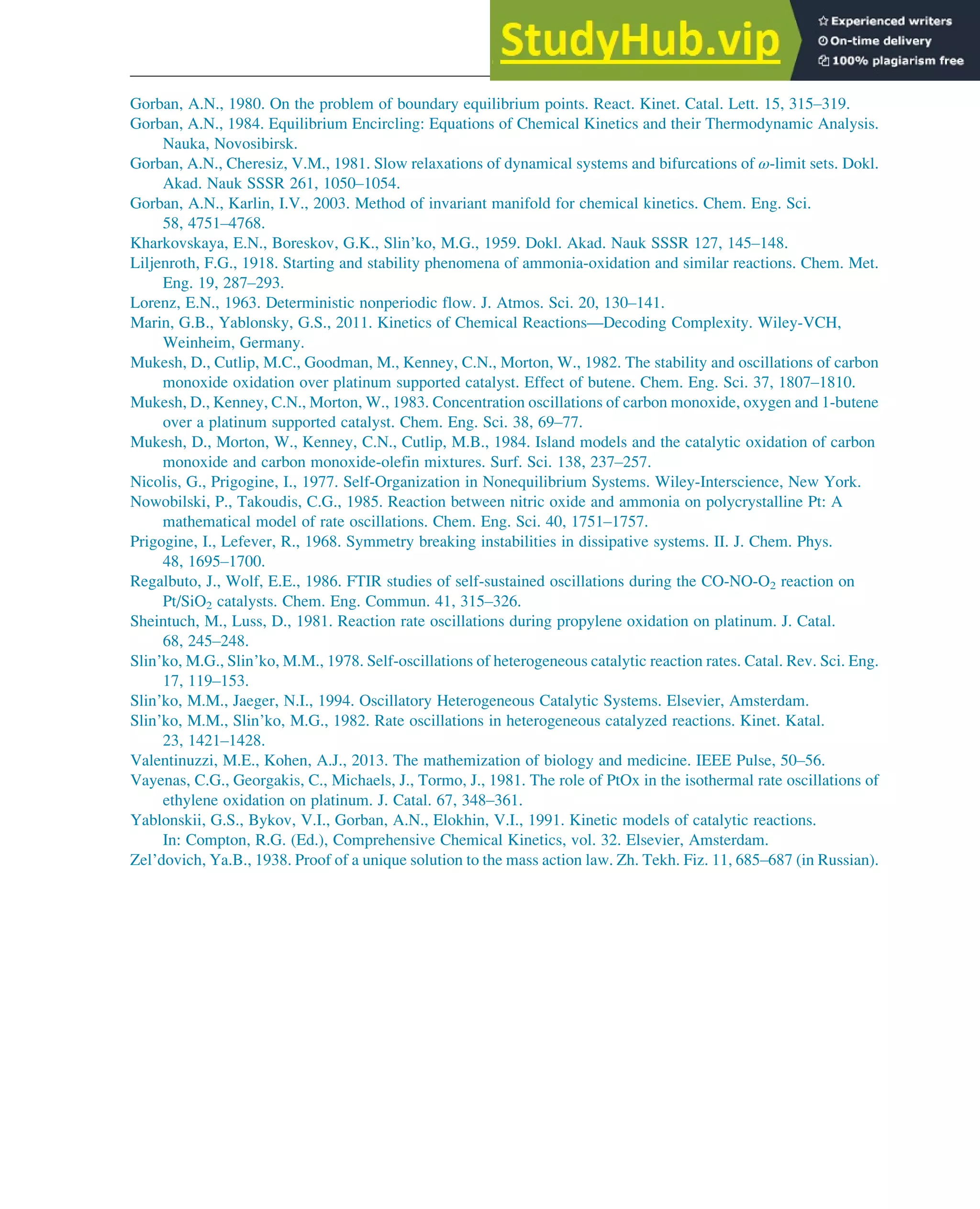 Gorban, A.N., 1980. On the problem of boundary equilibrium points. React. Kinet. Catal. Lett. 15, 315–319.
Gorban, A.N., 1984. Equilibrium Encircling: Equations of Chemical Kinetics and their Thermodynamic Analysis.
Nauka, Novosibirsk.
Gorban, A.N., Cheresiz, V.M., 1981. Slow relaxations of dynamical systems and bifurcations of ω-limit sets. Dokl.
Akad. Nauk SSSR 261, 1050–1054.
Gorban, A.N., Karlin, I.V., 2003. Method of invariant manifold for chemical kinetics. Chem. Eng. Sci.
58, 4751–4768.
Kharkovskaya, E.N., Boreskov, G.K., Slin’ko, M.G., 1959. Dokl. Akad. Nauk SSSR 127, 145–148.
Liljenroth, F.G., 1918. Starting and stability phenomena of ammonia-oxidation and similar reactions. Chem. Met.
Eng. 19, 287–293.
Lorenz, E.N., 1963. Deterministic nonperiodic flow. J. Atmos. Sci. 20, 130–141.
Marin, G.B., Yablonsky, G.S., 2011. Kinetics of Chemical Reactions—Decoding Complexity. Wiley-VCH,
Weinheim, Germany.
Mukesh, D., Cutlip, M.C., Goodman, M., Kenney, C.N., Morton, W., 1982. The stability and oscillations of carbon
monoxide oxidation over platinum supported catalyst. Effect of butene. Chem. Eng. Sci. 37, 1807–1810.
Mukesh, D., Kenney, C.N., Morton, W., 1983. Concentration oscillations of carbon monoxide, oxygen and 1-butene
over a platinum supported catalyst. Chem. Eng. Sci. 38, 69–77.
Mukesh, D., Morton, W., Kenney, C.N., Cutlip, M.B., 1984. Island models and the catalytic oxidation of carbon
monoxide and carbon monoxide-olefin mixtures. Surf. Sci. 138, 237–257.
Nicolis, G., Prigogine, I., 1977. Self-Organization in Nonequilibrium Systems. Wiley-Interscience, New York.
Nowobilski, P., Takoudis, C.G., 1985. Reaction between nitric oxide and ammonia on polycrystalline Pt: A
mathematical model of rate oscillations. Chem. Eng. Sci. 40, 1751–1757.
Prigogine, I., Lefever, R., 1968. Symmetry breaking instabilities in dissipative systems. II. J. Chem. Phys.
48, 1695–1700.
Regalbuto, J., Wolf, E.E., 1986. FTIR studies of self-sustained oscillations during the CO-NO-O2 reaction on
Pt/SiO2 catalysts. Chem. Eng. Commun. 41, 315–326.
Sheintuch, M., Luss, D., 1981. Reaction rate oscillations during propylene oxidation on platinum. J. Catal.
68, 245–248.
Slin’ko, M.G., Slin’ko, M.M., 1978. Self-oscillations of heterogeneous catalytic reaction rates. Catal. Rev. Sci. Eng.
17, 119–153.
Slin’ko, M.M., Jaeger, N.I., 1994. Oscillatory Heterogeneous Catalytic Systems. Elsevier, Amsterdam.
Slin’ko, M.M., Slin’ko, M.G., 1982. Rate oscillations in heterogeneous catalyzed reactions. Kinet. Katal.
23, 1421–1428.
Valentinuzzi, M.E., Kohen, A.J., 2013. The mathemization of biology and medicine. IEEE Pulse, 50–56.
Vayenas, C.G., Georgakis, C., Michaels, J., Tormo, J., 1981. The role of PtOx in the isothermal rate oscillations of
ethylene oxidation on platinum. J. Catal. 67, 348–361.
Yablonskii, G.S., Bykov, V.I., Gorban, A.N., Elokhin, V.I., 1991. Kinetic models of catalytic reactions.
In: Compton, R.G. (Ed.), Comprehensive Chemical Kinetics, vol. 32. Elsevier, Amsterdam.
Zel’dovich, Ya.B., 1938. Proof of a unique solution to the mass action law. Zh. Tekh. Fiz. 11, 685–687 (in Russian).
Stability of Chemical Reaction Systems 265
 