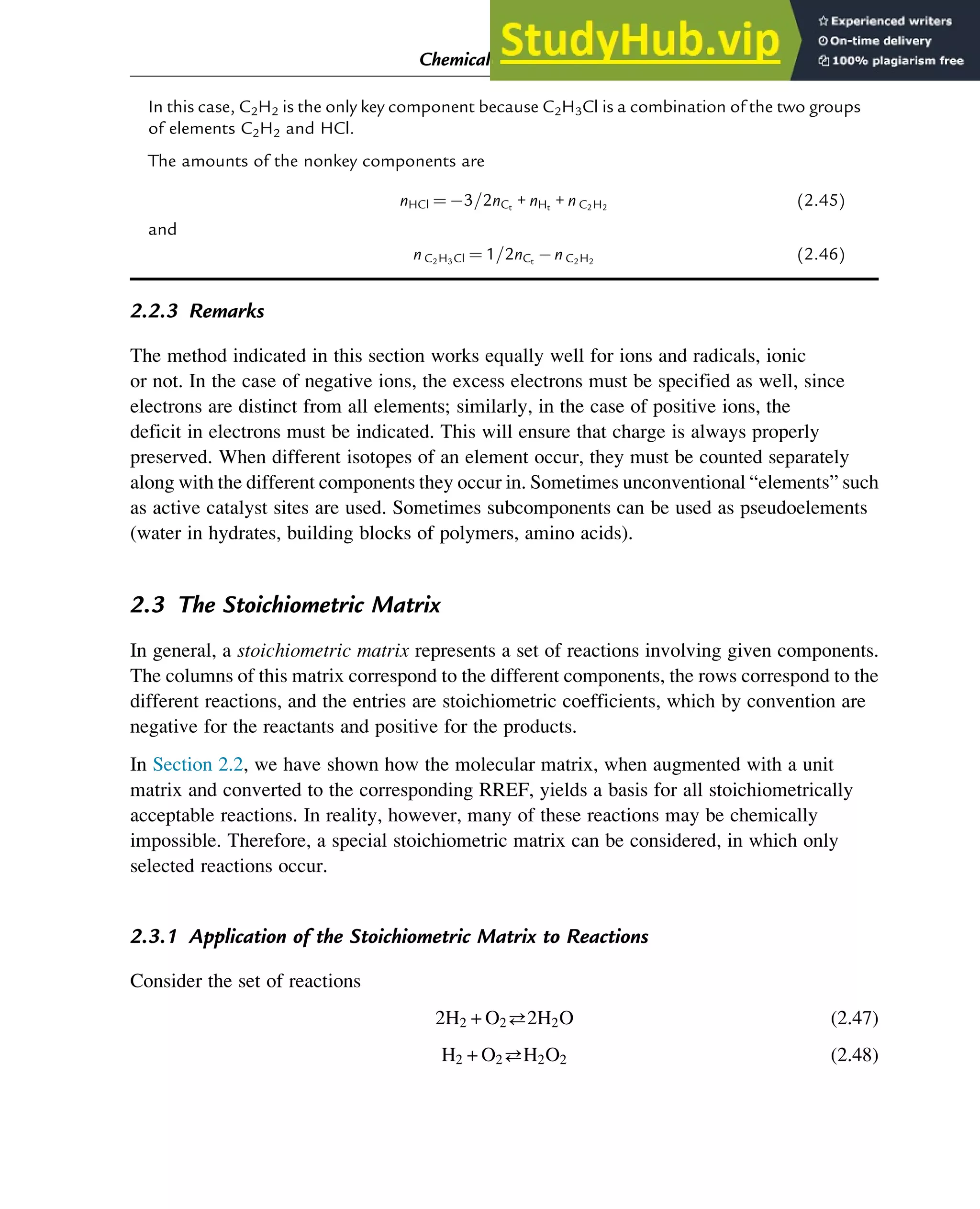 In this case, C2H2 is the only key component because C2H3Cl is a combination of the two groups
of elements C2H2 and HCl.
The amounts of the nonkey components are
nHCl ¼ 3=2nCt
+ nHt
+ n C2H2
(2.45)
and
n C2H3Cl ¼ 1=2nCt
n C2H2
(2.46)
2.2.3 Remarks
The method indicated in this section works equally well for ions and radicals, ionic
or not. In the case of negative ions, the excess electrons must be specified as well, since
electrons are distinct from all elements; similarly, in the case of positive ions, the
deficit in electrons must be indicated. This will ensure that charge is always properly
preserved. When different isotopes of an element occur, they must be counted separately
along with the different components they occur in. Sometimes unconventional “elements” such
as active catalyst sites are used. Sometimes subcomponents can be used as pseudoelements
(water in hydrates, building blocks of polymers, amino acids).
2.3 The Stoichiometric Matrix
In general, a stoichiometric matrix represents a set of reactions involving given components.
The columns of this matrix correspond to the different components, the rows correspond to the
different reactions, and the entries are stoichiometric coefficients, which by convention are
negative for the reactants and positive for the products.
In Section 2.2, we have shown how the molecular matrix, when augmented with a unit
matrix and converted to the corresponding RREF, yields a basis for all stoichiometrically
acceptable reactions. In reality, however, many of these reactions may be chemically
impossible. Therefore, a special stoichiometric matrix can be considered, in which only
selected reactions occur.
2.3.1 Application of the Stoichiometric Matrix to Reactions
Consider the set of reactions
2H2 + O22H2O (2.47)
H2 + O2H2O2 (2.48)
Chemical Composition and Structure: Linear Algebra 21
 