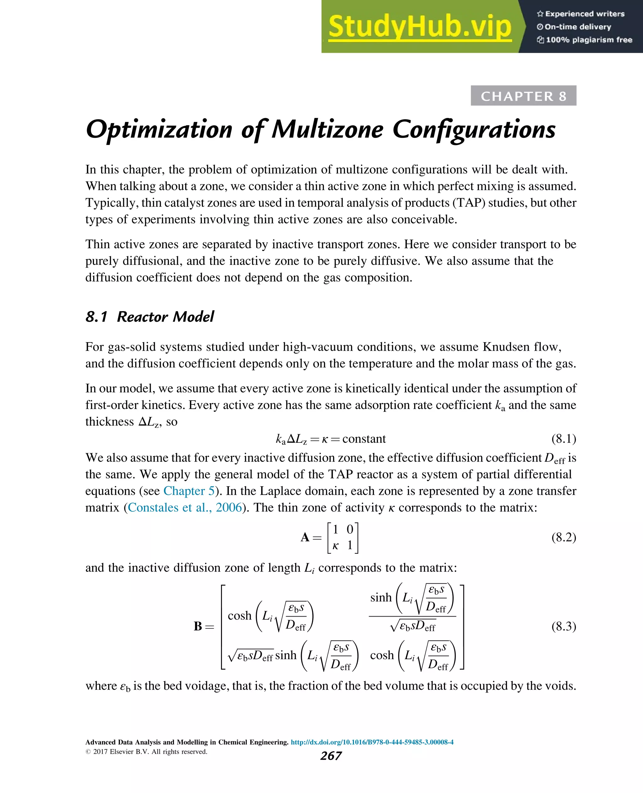 CHAPTER 8
Optimization of Multizone Configurations
In this chapter, the problem of optimization of multizone configurations will be dealt with.
When talking about a zone, we consider a thin active zone in which perfect mixing is assumed.
Typically, thin catalyst zones are used in temporal analysis of products (TAP) studies, but other
types of experiments involving thin active zones are also conceivable.
Thin active zones are separated by inactive transport zones. Here we consider transport to be
purely diffusional, and the inactive zone to be purely diffusive. We also assume that the
diffusion coefficient does not depend on the gas composition.
8.1 Reactor Model
For gas-solid systems studied under high-vacuum conditions, we assume Knudsen flow,
and the diffusion coefficient depends only on the temperature and the molar mass of the gas.
In our model, we assume that every active zone is kinetically identical under the assumption of
first-order kinetics. Every active zone has the same adsorption rate coefficient ka and the same
thickness ΔLz, so
kaΔLz ¼ κ ¼ constant (8.1)
We also assume that for every inactive diffusion zone, the effective diffusion coefficient Deff is
the same. We apply the general model of the TAP reactor as a system of partial differential
equations (see Chapter 5). In the Laplace domain, each zone is represented by a zone transfer
matrix (Constales et al., 2006). The thin zone of activity κ corresponds to the matrix:
A ¼
1 0
κ 1
 
(8.2)
and the inactive diffusion zone of length Li corresponds to the matrix:
B ¼
cosh Li
ﬃﬃﬃﬃﬃﬃﬃﬃ
εbs
Deff
r
  sinh Li
ﬃﬃﬃﬃﬃﬃﬃﬃ
εbs
Deff
r
 
ﬃﬃﬃﬃﬃﬃﬃﬃﬃﬃﬃﬃﬃﬃ
εbsDeff
p
ﬃﬃﬃﬃﬃﬃﬃﬃﬃﬃﬃﬃﬃﬃ
εbsDeff
p
sinh Li
ﬃﬃﬃﬃﬃﬃﬃﬃ
εbs
Deff
r
 
cosh Li
ﬃﬃﬃﬃﬃﬃﬃﬃ
εbs
Deff
r
 
2
6
6
6
6
6
4
3
7
7
7
7
7
5
(8.3)
where εb is the bed voidage, that is, the fraction of the bed volume that is occupied by the voids.
Advanced Data Analysis and Modelling in Chemical Engineering. http://dx.doi.org/10.1016/B978-0-444-59485-3.00008-4
# 2017 Elsevier B.V. All rights reserved.
267
 