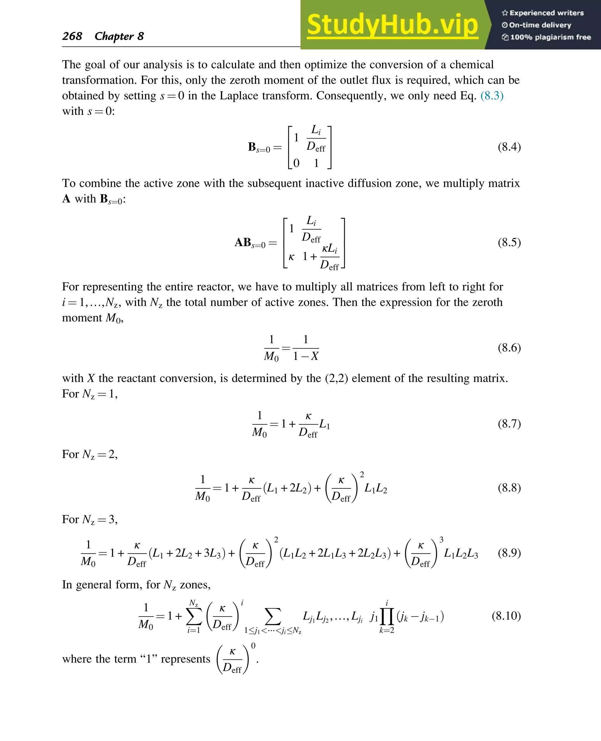 The goal of our analysis is to calculate and then optimize the conversion of a chemical
transformation. For this, only the zeroth moment of the outlet flux is required, which can be
obtained by setting s ¼ 0 in the Laplace transform. Consequently, we only need Eq. (8.3)
with s ¼ 0:
Bs¼0 ¼
1
Li
Deff
0 1
2
4
3
5 (8.4)
To combine the active zone with the subsequent inactive diffusion zone, we multiply matrix
A with Bs¼0:
ABs¼0 ¼
1
Li
Deff
κ 1 +
κLi
Deff
2
6
4
3
7
5 (8.5)
For representing the entire reactor, we have to multiply all matrices from left to right for
i ¼ 1,…,Nz, with Nz the total number of active zones. Then the expression for the zeroth
moment M0,
1
M0
¼
1
1 X
(8.6)
with X the reactant conversion, is determined by the (2,2) element of the resulting matrix.
For Nz ¼ 1,
1
M0
¼ 1 +
κ
Deff
L1 (8.7)
For Nz ¼ 2,
1
M0
¼ 1 +
κ
Deff
L1 + 2L2
ð Þ +
κ
Deff
 2
L1L2 (8.8)
For Nz ¼ 3,
1
M0
¼ 1 +
κ
Deff
L1 + 2L2 + 3L3
ð Þ +
κ
Deff
 2
L1L2 + 2L1L3 + 2L2L3
ð Þ +
κ
Deff
 3
L1L2L3 (8.9)
In general form, for Nz zones,
1
M0
¼ 1 +
X
Nz
i¼1
κ
Deff
 i X
1j1⋯jiNz
Lj1
Lj2
,…, Lji
j1
Y
i
k¼2
jk jk 1
ð Þ (8.10)
where the term “1” represents
κ
Deff
 0
.
268 Chapter 8
 