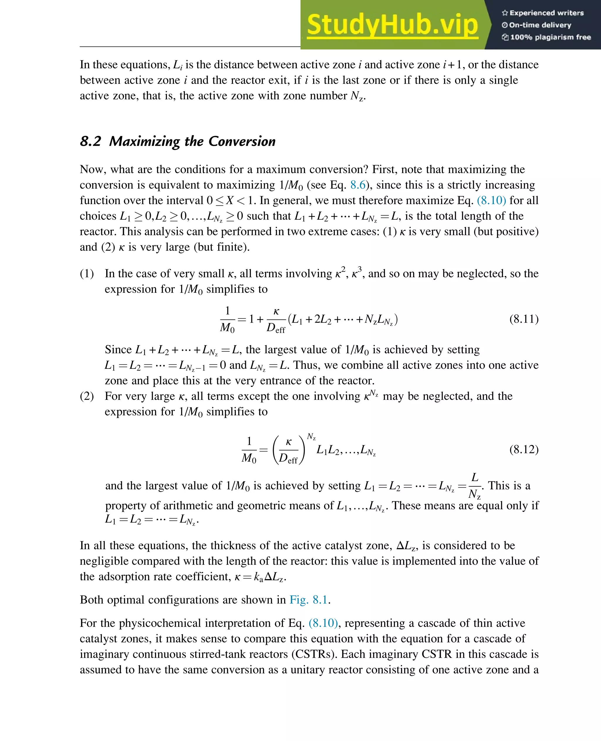 In these equations, Li is the distance between active zone i and active zone i+1, or the distance
between active zone i and the reactor exit, if i is the last zone or if there is only a single
active zone, that is, the active zone with zone number Nz.
8.2 Maximizing the Conversion
Now, what are the conditions for a maximum conversion? First, note that maximizing the
conversion is equivalent to maximizing 1/M0 (see Eq. 8.6), since this is a strictly increasing
function over the interval 0  X  1. In general, we must therefore maximize Eq. (8.10) for all
choices L1  0,L2  0,…,LNz
 0 such that L1 + L2 + ⋯ + LNz
¼ L, is the total length of the
reactor. This analysis can be performed in two extreme cases: (1) κ is very small (but positive)
and (2) κ is very large (but finite).
(1) In the case of very small κ, all terms involving κ2
, κ3
, and so on may be neglected, so the
expression for 1/M0 simplifies to
1
M0
¼ 1 +
κ
Deff
L1 + 2L2 + ⋯ + NzLNz
ð Þ (8.11)
Since L1 + L2 + ⋯ + LNz
¼ L, the largest value of 1/M0 is achieved by setting
L1 ¼ L2 ¼ ⋯ ¼ LNz 1 ¼ 0 and LNz
¼ L. Thus, we combine all active zones into one active
zone and place this at the very entrance of the reactor.
(2) For very large κ, all terms except the one involving κNz
may be neglected, and the
expression for 1/M0 simplifies to
1
M0
¼
κ
Deff
 Nz
L1L2,…,LNz
(8.12)
and the largest value of 1/M0 is achieved by setting L1 ¼ L2 ¼ ⋯ ¼ LNz
¼
L
Nz
. This is a
property of arithmetic and geometric means of L1,…,LNz
. These means are equal only if
L1 ¼ L2 ¼ ⋯ ¼ LNz
.
In all these equations, the thickness of the active catalyst zone, ΔLz, is considered to be
negligible compared with the length of the reactor: this value is implemented into the value of
the adsorption rate coefficient, κ ¼ kaΔLz.
Both optimal configurations are shown in Fig. 8.1.
For the physicochemical interpretation of Eq. (8.10), representing a cascade of thin active
catalyst zones, it makes sense to compare this equation with the equation for a cascade of
imaginary continuous stirred-tank reactors (CSTRs). Each imaginary CSTR in this cascade is
assumed to have the same conversion as a unitary reactor consisting of one active zone and a
Optimization of Multizone Configurations 269
 